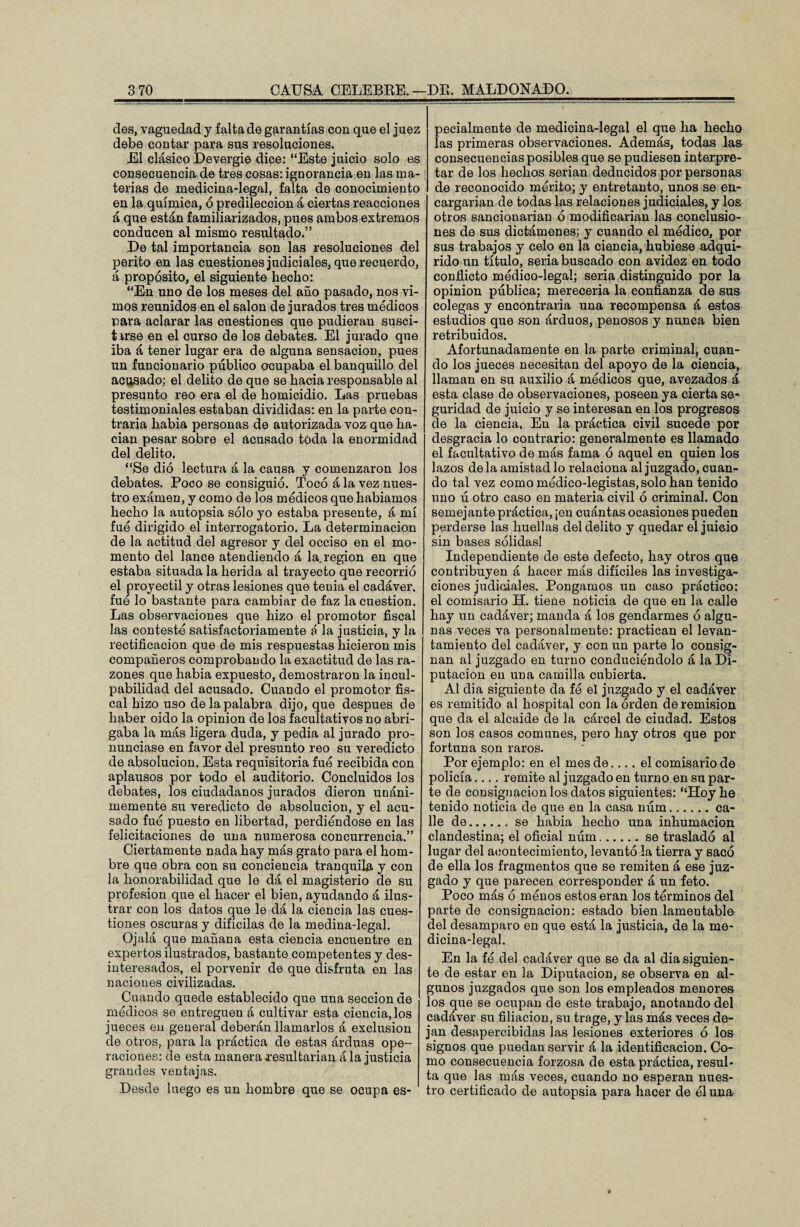 des, vaguedad y falta de garantías con que el juez debe contar para sus resoluciones. El clásico Devergie dice: “Este juicio solo es consecuencia de tres cosas: ignorancia en las ma¬ terias de medicina-legal, falta de conocimiento en la química, ó predilección á ciertas reacciones á que están familiarizados, pues ambos extremos conducen al mismo resultado.” De tal importancia son las resoluciones del perito en las cuestiones judiciales, que recuerdo, á propósito, el siguiente hecho: “En uno de los meses del año pasado, nos vi¬ mos reunidos en el salón de jurados tres médicos para aclarar las cuestiones que pudieran susci¬ tarse en el curso de los debates. El jurado que iba á tener lugar era de alguna sensación, pues un funcionario público ocupaba el banquillo del acusado; el delito de que se hacia responsable al presunto reo era el de homicidio. Las pruebas testimoniales estaban divididas: en la parte con¬ traria habia personas de autorizada voz que ha¬ dan pesar sobre el acusado toda la enormidad del delito. “Se dió lectura á la causa y comenzaron los debates. Poco se consiguió. Tocó á la vez nues¬ tro exámen, y como de los módicos que habíamos hecho la autopsia sólo yo estaba presente, á mí fue dirigido el interrogatorio. La determinación de la actitud del agresor y del occiso en el mo¬ mento del lance atendiendo á la. región en que estaba situada la herida al trayecto que recorrió el proyectil y otras lesiones que tenia el cadáver, fue lo bastante para cambiar de faz la cuestión. Las observaciones que hizo el promotor fiscal las contesté satisfactoriamente á la justicia, y la rectificación que de mis respuestas hicieron mis compañeros comprobando la exactitud de las ra¬ zones que habia expuesto, demostraron la incul¬ pabilidad del acusado. Cuando el promotor fis¬ cal hizo uso de la palabra dijo, que después de haber oido la opinión de los facultativos no abri¬ gaba la más ligera duda, y pedia al jurado pro¬ nunciase en favor del presunto reo su veredicto de absolución. Esta requisitoria fué recibida con aplausos por todo el auditorio. Concluidos los debates, los ciudadanos jurados dieron uoáni- memente su veredicto de absolución, y el acu¬ sado fue puesto en libertad, perdiéndose en las felicitaciones de una numerosa concurrencia.” Ciertamente nada hay más grato para el hom¬ bre que obra con su conciencia tranquila y con la honorabilidad que le dá el magisterio de su profesión que el hacer el bien, ayudando á ilus¬ trar con los datos que le dá la ciencia las cues¬ tiones oscuras y difícilas de la medina-legal. Ojalá que mañana esta ciencia encuentre en expertos ilustrados, bastante competentes y des¬ interesados, el porvenir de que disfruta en las naciones civilizadas. Cuando quede establecido que una sección de médicos se entreguen á cultivar esta ciencia, los jueces en general deberán llamarlos á exclusión de otros, para la práctica de estas árduas ope¬ raciones: de esta manera resultarían á la justicia grandes ventajas. Desde luego es un hombre que se ocupa es¬ pecialmente de medicina-legal el que ha hecho las primeras observaciones. Además, todas las consecuencias posibles que se pudiesen interpre¬ tar de los hechos serian deducidos por personas de reconocido mérito; y entretanto, unos se en¬ cargarían de todas las relaciones judiciales, y los otros sancionarían ó modificarían las conclusio¬ nes de sus dictámenes; y cuando el medico, por sus trabajos y celo en la ciencia, hubiese adqui¬ rido un título, seria buscado con avidez en todo conflicto médico-legal; seria distinguido por la opinión pública; merecería la confianza de sus colegas y encontraría una recompensa á estos estudios que son árduos, penosos y nunca bien retribuidos. Afortunadamente en la parte criminal, cuan¬ do los jueces necesitan del apoyo de la ciencia, llaman en su auxilio á módicos que, avezados á esta clase de observaciones, poseen ya cierta se¬ guridad de juicio y se interesan en los progresos cíe la ciencia. En la práctica civil sucede por desgracia lo contrario: generalmente es llamado el facultativo de más fama ó aquel en quien los lazos déla amistad lo relaciona al juzgado, cuan¬ do tal vez como médico-legistas, solo han tenido uno rí otro caso en materia civil ó criminal. Con semejante práctica, ¡en cuántas ocasiones pueden perderse las huellas del delito y quedar el juicio sin bases sólidas! Independiente de este defecto, hay otros que contribuyen á hacer más difíciles las investiga¬ ciones judiciales. Pongamos un caso práctico: el comisario H. tiene noticia de que en la calle hay un cadáver; manda á los gendarmes ó algu¬ nas veces va personalmente: practican el levan¬ tamiento del cadáver, y con un parte lo consig¬ nan al juzgado en turno conduciéndolo á la Di¬ putación en una camilla cubierta. Al dia siguiente da fe el juzgado y el cadáver es remitido al hospital con la orden de remisión que da el alcaide de la cárcel de ciudad. Estos son los casos comunes, pero hay otros que por fortuna son raros. Por ejemplo: en el mes de.... el comisario de policía.... remite al juzgado en turno en su par¬ te de consignación los datos siguientes: “Hoy he tenido noticia de que en la casa núm.ca¬ lle de.se habia hecho una inhumación clandestina; el oficial núm.se trasladó al lugar del acontecimiento, levantó la tierra y sacó de ella los fragmentos que se remiten á ese juz¬ gado y que parecen corresponder á un feto. Poco más ó ménos estos eran los términos del parte de consignación: estado bien lamentable del desamparo en que está la justicia, de la me¬ dicina-legal. En la fé del cadáver que se da al dia siguien¬ te de estar en la Diputación, se observa en al¬ gunos juzgados que son los empleados menores los que se ocupan de este trabajo, anotando del cadáver su filiación, su trage, y las más veces de¬ jan desapercibidas las lesiones exteriores ó los signos que puedan servir á la identificación. Co¬ mo consecuencia forzosa de esta práctica, resul¬ ta que las más veces, cuando no esperan nues¬ tro certificado de autopsia para hacer de el una