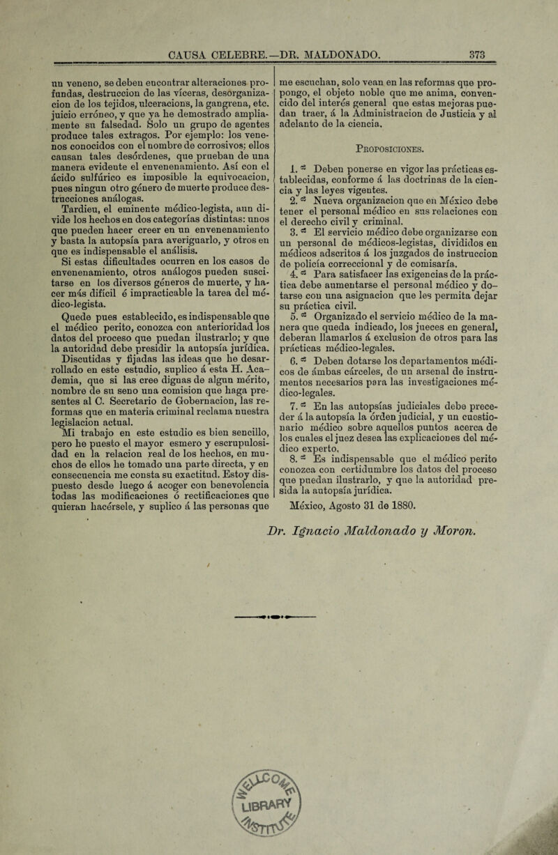 un veneno, se deben encontrar alteraciones pro¬ fundas, destrucción de las víceras, desorganiza¬ ción de los tejidos, ulceracions, la gangrena, etc. juicio erróneo, y que ya lie demostrado amplia¬ mente su falsedad. Solo un grupo de agentes produce tales extragos. Por ejemplo: los vene¬ nos conocidos con el nombre de corrosivos; ellos causan tales desórdenes, que prueban de una manera evidente el envenenamiento. Así con el ácido sulfúrico es imposible la equivocación, pues ningún otro genero de muerte produce des¬ trucciones análogas. Tardieu, el eminente medico-legista, aun di¬ vide los hechos en dos categorías distintas: unos que pueden hacer creer en un envenenamiento y basta la autopsia para averiguarlo, y otros en que es indispensable el análisis. Si estas dificultades ocurren en los casos de envenenamiento, otros análogos pueden susci¬ tarse en los diversos géneros de muerte, y ha¬ cer más difícil ó impracticable la tarea del mé¬ dico-legista. Quede pues establecido, es indispensable que el médico perito, conozca con anterioridad los datos del proceso que puedan ilustrarlo; y que la autoridad debe presidir la autopsia jurídica. Discutidas y fijadas las ideas que he desar¬ rollado en este estudio, suplico á esta H. Aca¬ demia, que si las cree dignas de algún mérito, nombre de su seno una comisión que haga pre¬ sentes al C. Secretario de Gobernación, las re¬ formas que en materia criminal reclama nuestra legislación actual. Mi trabajo en este estudio es bien sencillo, pero he puesto el mayor esmero y escrupulosi¬ dad en la relación real de los hechos, en mu¬ chos de ellos he tomado una parte directa, y en consecuencia me consta su exactitud. Estoy dis¬ puesto desde luego á acoger con benevolencia todas las modificaciones ó rectificaciones que quieran hacérsele, y suplico á las personas que me escuchan, solo vean en las reformas que pro¬ pongo, el objeto noble que me anima, conven¬ cido del interés general que estas mejoras pue¬ dan traer, á la Administración de Justicia y al adelanto de la ciencia. Proposiciones. 1.53 Deben ponerse en vigor las prácticas es¬ tablecidas, conforme á las doctrinas de la cien¬ cia y las leyes vigentes. 2. ^ Nueva organización que en México debe tener el personal médico en sus relaciones con el derecho civil y criminal. 3. a El servicio médico debe organizarse con un personal de médicos-legistas, divididos en médicos adscritos á los juzgados de instrucción de policía correccional y de comisaría. 4.53 Para satisfacer las exigencias de la prác¬ tica debe aumentarse el personal médico y do¬ tarse con una asignación que les permita dejar su práctica civil. 5.1:3 Organizado el servicio médico de la ma¬ nera que queda indicado, los jueces en general, deberán llamarlos á exclusión de otros para las prácticas médico-legales. 6.53 Deben dotarse los departamentos médi¬ cos de ámbas cárceles, de un arsenal de instru¬ mentos necesarios para las investigaciones mé¬ dico-legales. 7.53 En las autopsias judiciales debe prece¬ der á la autopsia la orden judicial, y un cuestio¬ nario médico sobre aquellos puntos acerca de los cuales el juez desea las explicaciones del mé¬ dico experto, 8. a Es indispensable que el médico perito conozca con certidumbre los datos del proceso que puedan ilustrarlo, y que la autoridad pre¬ sida la autopsia jurídica. México, Agosto 31 de 1880. Dr. Ignacio Maldonado y Moron. / librabv