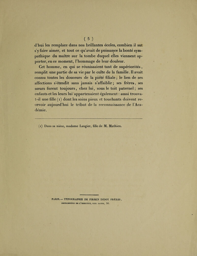 d’hui les remplace dans nos brillantes écoles, combien il sut s’y faire aimer, et tout ce qu’avait de puissance la bonté sym¬ pathique du maître sur la tombe duquel elles viennent ap¬ porter, en ce moment, l’hommage de leur douleur. Cet homme, en qui se réunissaient tant de supériorités, remplit une partie de sa vie par le culte de la famille. Il avait connu toutes les douceurs de la piété filiale ; le lien de ses affections s’étendit sans jamais s’affaiblir; ses frères, ses sœurs furent toujours, chez lui, sous le toit paternel: ses enfants et les leurs lui appartenaient également : aussi trouva- t-il une fille (i) dont les soins pieux et touchants doivent re¬ cevoir aujourd’hui le tribut de la reconnaissance de l’Aca¬ démie. (ï) Dans sa nièce, madame Laugier, fille de M. Mathieu. PARIS.—TYPOGRAPHIE DE FIRMIN DIDOT FRÈRES. IMPRIMEURS DE I,’INSTITUT, RUE JACOB, 5C>.
