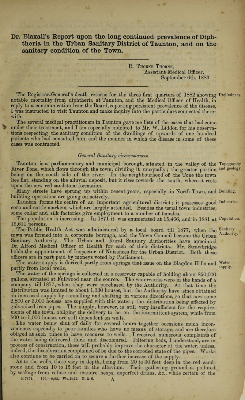 Dr. Blaxall’s Report upon the long continued prevalence of Diph¬ theria in the Urban Sanitary District of Taunton, and on the sanitary condition of the Town. R. Thorne Thorne, Assistant Medical Officer, September 6th, 1883. The Registrar-General’s death returns for the three first quarters of 1882 showing Preliminary, notable mortality from diphtheria at Taunton, and the Medical Officer of Health, in reply to a communication from the Board, reporting persistent prevalence of the disease, I was instructed to visit Taunton and make inquiry into the particulars connected there¬ with. The several medical practitioners in Taunton gave me lists of the cases that had come ^ under their treatment, and I am especially indebted to Mr. W. Liddon for his observa¬ tions respecting the sanitary condition of the dwellings of upwards of one hundred patients who had consulted him, and the manner in which the disease in some of these cases was contracted. General Sanitary circumstances. Taunton is a parliamentary and municipal borough, situated in the valley of the River Tone, which flows through the town, dividing it unequally; the greater portion being on the south side of the river. In the neighbourhood of the Tone the town lies flat, standing on the alluvial deposit, but it rises towards the south, where it rests upon the new red sandstone formation. Many streets have sprung up within recent years, especially in North Town, and building operations are going on actively. Taunton forms the centre of an important agricultural district; it possesses good corn and cattle markets, which are largely attended. Besides the usual town industries, some collar and silk factories give employment to a number of females. The population is increasing. In 1871 it was enumerated at 15,466, and in 1881 at 16,611 persons. The Public Health Act was administered by a local board till 1877, when the town was formed into a corporate borough, and the Town Council became the Urban Sanitary Authority. The Urban and Rural Sanitary Authorities have appointed Dr. Alford Medical Officer of Health for each of their districts. Mr. Strawbridge holds the appointment of Inspector of Nuisances for the Urban District. Both these officers are in part paid by moneys voted by Parliament. The water supply is derived partly from springs that issue on the Blagdon Hills and partly from local wells. The water of the springs is collected in a reservoir capable of holding about 850,000 gallons, situated at Fullwood near the source. The waterworks were in the hands of a company till 1877, when they were purchased by the Authority. At that time the distribution was limited to about 1,330 houses, but the Authority have since obtained an increased supply by tunnelling and shafting in various directions, so that now some 2,800 or 3,000 houses are supplied with this water; the distribution being effected by galvanized iron pipes. The supply, however, is still very insufficient for the require¬ ments of the town, obliging the delivery to be on the intermittent system, while from 800 to 1,000 houses are still dependent on wells. The water being shut off daily for several hours together occasions much incon¬ venience, especially to poor families who have no means of storage, and are therefore obliged at such times to have recourse to wells. I received numerous complaints of the water being delivered thick and discoloured. Filtering beds, I understand, are in process of construction, these will probably improve the character of the water, unless, indeed, the discoloration complained of be due to the corroded state of the pipes. Works also continue to be carried on to secure a further increase of the supply. As to the wells, these vary in depth, being from 20 to 30 feet deep in the red sand¬ stone and from 10 to 15 feet in the alluvium. Their gathering ground is polluted by soakage from refuse and manure heaps, imperfect drains, &c., while certain of the R 7851. 150.—9/83. Wt. 5492. E. St S. Topography and geology. Building. Industries. Population. Sanitary Authority. Water supply.