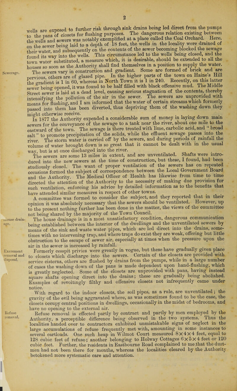 Sewerage. ouse drain¬ age. Excrement removal and disposal. Refuse removal. wells are exposed to further risk through sink drains being led direct from the pumps tr, the nans of closets for flushing purposes. The dangerous relation existing between the wells and sewers was notably exemplified at a place called the Coal Orchard. _ Here, on the sewer being laid to a depth of 18 feet, the wells m the locality were drained of their water, and subsequently on the contents of the sewer becoming blocked the sewage found its way into the wells. This circumstance led to the wells being closed, and the town water substituted, a measure which, it is desirable, should be extended to all the houses so soon as the Authority shall find themselves m a position to supply the water. The sewers Yary in construction and gradient. Some are formed of brick and are pervious, others are of glazed pipe. In the higher parts of the town on Hame’s Hill the gradient is 1 in 60, whereas in North Town it is 1 m 240. Recently, on this latter sewer being; opened, it was found to be half filled with black offensive mud. The Middle Street sewer is laid at a dead level, causing serious stagnation of the contents, thereby intensifying the pollution of the air in the sewer. The sewers are unprovided with means for lushing, and I am informed that the water of certain streams which formerly passed into them has been diverted, thus depriving them of the washing down they might otherwise receive. . 1 , In 1877 the Authority expended a considerable sum of money m laying down mam sewers for the conveyance of the sewage to a tank near the river, about one mile to the eastward of the town. The sewage is there treated with lime, carbolic acid, and broad salt ” to promote precipitation of the solids, while the effluent sewage passes into the river. The storm water is carried off by the sewers, and during periods of rainfall the volume of water brought down is so great that it cannot be dealt with in the usual way, but is at once discharged into the river. The sewers are some 13 miles in extent, and are unventilated, bhafts were intro¬ duced into the new sewers at the time of construction, but these, I found, had been studiously closed. The want of proper ventilation of the sewers has on repeated occasions formed the subject of correspondence between the Local Government Board and the Authority. The Medical Officer of Health has likewise from time to time directed the attention of the Authority to the necessity of making due provision for such ventilation, enforcing his advice by detailed information as to the benefits that have attended similar measures in respect of other towns. # A committee was formed to consider the subject, and they reported that in their opinion it was absolutely necessary that the sewers should be ventilated. However, up to the present nothing further has been done in the matter, the views of the committee not being shared by the majority of the Town Council. The house drainage is in a most unsatisfactory condition, dangerous communication being established between the interior of the dwellings and the unventilated sewers by means of the sink and waste water pipes, which are led direct into the drains, some¬ times with no intervening trap, and where traps do exist they are weak, offering but little obstruction to the escape of sewer air, especially at times when the piessuie upon the air in the sewer is increased by rainfall. . . Formerly cesspit privies were greatly in vogue, but these have gradually given place to closets which discharge into the sewers. Certain of the closets aie piovided with service cisterns, others are flushed by drains from the pumps, while in a large number of cases the washing down of the pans is made dependent upon hand-flushing,, which is greatly neglected. Some of the closets are unpro\ided with pans, having instead square shafts opening direct into the drains; these are gradually being abolished. Examples of revoitingly filthy and offensive closets not infrequently came under notice. With regard to the indoor closets, the soil pipes, as a rule, are unventilated; the gravity of the evil being aggravated where, as was sometimes found to be the case, the closets occupy central positions in dwellings, occasionally in the midst of bedrooms, and have no opening to the external air. Refuse removal is effected partly by contract and partly by men employed by the Authority, a perceptible difference being observed in the two systems. Thus the localities handed over to contractors exhibited unmistakable signs of neglect in the large accumulations of refuse frequently met with, amounting in some instances to several cartloads. One such heap in Wilmot Court measured 8x4x4 feet, equal to 128 cubic feet of refuse ; another belonging to Holway Cottages 6x5x4 feet or 120 cubic feet. Further, the residents in Eastbourne Road complained to me.that the dust¬ men had not been there for months, whereas the localities cleared by the Authority, betokened more systematic care and attention.