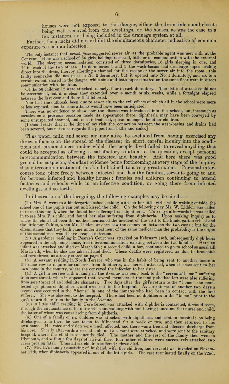 houses were not exposed to this danger, either the drain-inlets and closets being well removed from the dwellings, or the houses, as was the case in a few instances, not being included in the drainage system at all. Further, the attacks did not exhibit the simultaneous character indicative of common exposure to such an infection. The only instance that primd facie suggested sewer air as the probable agent was met with at the Convent. Here was a school of 56 girls, holding, it is said, little or no communication with the external world. The sleeping accommodation consisted of three dormitories, 18 girls sleeping in one, and 19 in each of the two others. In dormitories 1 and 3 the wash-basins had discharge pipes leading direct into the drain, thereby affording a channel for the escape of the sewer air into the room ; this faulty connexion did not exist in No. 2 dormitory, but it opened into No. 1 dormitory, and so, to a certain extent, shared in the danger, while sink and bath pipes situated on the same floor were in direct communication with the drain. Of the 56 children 12 were attacked, namely, four in each dormitory. The dates of attack could not be ascertained, but it is clear they extended over a month or six weeks, while a fortnight elapsed between the first case and those that followed. Now had the outbreak been due to sewer air, to the evil effects of which all in the school were more or less exposed, simultaneous attacks would have been anticipated. There was no evidence to show how the disease was introduced into the school, but, inasmuch as measles on a previous occasion made its appearance there, diphtheria may have been conveyed by some unsuspected channel, and, once introduced, spread amongst the other children. [I should state that at the time of my visit the connexion between the wash-basins and drains had been severed, but not so as regards the pipes from baths and sinks.] Thus water, milk, and sewer air may alike be excluded from having exercised any direct influence on the spread of the disease; in short, careful inquiry into the condi¬ tions and circumstances under which the people lived failed to reveal anything that could be accepted as offering a satisfactory solution to the question, except personal intercommunication between the infected and healthy. And here there was good ground for suspicion, abundant evidence being forthcoming at every stage of the inquiry that intercommunication of this kind obtained to a very great extent. Personal inter¬ course took place freely between infected and healthy families, servants going to and fro between infected and healthy houses ; females and children continuing to attend factories and schools while in an infective condition, or going there from infected dwellings, and so forth. In illustration of the foregoing, the following examples may be cited:— (1.) Mrs. P. went to a kindergarten school, taking with her her little girl; while waiting outside the school one of the pupils ran out and kissed the child. On the following day Mr. W. Liddon was called in to see this pupil, when he found her suffering from diphtheria. Two days afterwards he was called in to see Mrs. P.’s child, and found her also suffering from diphtheria. Upon making inquiry as to where the child had been the mother mentioned the incident of the visit to the kindergarten school and the little pupil’s kiss, when Mr. Liddon at once saw the connexion between the two cases ; but for the circumstance that they both came under treatment of the same medical man the probability is the origin of this second case would have escaped detection. (2.) A gardener residing in Pearce’s Court was attacked on February 15th, subsequently diphtheria appeared in the adjoining house, free intercommunication existing between the two families. Here an infant was attacked and died on March 5th ; a second child, a boy, continued to go to school as usual till March 8th, when he also was taken ill and died. These deaths were registered as due to bronchitis and sore throat, as already stated on page 5. (3.) A servant residing in North Terrace, who was in the habit of being sent to another house in the same row to inquire for sufferers from diphtheria, w'as herself attacked, when she was sent to her own home in the country, where she conveyed the infection to her sister. (4.) A girl in service with a family in the Avenue was sent back to the “servants’ home” suffering from sore throat, when it appeared that several members of the family she had left were also suffering from sore throat of an indefinite character. Two days after the girl’s return to the “ home ” she mani¬ fested symptoms of diphtheria, and was sent to the hospital. At an interval of another two days a second case occurred in the “home” in one of the inmates who had been in contact with the first sufferer. She was also sent to the hospital. There had been no diphtheria in the “ home ” prior to the girl’s return there from the family in the Avenue. (5.) A little child residing in Fore Street was attacked with diphtheria contracted, it would seem, through the circumstance of his nurse when out walking with him having joined another nurse and child, the latter of whom was convalescing from diphtheria. (6.) One of a family of s:x children was attacked with diphtheria and sent to hospital; on being discharged from there he was taken to Minehead for a week or two, and then returned to his own home. His voice and vision were much affected, and there was a free and offensive discharge from his nose. Shortly afterwards a second child and a servant were attacked, and were sent to the sanitary hospital, where the child subsequently died. The mother and the rest of the family then went to Plymouth, and within a few days of arrival there four other children were successively attacked, two cases proving fatal. Thus all six children suffered ; three died. (7.) Mr. H.’s family (consisting of husband, wife, five children, and servant) was invaded on Novem¬ ber 11 th, when diphtheria appeared in one of the little girls. The case terminated fatally on the 22nd,
