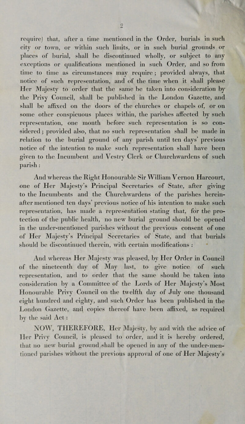 require) that, after a time mentioned in the Order, burials in such city or town, or within such limits, or in such burial grounds or places of burial, shall be discontinued wholly, or subject to any exceptions or qualifications mentioned in such Order, and so from time to time as circumstances may require ; provided always, that notice of such representation, and of the time when it shall please Her Majesty to order that the same be taken into consideration by the Privy Council, shall be published in the London Gazette, and shall be affixed on the doors of the churches or chapels of, or on some other conspicuous places within, the parishes affected by such representation, one month before such representation is so con¬ sidered ; provided also, that no such representation shall be made in relation to the burial ground of any parish until ten days’ previous notice of the intention to make such representation shall have been given to the Incumbent and Vestry Clerk or Churchwardens of such parish : And whereas the Right Honourable Sir William Vernon Harcourt, one of Her Majesty’s Principal Secretaries of State, after giving to the Incumbents and the Churchwardens of the parishes herein¬ after mentioned ten days’ previous notice of his intention to make such representation, has made a representation stating that, for the pro¬ tection of the public health, no new burial ground should be opened in the under-mentioned parishes without the previous consent of one of Her Majesty’s Principal Secretaries of State, and that burials should be discontinued therein, with certain modifications : And whereas Her Majesty was pleased, by Her Order in Council of the nineteenth day of May last, to give notice of such representation, and to order that the same should be taken into consideration by a Committee of the Lords of Her Majesty’s Most Honourable Privy Council on the twelfth day of July one thousand eight hundred and eighty, and such Order has been published in the London Gazette, anti copies thereof have been affixed, as required by the said Act : NOW, THEREFORE, Her Majesty, by arid with the advice of Her Privy Council, is pleased to order, and it is hereby ordered, that no new burial ground shall be opened in any of the under'men¬ tioned parishes without the previous approval of one of Her Majesty’s