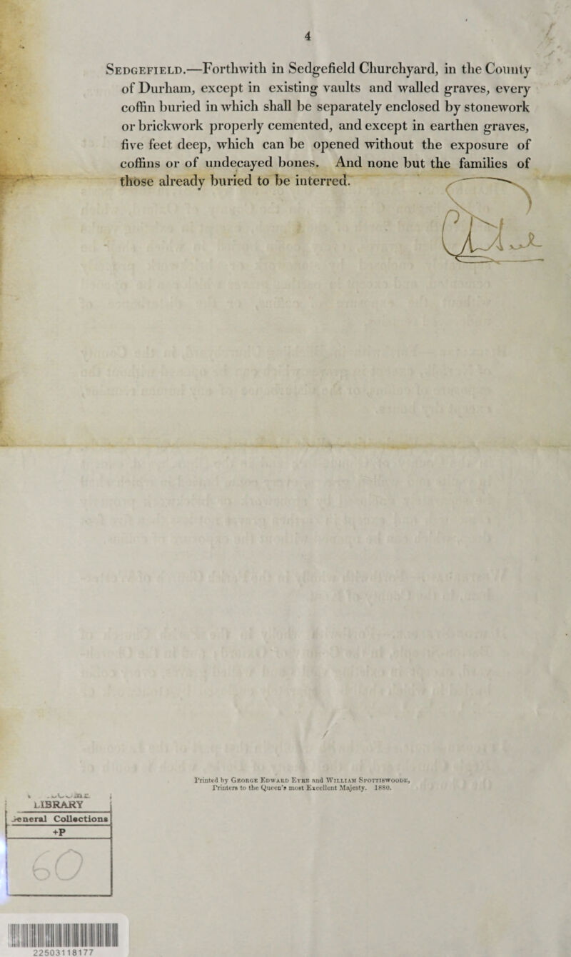 Sedgefield.—Forthwith in Sedgefield Churchyard, in the County of Durham, except in existing vaults and walled graves, every coffin buried in which shall be separately enclosed by stonework or brickwork properly cemented, and except in earthen graves, five feet deep, which can be opened without the exposure of coffins or of undecayed bones. And none but the families of those already buried to be interred. / Printed by George Edward Eyrk and William Spottirwoodl, Printers to the Queen’s most Excellent Majesty. 1880. 22503118177
