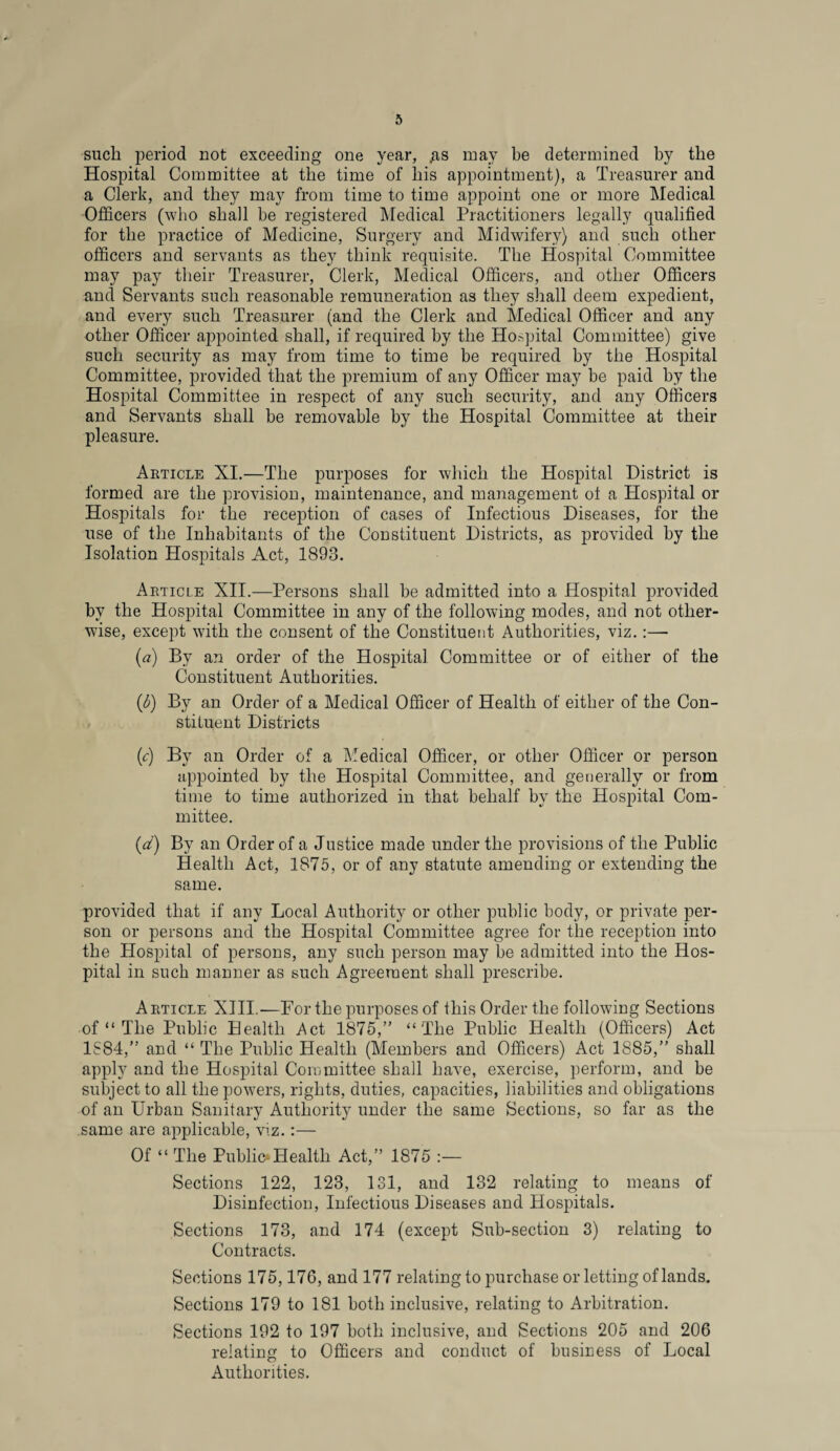 such period not exceeding one year, /is may be determined by the Hospital Committee at the time of his appointment), a Treasurer and a Clerk, and they may from time to time appoint one or more Medical Officers (who shall he registered Medical Practitioners legally qualified for the practice of Medicine, Surgery and Midwifery) and such other officers and servants as they think requisite. The Hospital Committee may pay their Treasurer, Clerk, Medical Officers, and other Officers and Servants such reasonable remuneration as they shall deem expedient, and every such Treasurer (and the Clerk and Medical Officer and any other Officer appointed shall, if required by the Hospital Committee) give such security as may from time to time be required by the Hospital Committee, provided that the premium of any Officer may be paid by the Hospital Committee in respect of any such security, and any Officers and Servants shall be removable by the Hospital Committee at their pleasure. Article XI.—The purposes for which the Hospital District is formed are the provision, maintenance, and management ot a Hospital or Hospitals for the reception of cases of Infectious Diseases, for the use of the Inhabitants of the Constituent Districts, as provided by the Isolation Hospitals Act, 1893. Article XII.—Persons shall be admitted into a Hospital provided by the Hospital Committee in any of the following modes, and not other¬ wise, except with the consent of the Constituent Authorities, viz.:—■ (a) By an order of the Hospital Committee or of either of the Constituent Authorities. (b) By an Order of a Medical Officer of Health of either of the Con¬ stituent Districts (c) By an Order of a Medical Officer, or other Officer or person appointed by the Hospital Committee, and generally or from time to time authorized in that behalf by the Hospital Com¬ mittee. (d) By an Order of a Justice made under the provisions of the Public Health Act, 1875, or of any statute amending or extending the same. provided that if any Local Authority or other public body, or private per¬ son or persons and the Hospital Committee agree for the reception into the Hospital of persons, any such person may be admitted into the Hos¬ pital in such manner as such Agreement shall prescribe. Article XIII.—For the purposes of this Order the following Sections of “ The Public Health Act 1875,” “The Public Health (Officers) Act 1S84,” and “ The Public Health (Members and Officers) Act 1885,” shall apply and the Hospital Committee shall have, exercise, perform, and be subject to all the powers, rights, duties, capacities, liabilities and obligations of an Urban Sanitary Authority under the same Sections, so far as the same are applicable, viz.:— Of “ The Public* Health Act,” 1875 :— Sections 122, 123, 131, and 132 relating to means of Disinfection, Infectious Diseases and Hospitals. Sections 173, and 174 (except Sub-section 3) relating to Contracts. Sections 175,176, and 177 relating to purchase or letting of lands. Sections 179 to 181 both inclusive, relating to Arbitration. Sections 192 to 197 both inclusive, and Sections 205 and 206 relating to Officers and conduct of business of Local Authorities.