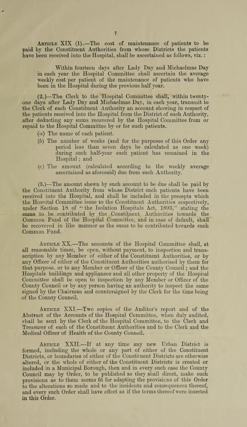 Article XIX (1).—The cost of maintenance of patients to be paid by the Constituent Authorities from whose Districts the patients have been received into the Hospital, shall be ascertained as follows, viz.: Within fourteen days after Lady Day and Michaelmas Day in each year the Hospital Committee shall ascertain the average weekly cost per patient of the maintenance of patients who have been in the Hospital during the previous half year. (2.)—The Clerk to the Hospital Committee shall, within twenty- one days after Lady Day and Michaelmas Day, in each year, transmit to the Clerk of each Constituent Authority an account showing in respect of the patients received into the Hospital from the District of such Authority, after deducting any sums recovered by the Hospital Committee from or repaid to the Hospital Committee by or for such patients. (а) The name of each patient. (б) The number of weeks (and for the purposes of this Order any period less than seven days be calculated as one week) during such half-year each patient has remained in the Hospital ; and (c) The amount (calculated according to the weekly average ascertained as aforesaid) due from such Authority. (3.)—The amount shewn by such account to be due shall be paid by the Constituent Authority from whose District such patients have been received into the Hospital, and shall be included in the precepts which the Hosnital Committee issue to the Constituent Authorities respectively, under Section 18 of “ the Isolation Hospitals Act, 1893,” stating the sums to be contributed by the Constituent Authorities towards the Common Fund of the Hospital Committee, and in case of default, shall be recovered in like manner as the sums to be contributed towards such Common Fund. Article XX.—The accounts of the Hospital Committee shall, at all reasonable times, be open, without payment, to inspection and trans- scription by any Member of either of the Constituent Authorities, or by any Officer of either of the Constituent Authorities authorised by them for that purpose, or to any Member or Officer of the County Council ; and the Hospitals buildings and appliances and all other property of the Hospital Committee shall be open to inspection by any Member or Officer of the County Council or by any person having an authority to inspect the same signed by the Chairman and countersigned by the Clerk for the time being of the County Council. Article XXI.—Two copies of the Auditor’s report and of the Abstract of the Accounts of the Hospital Committee, when duly audited, shall be sent by the Clerk of the Hospital Committee, to the Clerk and Treasurer of each of the Constituent Authorities and to the Clerk and the Medical Officer of Health of the County Council. Article XXII.—If at any time any new Urban District is formed, including the whole or any part of either of the Constituent Districts, or boundaries of either of the Constituent Districts are otherwise altered, or the whole of either of the Constituent Districts is created or included in a Municipal Borough, then and in every such case the County Council may by Order, to be published as they shall direct, make such provisions as to them seems fit for adapting the provisions of this Order to the alterations so made and to the incidents and consequences thereof, and every such Order shall have effect as if the terms thereof were inserted in this Order.