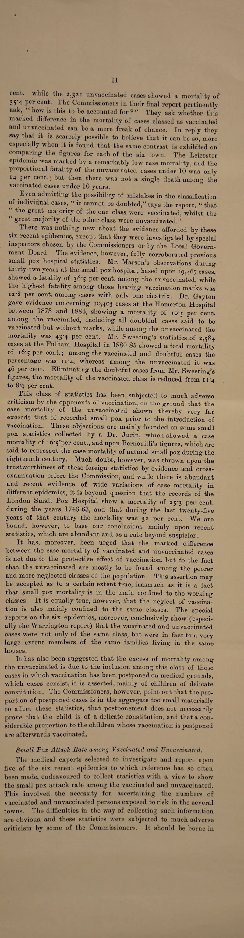11 cent, while the 2,321 unvaccinated cases showed a mortality of 35-4 per cent. The Commissioners in their final report pertinently ask, “ how is this to be accounted for?” They ask whether this marked difference in the mortality of cases classed as vaccinated and u 11 vaccinated can be a mere freak of chance. In reply they say that it is scarcely possible to believe that it can bo so, more especially when it is found that the same contrast is exhibited on comparing the figures for each of the six town. The Leicester epidemic was marked by a remarkably low case mortality, and the piopoitional fatality of the unvaccinated cases under 10 was only 14 per cent.; but then there was not a single death among the vaccinated cases under 10 years. Even admitting the possibility of mistakes in the classification of individual cases, “ it cannot be doubted,” says the report, “ that ffreaf majority of the one class were vaccinated, whilst the great majority of the other class were unvaccinated.” There was nothing new about the evidence afforded by these six recent epidemics, except that they were investigated by special inspectors chosen by the Commissioners or by the Local Govern¬ ment Board. The evidence, however, fully corroborated previous small pox hospital statistics. Mr. Marson’s observations during thirty-two years at the small pox hospital, based upon 19,467 cases, showed a fatality of 36*5 per cent, among the unvaccinated, while the highest fatality among those bearing vaccination marks was 12-8 per cent, among cases with only one cicatrix. Dr. Gayton gave evidence concerning 10,403 cases at the Homerton Hospital between 1873 and 1884, showing a mortality of 10*5 per cent, among the vaccinated, including all doubtful cases said to be vaccinated but without marks, while among the unvaccinated the mortality was 43-4 per cent. Mr. Sweeting’s statistics of 2,584 cases at the Fulham Hospital in 1880-85 showed a total mortality of 16 5 per cent.; among the vaccinated and doubtful cases the percentage was 11*4, whereas among the unvaccinated it was 40 per cent. Eliminating the doubtful cases from Mr. Sweeting’s figures, the mortality of the vaccinated class is reduced from 11*4 to 8-9 per cent. This class of statistics has been subjected to much adverse criticism by the opponents of vaccination, on the ground that the case mortality of the unvaccinated shown thereby very far exceeds that of recorded small pox prior to the introduction of vaccination. These objections are mainly founded on some small pox statistics collected by a Dr. Jurin, which showed a case mortality of i6’5'per cent., and upon Bernouilli’s figures, which are said to represent the case mortality of natural small pox during the eighteenth century. Much doubt, however, was thrown upon the trustworthiness of these foreign statistics by evidence and cross- examination before the Commission, and while there is abundant and recent evidence of wide variations of case mortality in different epidemics, it is beyond question that the records of the London Small Pox Hospital show a mortality of 25-3 per cent, during the years 1746-63, and that during the last twenty-five years of that century the mortality was 32 per cent. We are bound, however, to base our conclusions mainly upon recent statistics, which are abundant and as a rule beyond suspicion. It has, moreover, been urged that the marked difference between the case mortality of vaccinated and unvaccinated cases is not due to the protective effect of vaccination, but to the fact that the unvaccinated are mostly to be found among the poorer and more neglected classes of the population. This assertion may be accepted as to a certain extent true, inasmuch as it is a fact that small pox mortality is in the main confined to the working classes. It is equally true, however, that the neglect of vaccina¬ tion is also mainly confined to the same classes. The special reports on the six epidemics, moreover, conclusively show (especi¬ ally the Warrington report) that the vaccinated and unvaccinated cases were not only of the same class, but were in fact to a very large extent members of the same families living in the same houses. It has also been suggested that the excess of mortality among the unvaccinated is due to the inclusion among this class of those cases in which vaccination has been postponed on medical grounds, which cases consist, it is asserted, mainly of children of delicate constitution. The Commissioners, however, point out that the pro¬ portion of postponed cases is in the aggregate too small materially to affect these statistics, that postponement does not necessarily prove that the child is of a delicate constitution, and that a con¬ siderable proportion to the children whose vaccination is postponed are afterwards vaccinated. Small Pox Attack Rate among Vaccinated and Unvaccinated. The medical experts selected to investigate and report upon five of the six recent epidemics to which reference has so often been made, endeavoured to collect statistics with a view to show the small pox attack rate among the vaccinated and unvaccinated. This involved the necessity for ascertaining the numbers of vaccinated and unvaccinated persons exposed to risk in the several towns. The difficulties in the way of collecting such information are obvious, and these statistics were subjected to much adverse criticism by some of the Commissioners. It should be borne in