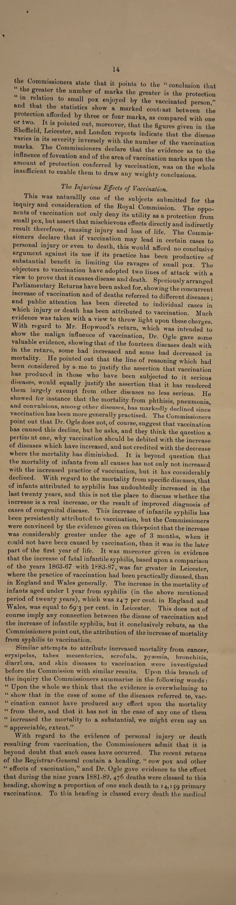 14 4 the Commissioners state that it points to the “conclusion that „ .Le g7!ter the llumber of marka greater is the protection m relation to small pox enjoyed by the vaccinated person,” and that the statistics show a marked cont.ast between the protection afforded by three or four marks, as compared with one ^ m°M Tt 18 P°inted out’ moreover, that the figures given in the ohemeld, Leicester, and London reports indicate that the disease varies in its severity inversely with the number of the vaccination maiks. 1 he Commissioners declare that the evidence as to the influence of foveation and of the area of vaccination marks upon the amount of protection conferred by vaccination, was on the whole insufficient to enable them to draw any weighty conclusions. The Injurious Effects of Vaccination. . ThlS was natural% one of the subjects submitted for the inquiry and consideration of the Royal Commission. The oppo¬ nents of vaccination not only deny its utility as a protection from small pox, but assert that mischievous effects directly and indirectly result therefrom, causing injury and loss of life. The Commis¬ sioners declare that if vaccination may lead in certain cases to personal injury or even to death, this would afford no conclusive argument against its use if its practice has been productive of substantial benefit in limiting the ravages of small pox. The objectors to vaccination have adopted two lines of attack with a vjew to prove that it causes disease and death. Speciously arranged Parliamentary Returns have been asked for, showing the concurrent increase of vaccination and of deaths referred to different diseases ; and public attention has been directed to individual cases in which injury or death has been attributed to vaccination. Much evidence was taken with a view to throw light upon these charoes. With regard to Mr. Hopwood’s return, which was intended to show the malign influence of vaccination, Dr. Ogle gave some valuable evidence, showing that of the fourteen diseases dealt with m the return, some had increased and some had decreased in mortality. He pointed out that the line of reasoning which had been considered by s> me to justify the assertion that vaccination has produced m those who have been subjected to it serious diseases, would equally justify the assertion that it has rendered them largely exempt from other diseases no less serious He showed for instance that the mortality from phthisis, pneumonia, and convulsions, among other diseases, has markedly declined since vaccination has been more generally practised. The Commissioners point out that Dr. Ogle does not, of course, suggest that vaccination has caused this decline, but he asks, and they think the question a pertinent one, why vaccination should be debited with the increase of diseases which have increased, and not credited with the decrease where the mortality has diminished. It is beyond question that the mortality of infants from all causes has not only not increased with the increased practice of vaccination, but it has considerably declined. With regard to the mortality from specific diseases, that of infants attributed to syphilis has undoubtedly increased in the last twenty years, and this is not the place to discuss whether the increase is a real increase, or the result of improved diagnosis of cases of congenital disease. This increase of infantile syphilis has been persistently attributed to vaccination, but the Commissioners were convinced by the evidence given on thispoint that the increase was considerably greater under the age of 3 months, when it could not have been caused by vaccination, than it was in the later part of the first year of life. It was moreover given in evidence that the increase of fatal infantile syphilis, based upon a comparison of the years 1863-67 with 1883-87, was far greater in Leicester, where the practice of vaccination had been practically disused, than in England and Wales generally. The increase in the mortality of infants aged under 1 year from syphilis (in the above mentioned period of twenty years), which was 24-7 per cent, in England and Wales, was equal to 69-3 per cent, in Leicester. This does not of course imply any connection between the disuse of vaccination and the increase of infantile syphilis, but it conclusively rebuts, as the Commissioners point out, the attribution of the increase of mortality from syphilis to vaccination. Similar attempts to attribute increased mortality from cancer, erysipelas, tabes mesenterica, scrofula, pycemia, bronchitis, diarrhoea, and skin diseases to vaccination were investigated before the Commission with similar results. Upon this branch of the inquiry the Commissioners summarise in the following words : “ Upon the whole we think that the evidence is overwhelming to “ show that in the esse of some of the diseases referred to, vac- “ cination cannot have produced any effect upon the mortality “ from them, and that it has not in the case of any one of them “ increased the mortality to a substantial, we might even say an “ appreciable, extent.” With regard to the evidence of personal injury or death resulting from vaccination, the Commissioners admit that it is beyond doubt that such cases have occurred. The recent returns of the Registrar-General contain a heading, “ cow pox and other “ effects of vaccination,” and Dr. Ogle gave evidence to the effect that during the nine years 1881-89, 476 deaths were classed to this heading, showing a proportion of one such death to 1 4,1 59 primary vaccinations. To this heading is classed every death the medical