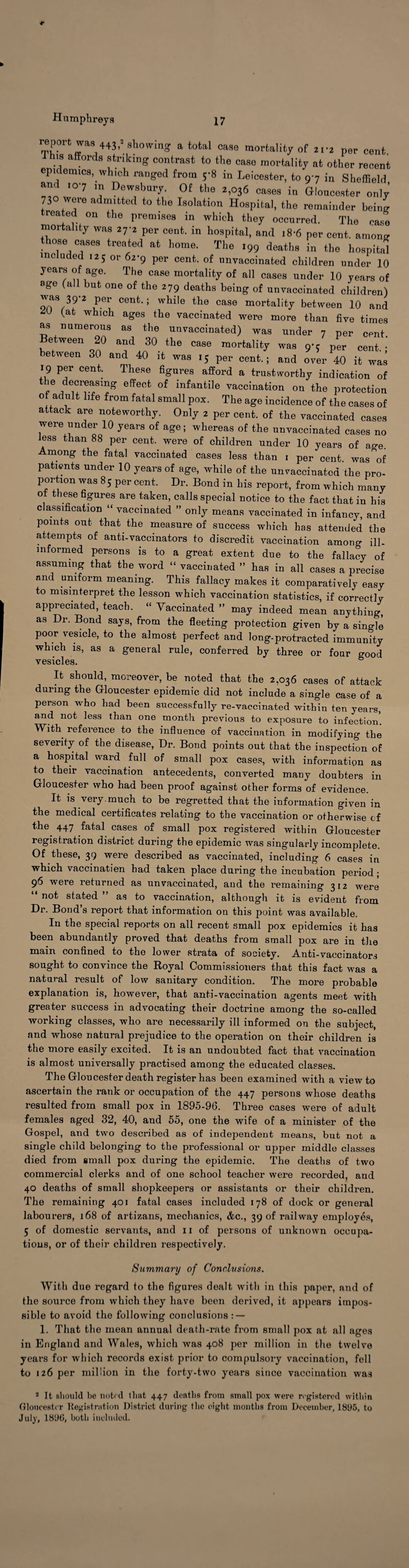 Humphreys 17 report showing a total case mortality of 21-2 per cent. his affords striking contrast to the case mortality at other recent epidemics, which ranged from 5-8 in Leicester, to 97 in Sheffield and 107 m Dewsbury. Of the 2,036 cases in Gloucester only 730 were admitted to the Isolation Hospital, the remainder being -rented on the premises in which they occurred. The case mortality was 27-2 per cent, in hospital, and 18-6 per cent, among hose cases treated at home. The ,99 deaths in the hospital ncluded 125 or 62-9 per cent, of unvaccinated children under 10 years of age. The case mortality of all cases under 10 years of age (all but one of the 279 deaths being of unvaccinated children) was 39-2 per cent.; while the case mortality between 10 and (at which ages the vaccinated were more than five times as numerous as the unvaccinated) was under 7 per cent. etween 20 and 30 the case mortality was 97 per cent.; between 30 and 40 it was 15 per cent.; and over 40 it was 19 per cent. These figures afford a trustworthy indication of the decreasing effect of infantile vaccination on the protection o adult life from fatal small pox. The age incidence of the cases of attack are noteworthy. Only 2 per cent, of the vaccinated cases were under 10 years of age; whereas of the unvaccinated cases no less than 88 per cent, were of children under 10 years of age. Among the fatal vaccinated cases less than 1 per cent, was of patients under 10 years of age, while of the un vaccinated the pro¬ portion was 85 per cent. Dr. Bond in liis report, from which many ot these figures are taken, calls special notice to the fact that in his classification “ vaccinated ” only means vaccinated in infancy, and points out that the measure of success which has attended the attempts of anti-vaccinators to discredit vaccination among ill- informed persons is to a great extent due to the fallacy of assuming that the word “ vaccinated ” has in all cases a precise and uniform meaning. This fallacy makes it comparatively easy to misinterpret the lesson which vaccination statistics, if correctly appreciated, teach. “ Vaccinated ” may indeed mean anything, as Dr. Bond says, from the fleeting protection given by a single poor vesicle, to the almost perfect and long-protracted immunity which is, as a general rule, conferred by three or four good vesicles. 6 It should, moreover, be noted that the 2,036 cases of attack during the Gloucester epidemic did not include a single case of a person who had been successfully re-vaccinated within ten years, and not less than one month previous to exposure to infection. With reference to the influence of vaccination in modifying the severity of the disease, Dr. Bond points out that the inspection of a hospital ward full of small pox cases, with information as to their vaccination antecedents, converted many doubters in Gloucester who had been proof against other forms of evidence. It is very, much to be regretted that the information given in the medical certificates relating to the vaccination or otherwise of the 447 fatal cases of small pox registered within Gloucester registration district during the epidemic was singularly incomplete. Of these, 39 were described as vaccinated, including 6 cases in which vaccinatien had taken place during the incubation period; 96 were returned as unvaccinated, and the remaining 312 were “ not stated ” as to vaccination, although it is evident from Dr. Bond’s report that information on this point was available. In the special reports on all recent small pox epidemics it has been abundantly proved that deaths from small pox are in the main confined to the lower strata of society. Anti-vaccinators sought to convince the Royal Commissioners that this fact was a natural result of low sanitary condition. The more probable explanation is, however, that anti-vaccination agents meet with greater success in advocating their doctrine among the so-called working classes, who are necessarily ill informed on the subject, and whose natural prejudice to the operation on their children is the more easily excited. It is an undoubted fact that vaccination is almost universally practised among the educated classes. The Gloucester death register has been examined with a view to ascertain the rank or occupation of the 447 persons whose deaths resulted from small pox in 1895-96. Three cases were of adult females aged 32, 40, and 55, one the wife of a minister of the Gospel, and two described as of independent means, but not a single child belonging to the professional or upper middle classes died from small pox during the epidemic. The deaths of two commercial clerks and of one school teacher were recorded, and 40 deaths of small shopkeepers or assistants or their children. The remaining 401 fatal cases included 178 of dock or general labourers, 168 of artizans, mechanics, &c., 39 of railway employes, 5 of domestic servants, and 11 of persons of unknown occupa¬ tions, or of their children respectively. Summary of Conclusions. With due regard to the figures dealt with in this paper, and of the source from which they have been derived, it appears impos¬ sible to avoid the following conclusions : — 1. That the mean annual death-rate from small pox at all ages in England and Wales, which was 408 per million in the twelve years for which records exist prior to compulsory vaccination, fell to 126 per million in the forty-two years since vaccination wa3 2 It should be liotrd that 447 deaths from small pox were registered within Gloucester Registration District during the eight months from December, 1895, to July, 189G, both included.