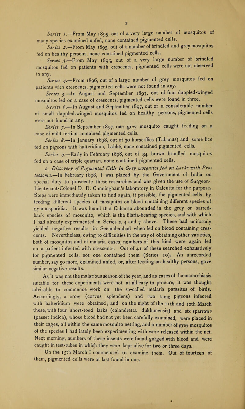 Series /.—From May 1895, out of a very large number of mosquitos of many species examined unfed, none contained pigmented cells. Series 2.—From May 1895, out of a number of brindled and grey mosquitos fed on healthy persons, none contained pigmented cells. Series j.—From May 1895, ou^ a verY ^ar§e number of brindled mosquitos fed on patients with crescents, pigmented cells were not observed in any. Series 4.—From 1896, out of a large number of grey mosquitos fed on patients with crescents, pigmented cells were not found in any. Series 5.—In August and September 1897* out of four dappled-winged mosquitos fed on a case of crescents, pigmented cells were found in three. Series 6.—In August and September 1897, out of a considerable number of small dappled-winged mosquitos fed on healthy persons, pigmented cells were not found in any. Series 7.—In September 1897, one grey mosquito caught feeding on a case of mild tertian contained pigmented cells. Series 8.—In January 1898, out of 30 horse-flies (Tabanus) and some lice fed on pigeons with halteridium, Labbe, none contained pigmented cells. Series g —Early in February 1898, out of 34 brown brindled mosquitos fed on a case of triple quartan, none contained pigmented cells. 2. Discovery of Pigmented Cells in Grey mosquitos fed on Larks with Pro- teosonia.—In February 1898, I was placed by the Government of India on special duty to prosecute these researches and was given the use of Surgeon- Lieutenant-Colonel D. D. Cunningham’s laboratory in Calcutta for the purpose. Steps were immediately taken to find again, if possible, the pigmented cells by feeding different species of mosquitos on blood containing different species of gymnosporidia. It was found that Calcutta abounded in the grey or barred- back species of mosquito, which is the filaria-bearing species, and with which I had already experimented in Series 2, 4 and 7 above. These had uniformly yielded negative results in Secunderabad when fed on blood containing cres¬ cents. Nevertheless, owing to difficulties in the way of obtaining other varieties, both of mosquitos and of malaria cases, numbers of this kind were again fed on a patient infected with crescents. Out of 41 of these searched exhaustively for pigmented cells, not one contained them (Series 10). An unrecorded number, say 50 more, examined unfed, or, after feeding on healthy persons, gave similar negative results. As it was not the malarious season of the year, and as cases of haemamcebiasis suitable for these experiments were not at all easy to procure, it was thought advisable to commence work on the so-called malaria parasites of birds. Accordingly, a crow (corvus splendens) and two tame pigeons infected with halteridium were obtained ; and on the night of the nth and 12th March these, with four short-toed larks (calandretta dukhunensis) and six sparrows (passer Indica), whose blood had not yet been carefully examined, were placed in their cages, all within the same mosquito netting, and a number of grey mosquitos of the species I had lately been experimenting with were released within the net. Next morning, numbers of these insects were found gorged with blood and were caught in test-tubes in which they were kept alive for two or three days. On the 13th March I commenced to examine them. Out of fourteen of them, pigmented cells were at last found in one. >