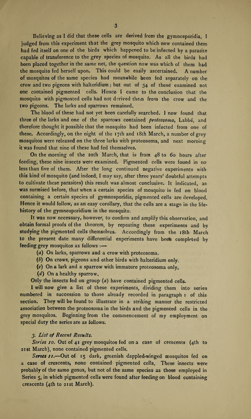 Believing as I did that these cells are derived from the gymnosporidia, I judged from this experiment that the grey mosquito which now contained them had fed itself on one of the birds which happened to be infected by a parasite capable of transference to the grey species of mosquito. As all the birds had been placed together in the same net, the question now was which of them had the mosquito fed herself upon. This could be easily ascertained. A number of mosquitos of the same species had meanwhile been fed separately on the crow and two pigeons with halteridium ; but out of 34 of these examined not one contained pigmented cells. Hence I came to the conclusion that the mosquito with pigmented cells had not derived them from the crow and the two pigeons. The larks and sparrows remained. The blood of these had not yet been carefully searched. I now found that three of the larks and one of the sparrows contained proteosoma, Labbe, and therefore thought it possible that the mosquito had been infected from one of these. Accordingly, on the night of the 17th and 18th March, a number of grey mosquitos were released on the three larks with proteosoma, and next morning it was found that nine of these had fed themselves. On the morning of the 20th March, that is from 48 to 60 hours after feeding, these nine insects were examined. Pigmented cells were found in no less than five of them. After the long continued negative experiments with this kind of mosquito (and indeed, I may say, after three years* doubtful attempts to cultivate these parasites) this result was almost conclusive. It indicated, as was surmised before, that when a certain species of mosquito is fed on blood containing a certain species of gymnosporidia, pigmented cells are developed. Hence it would follow, as an easy corollary, that the cells are a stage in the life- history of the gymnosporidium in the mosquito. It was now necessary, however, to confirm and amplify this observation, and obtain formal proofs of the theorem, by repeating these experiments and by studying the pigmented cells themselves. Accordingly from the 18th March to the present date many differential experiments have been completed by feeding grey mosquitos as follows :— (a) On larks, sparrows and a crow with proteosoma. (b) On crows, pigeons and other birds with halteridium only. (e) On a lark and a sparrow with immature proteosoma only, (;d) On a healthy sparrow. Only the insects fed on group (a) have contained pigmented cells. I will now give a list of these experiments, dividing them into series numbered in succession to those already recorded in paragraph 1 of this section. They will be found to illustrate in a striking manner the restricted association between the proteosoma in the birds and the pigmented cells in the grey mosquitos. Beginning from the commencement of my employment on special duty the series are as follows. j. List of Recent Results. Series 10. Out of 41 grey mosquitos fed on a case of crescents (4th to 21 st March), none contained pigmented cells. Series 11.—Out of 15 dark, greenish dappled-winged mosquitos fed on a case of crescents, none contained pigmented cells. These insects were probably of the same genus, but not of the same species as those employed in Series 5, in which pigmented cells were found after feeding on blood containing crescents (4th to 21st March).
