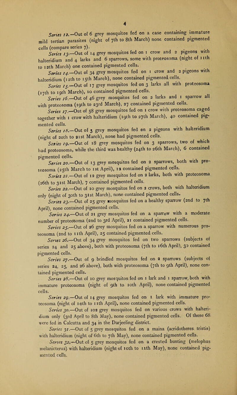 A Senes 12.— Out of 6 grey mosquitos fed on a case containing immature mild tertian parasites (night of 7th to 8th March) none contained pigmented cells (compare series 7). Series 13— Out of 14 grey mosquitos fed on 1 crow and 2 pigeons with halteridium and 4 larks and 6 sparrows, some with proteosoma (night of nth to 12th March) one contained pigmented cells. Series 14._Out of 34 grey mosquitos fed on 1 crow and 2 pigeons with halteridium (12th to 15th March), none contained pigmented cells. Series /5.—Out of 17 grey mosquitos fed on 3 larks all with proteosoma (17th to 19th March), 10 contained pigmented cells. Series 16.—1Out of 46 grey mosquitos fed on 2 larks and 1 sparrow alL with proteosoma (19th to 23rd March), 27 contained pigmented cells.. Series 17._Out of 58 grey mosquitos fed on 1 crow with proteosoma caged together with 1 crow with halteridium (19th to 27th March), 40 contained pig* mented cells. Series 18.—Out of 3 grey mosquitos fed on 2 pigeons with halteridium. (night of 20th to 21st March), none had pigmented cells. Series 19.—Out of 18 grey mosquitos fed on 3 sparrows, two of which had proteosoma, while the third was healthy (24th to 26th March), 6 contained pigmented cells. Series 20.—-Out of 13 grey mosquitos fed on 2 sparrows, both with pro¬ teosoma (25th March to 1st April), ia contained pigmented cells. Series 21.—Out of 12 grey mosquitos fed on 2 larks, both with proteosoma (26th to 31st March), 7 contained pigmented cells. Series 22.—Out of 10 grey mosquitos fed on 2 crows, both with halteridium only (night of 30th to 31st March), none contained pigmented cells. Series 23.—Out of 25 grey mosquitos fed on a healthy sparrow (2nd to 7*k April), none contained pigmented cells. Series 24.—Out of 21 grey mosquitos fed on a sparrow with a moderate number of proteosoma (2nd to 3rd April), 21 contained pigmented cells. Series 23.—Out of 26 grey mosquitos fed on a sparrow with numerous pro¬ teosoma (2nd to 1 ith April), 25 contained pigmented cells. Series 26,—Out of 34 grey mosquitos fed on two sparrows (subjects of series 24 and 25 above), both with proteosoma (7th to 16th April), 30 contained pigmented cells. Series 27.—Out of 9 brindled mosquitos fed on 2 sparrows (subjects of series 24, 25, and 26 above), both with proteosoma (7th to 9th April), none con¬ tained pigmented cells. Series 28.—Out of 10 grey mosquitos, fed on 1 lark and 1 sparrow, both with immature proteosoma (night of 9th to. 10th April), none contained pigmented cells. Series 29.—Out of 14 grey mosquitos fed on 1 lark with immature pro¬ teosoma (night of 10th to nth April), none contained pigmented cells. Series 30.—Out of 102 grey mosquitos fed on various crows with halteri¬ dium only (3rd April to 8th May), none contained pigmented cells. Of these 68 were fed in Calcutta and 34 in the Darjeeling district. Series 3/.—Out of 5 grey mosquitos fed on a maina (acridotheres tristis) with halteridium (night of 6th to 7th May), none contained pigmented cells. Series -Out of 5 grey mosquitos fed on a crested bunting (melophus melanicterus). with halteridium (night of 10th to nth. May), none contained pig¬ mented cells..