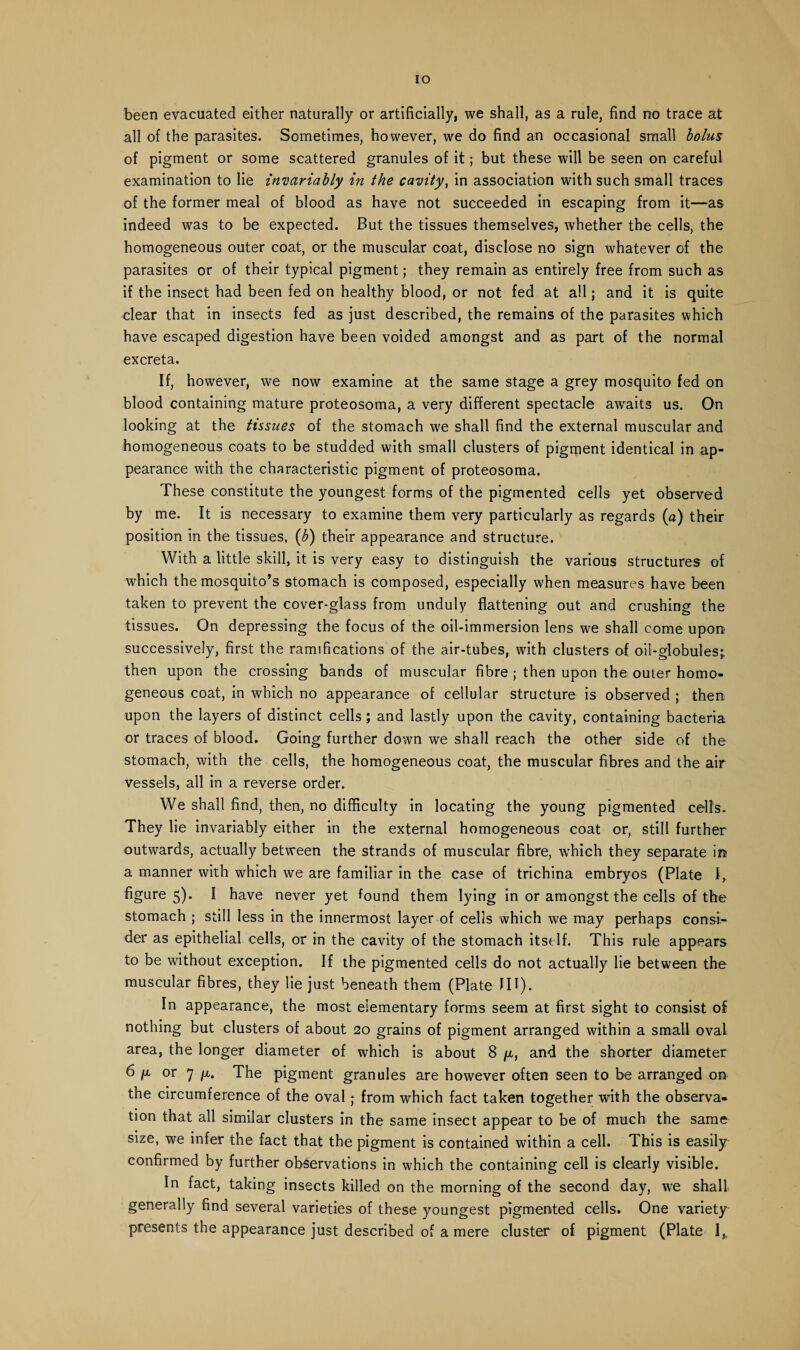 IO been evacuated either naturally or artificially, we shall, as a rule, find no trace at all of the parasites. Sometimes, however, we do find an occasional small bolus of pigment or some scattered granules of it; but these will be seen on careful examination to lie invariably in the cavity, in association with such small traces of the former meal of blood as have not succeeded in escaping from it—as indeed was to be expected. But the tissues themselves, whether the cells, the homogeneous outer coat, or the muscular coat, disclose no sign whatever of the parasites or of their typical pigment; they remain as entirely free from such as if the insect had been fed on healthy blood, or not fed at all; and it is quite clear that in insects fed as just described, the remains of the parasites which have escaped digestion have been voided amongst and as part of the normal excreta. If, however, we now examine at the same stage a grey mosquito fed on blood containing mature proteosoma, a very different spectacle awaits us. On looking at the tissues of the stomach we shall find the external muscular and homogeneous coats to be studded with small clusters of pigment identical in ap¬ pearance with the characteristic pigment of proteosoma. These constitute the youngest forms of the pigmented cells yet observed by me. It is necessary to examine them very particularly as regards (a) their position in the tissues, (b) their appearance and structure. With a little skill, it is very easy to distinguish the various structures of which the mosquito’s stomach is composed, especially when measures have been taken to prevent the cover-glass from unduly flattening out and crushing the tissues. On depressing the focus of the oil-immersion lens we shall come upon successively, first the ramifications of the air-tubes, with clusters of oil-globules;, then upon the crossing bands of muscular fibre ; then upon the outer homo¬ geneous coat, in which no appearance of cellular structure is observed ; then upon the layers of distinct cells; and lastly upon the cavity, containing bacteria or traces of blood. Going further down we shall reach the other side of the stomach, with the cells, the homogeneous coat, the muscular fibres and the air vessels, all in a reverse order. We shall find, then, no difficulty in locating the young pigmented cells. They lie invariably either in the external homogeneous coat or, still further outwards, actually between the strands of muscular fibre, which they separate in a manner with which we are familiar in the case of trichina embryos (Plate I, figure 5). I have never yet found them lying in or amongst the cells of the stomach ; still less in the innermost layer of cells which we may perhaps consi¬ der as epithelial cells, or in the cavity of the stomach itself. This rule appears to be without exception. If the pigmented cells do not actually lie between the muscular fibres, they lie just beneath them (Plate JII). In appearance, the most elementary forms seem at first sight to consist of nothing but clusters of about 20 grains of pigment arranged within a small oval area, the longer diameter of which is about 8 /*,, and the shorter diameter 6 /x or 7 [m. The pigment granules are however often seen to be arranged on the circumference of the oval; from which fact taken together with the observa¬ tion that all similar clusters in the same insect appear to be of much the same size, we infer the fact that the pigment is contained within a cell. This is easily confirmed by further observations in which the containing cell is clearly visible. In fact, taking insects killed on the morning of the second day, we shall generally find several varieties of these youngest pigmented cells. One variety presents the appearance just described of a mere cluster of pigment (Plate I,,