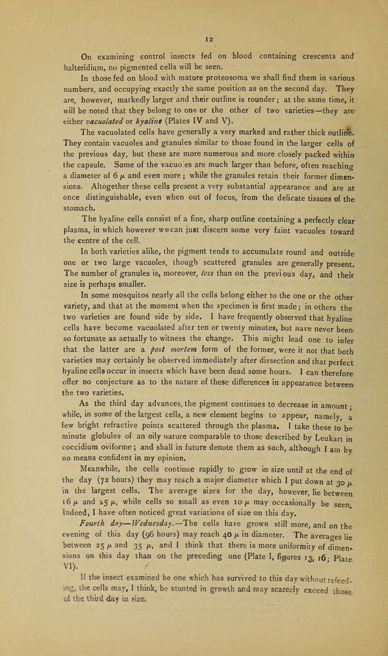 / On examining control insects fed on blood containing crescents and: halteridium, no pigmented cells will be seen. In those fed on blood with mature proteosoma we shall find them in various numbers, and occupying exactly the same position as on the second day. They are, however, markedly larger and their outline is rounder; at the same time, it will be noted that they belong to one or the other of two varieties—they are either vacuolated or hyaline (Plates IV and V). The vacuolated cells have generally a very marked and rather thick outline. They contain vacuoles and granules similar to those found in the larger cells of the previous day, but these are more numerous and more closely packed within the capsule. Some of the vacuo es are much larger than before, often reaching a diameter of 6 [x and even more ; while the granules retain their former dimen¬ sions. Altogether these cells present a very substantial appearance and are at once distinguishable, even when out of focus, from the delicate tissues of the stomach. The hyaline cells consist of a fine, sharp outline containing a perfectly clear plasma, in which however we can just discern some very faint vacuoles toward the centre of the cell. In both varieties alike, the pigment tends to accumulate round and outside one or two large vacuoles, though scattered granules are generally present. The number of granules is, moreover, less than on the previous day, and their size is perhaps smaller. In some mosquitos nearly all the cells belong either to the one or the other variety, and that at the moment when the specimen is first made; in others the two varieties are found side by side. I have frequently observed that hyaline cells have become vacuolated after ten or twenty minutes, but nave never been so fortunate as actually to witness the change. This might lead one to infer that the latter are a post mortem form of the former, were it not that both varieties may certainly be observed immediately after dissection and that perfect hyaline cells occur in insects which have been dead some hours. I can therefore offer no conjecture as to the nature of these differences in appearance between the two varieties. As the third day advances, the pigment continues to decrease in amount • while, in some of the largest cells, a new element begins to appear, namely, a few bright refractive points scattered through the plasma. I take these to be minute globules of an oily nature comparable to those described by Leukart in coccidium oviforme; and shall in future denote them as such, although I am by no means confident in my opinion. Meanwhile, the cells continue rapidly to grow in size until at the end of the day (72 hours) they may reach a major diameter which I put down at 30 /j. in the largest cells. The average sizes for the day, however, lie between 16 (A and 25 ^, while cells so small as even 10 ^ may occasionally be seen Indeed, I have often noticed great variations of size on this day. Fourth day—Wednesday.—The cells have grown still more, and on the evening of this day (96 hours) may reach 40 /x in diameter. The averages lie between 25 p, and 35 p,, and I think that there is more uniformity of dimen¬ sions on this day than on the preceding one (Plate I, figures 13, 16. pjate VI), / If the insect examined be one which has survived to this day without refeed- ing, the cells may, I think, be stunted in growth and may scarcely exceed those $1 the, third day in size.