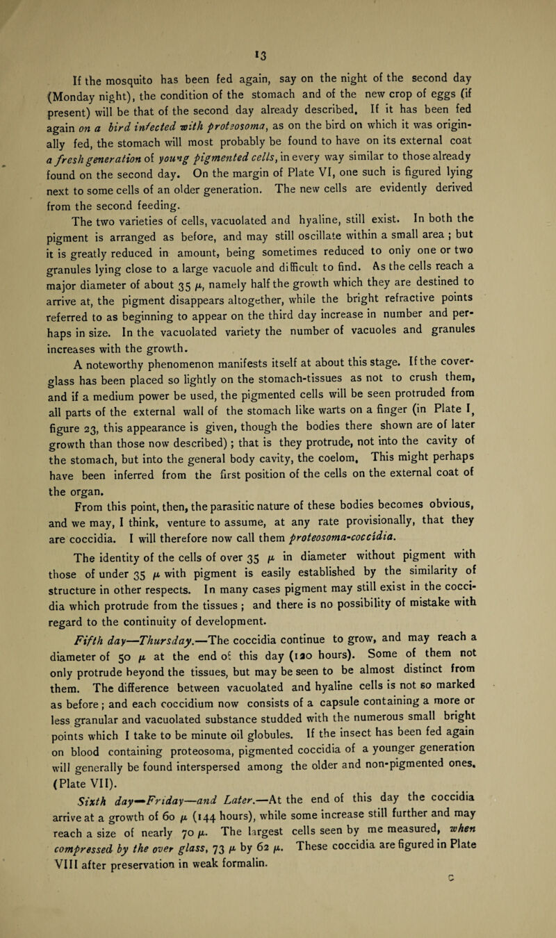 If the mosquito has been fed again, say on the night of the second day (Monday night), the condition of the stomach and of the new crop of eggs (if present) will be that of the second day already described. If it has been fed again on a bird infected with proteosoma, as on the bird on which it was origin* ally fed, the stomach will most probably be found to have on its external coat a fresh generation of young pigmented cells, in every way similar to those already found on the second day. On the margin of Plate VI, one such is figured lying next to some cells of an older generation. The new cells are evidently derived from the second feeding. The two varieties of cells, vacuolated and hyaline, still exist. In both the pigment is arranged as before, and may still oscillate within a small area ; but it is greatly reduced in amount, being sometimes reduced to oniy one or two granules lying close to a large vacuole and difficult to find. As the cells reach a major diameter of about 35 ft, namely half the growth which they are destined to arrive at, the pigment disappears altogether, while the bright refractive points referred to as beginning to appear on the third day increase in number and per¬ haps in size. In the vacuolated variety the number of vacuoles and granules increases with the growth. A noteworthy phenomenon manifests itself at about this stage. If the cover- glass has been placed so lightly on the stomach-tissues as not to crush them, and if a medium power be used, the pigmented cells will be seen protruded from ail parts of the external wall of the stomach like warts on a finger (in Plate I, figure 23, this appearance is given, though the bodies there shown are of later growth than those now described); that is they protrude, not into the cavity of the stomach, but into the general body cavity, the coelom, This might perhaps have been inferred from the first position of the cells on the external coat of the organ. From this point, then, the parasitic nature of these bodies becomes obvious, and we may, I think, venture to assume, at any rate provisionally, that they are coccidia. I will therefore now call them proteosoma-coccidia. The identity of the cells of over 35 ft in diameter without pigment with those of under 35 ft with pigment is easily established by the similarity of structure in other respects. In many cases pigment may still exist in the cocci¬ dia which protrude from the tissues ; and there is no possibility of mistake with regard to the continuity of development. Fifth day—Thursday.—The coccidia continue to grow, and may reach a diameter of 50 ft at the end of this day (iao hours). Some of them not only protrude beyond the tissues, but may be seen to be almost distinct from them. The difference between vacuolated and hyaline cells is not so marked as before; and each coccidium now consists of a capsule containing a more or less granular and vacuolated substance studded with the numerous small bright points which I take to be minute oil globules. If the insect has been fed again on blood containing proteosoma, pigmented coccidia of a younger generation will generally be found interspersed among the older and non-pigmented ones. (Plate VII). Sixth day—Friday—and Later.—At the end of this day the coccidia arrive at a growth of 60 ft (144 hours), while some increase still further and may reach a size of nearly 70 ft. The largest cells seen by me measured, when compressed by the over glass, 73 f1 by 62 f** These coccidia are figured in Plate VIII after preservation in weak formalin.