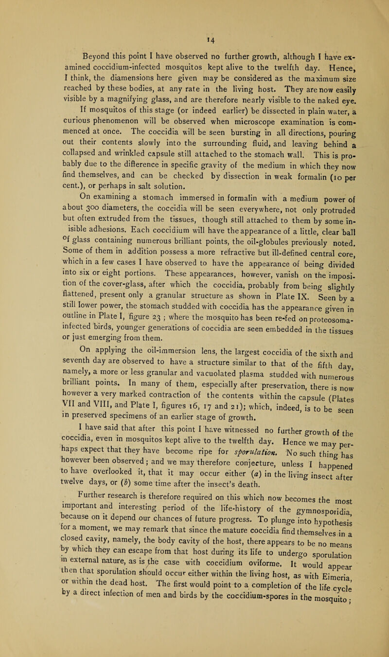 M Beyond this point I have observed no further growth, although I have ex¬ amined coccidium-infectea mosquitos kept alive to the twelfth day. Hence, I think, the dimensions here given may be considered as the maximum size reached by these bodies, at any rate in the living host. They are now easily visible by a magnifying glass, and are therefore nearly visible to the naked eye. If mosquitos of this stage (or indeed earlier) be dissected in plain water, a curious phenomenon will be observed when microscope examination is com¬ menced at once. The coccidia will be seen bursting in all directions, pouring out their contents slowly into the surrounding fluid, and leaving behind a collapsed and wrinkled capsule still attached to the stomach wall. This is pro¬ bably due to the difference in specific gravity of the medium in which they now find themselves, and can be checked by dissection in weak formalin (io per cent.), or perhaps in salt solution. On examining a stomach immersed in formalin with a medium power of about 300 diameters, the coccidia will be seen everywhere, not only protruded but often extruded from the tissues, though still attached to them by some in- isible adhesions. Each cocciaium will have the appearance of a little, clear ball °f glass containing numerous brilliant points, the oil-globules previously noted. Some of them in addition possess a more refractive but ill-defined central core, which in a few cases I have observed to have the appearance or being divided into six or eight portions. These appearances, however, vanish on the imposi¬ tion of the cover-glass, after which the coccidia, probably from being slightly flattened, present only a granular structure as shown in Plate IX. Seen by a still lower power, the stomach studded with coccidia has the appearance given in outline in Plate I, figure 23 ; where the mosquito has been re-fed on proteosoma- infected birds, younger generations of coccidia are seen embedded in the tissues or just emerging from them. On applying the oil-immersion lens, the largest coccidia of the sixth and seventh day are observed to have a structure similar to that of the fifth day namely, a more or less granular and vacuolated plasma studded with numerous brilliant points. In many of them, especially after preservation, there is now however a very marked contraction of the contents within the capsule (Plates VII and VIII, and Plate I, figures 16, 17 and 21); which, indeed, is to be seen in preserved specimens of an earlier stage of growth. I have said that after this point I have witnessed no further growth of the coccidia, even in mosquitos kept alive to the twelfth day. Hence we may per¬ haps expect that they have become ripe for sporulation. No such thing has however been observed ; and we may therefore conjecture, unless I happened to have overlooked it, that it may occur either (a) in the living insect after twelve days, or (b) some time after the insect’s death. Further research is therefore required on this which now becomes the most important and interesting period of the life-history of the gymnosporidia because on it depend our chances of future progress. To plunge into hypothesis or a moment, we may remark that since the mature coccidia find themselves in a closed cavity, namely, the body cavity of the host, there appears to be no means y which they can escape from that host during its life to undergo sporulation in external nature, as is the case with coccidium oviforme, It would appear then that sporulation should occur either within the living host, as with Eimeria or within the dead host. The first would point to a completion of the life cycle y a direct infection of men and birds by the coccidium-spores in the mosquito •