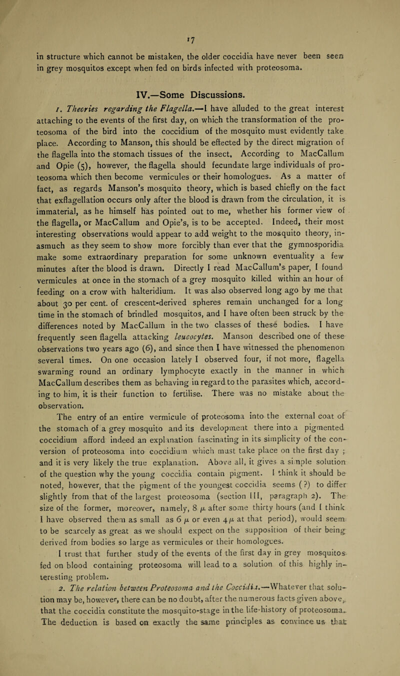 in structure which cannot be mistaken, the older coccidia have never been seen in grey mosquitos except when fed on birds infected with proteosoma. IV.—Some Discussions. 1. Theories regarding the Flagella.—I have alluded to the great interest attaching to the events of the first day, on which the transformation of the pro¬ teosoma of the bird into the coccidium of the mosquito must evidently take place. According to Manson, this should be effected by the direct migration of the flagella into the stomach tissues of the insect. According to MacCallum and Opie (5), however, the flagella should fecundate large individuals of pro¬ teosoma which then become vermicules or their homologues. As a matter of fact, as regards Manson’s mosquito theory, which is based chiefly on the fact that exflagellation occurs only after the blood is drawn from the circulation, it is immaterial, as he himself has pointed out to me, whether his former view of the flagella, or MacCallum and Opie’s, is to be accepted. Indeed, their most interesting observations would appear to add weight to the mosquito theory, in¬ asmuch as they seem to show more forcibly than ever that the gymnosporidia make some extraordinary preparation for some unknown eventuality a few minutes after the blood is drawn. Directly I read MacCallum’s paper, I found vermicules at once in the stomach of a grey mosquito killed within an hour of feeding on a crow with halteridium. It was also observed long ago by me that o about 30 per cent of crescent-derived spheres remain unchanged for a long time in the stomach of brindled mosquitos, and I have often been struck by the differences noted by MacCallum in the two classes of these bodies. I have frequently seen flagella attacking leucocytes. Manson described one of these observations two years ago (6), and since then I have witnessed the phenomenon several times. On one occasion lately I observed four, if not more, flagella swarming round an ordinary lymphocyte exactly in the manner in which MacCallum describes them as behaving in regard to the parasites which, accord¬ ing to him, it is their function to fertilise. There was no mistake about the observation. The entry of an entire vermicule of proteosoma into the external coat of the stomach of a grey mosquito and its development there into a pigmented coccidium afford indeed an explanation fascinating in its simplicity of the con¬ version of proteosoma into coccidium which must take place on the first day ; and it is very likely the true explanation. Above all, it gives a simple solution of the question why the young coccidia contain pigment. I think it should be noted, however, that the pigment of the youngest coccidia seems (?) to differ slightly from that of the largest proteosoma (section III, paragraph 2). The size of the former, moreover, namely, 8 fx after some thirty hours (and I think I have observed them as small as 6 ja or even 4/a at that period), would seem to be scarcely as great as we should expect on the supposition of their being derived from bodies so large as vermicules or their homologues. I trust that further study of the events of the first day in grey mosquitos fed on blood containing proteosoma will lead to a solution of this highly in¬ teresting problem. 2. The relation between Proteosoma and the Coccidia.—Whatever that solu¬ tion may be, however, there can be no doubt, after the numerous facts given above, that the coccidia constitute the mosquito-stage in the life*history of proteosomao. The deduction is based on exactly the same principles as convince us that