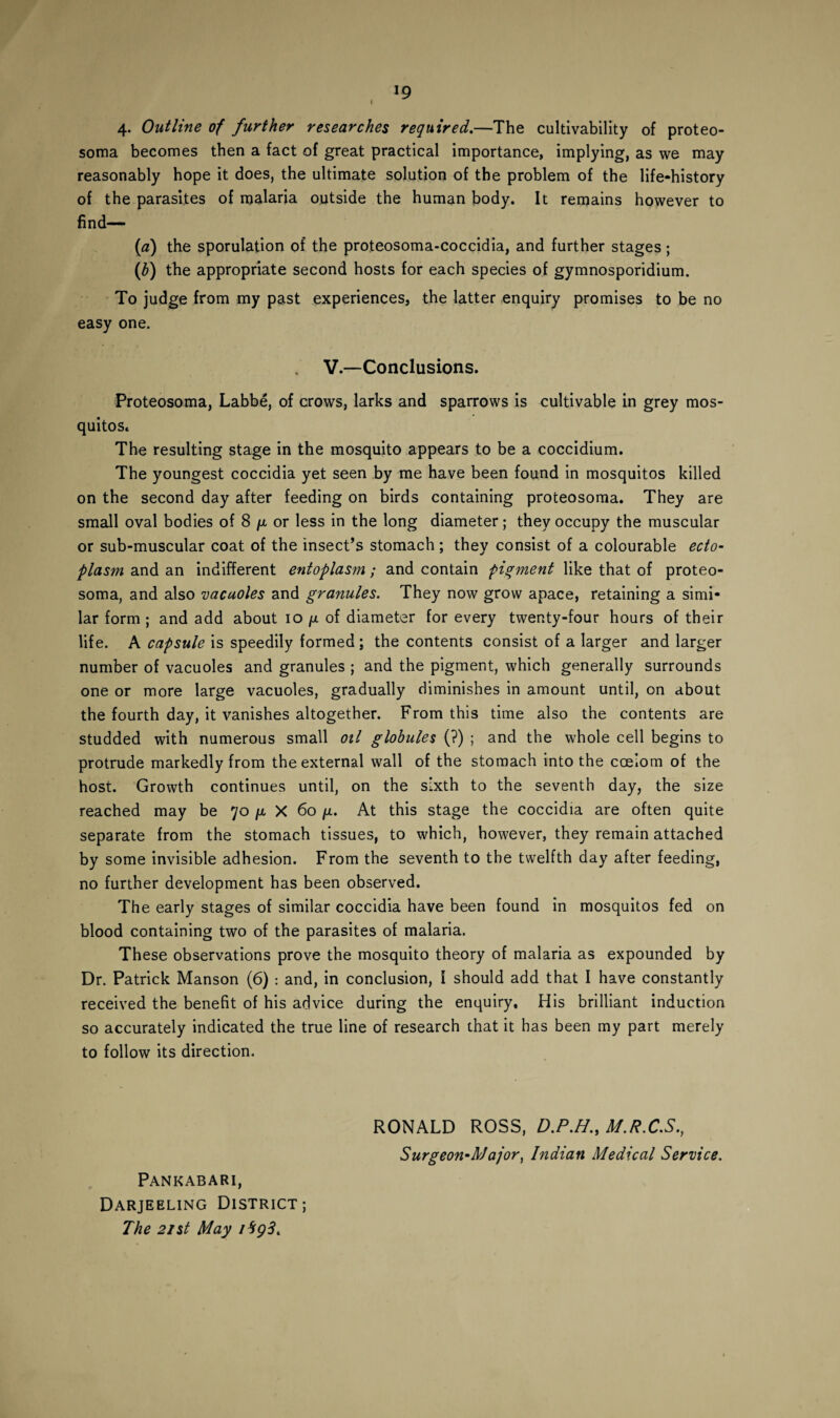 I 4. Outline of further researches required.—The cultivability of proteo¬ soma becomes then a fact of great practical importance, implying, as we may reasonably hope it does, the ultimate solution of the problem of the life-history of the parasites of malaria outside the human body. It remains however to find— (a) the sporulation of the proteosoma-coccidia, and further stages; (b) the appropriate second hosts for each species of gymnosporidium. To judge from my past experiences, the latter enquiry promises to be no easy one. V.—Conclusions. Proteosoma, Labbe, of crows, larks and sparrows is cultivable in grey mos¬ quitos. The resulting stage in the mosquito appears to be a coccidium. The youngest coccidia yet seen by me have been found in mosquitos killed on the second day after feeding on birds containing proteosoma. They are small oval bodies of 8 ^ or less in the long diameter; they occupy the muscular or sub-muscular coat of the insect’s stomach; they consist of a colourable ecto¬ plasm and an indifferent entoplasm; and contain pigment like that of proteo¬ soma, and also 'vacuoles and granules. They now grow apace, retaining a simi¬ lar form ; and add about 10 p of diameter for every twenty-four hours of their life. A capsule is speedily formed; the contents consist of a larger and larger number of vacuoles and granules ; and the pigment, which generally surrounds one or more large vacuoles, gradually diminishes in amount until, on about the fourth day, it vanishes altogether. From this time also the contents are studded with numerous small oil globules (?) ; and the whole cell begins to protrude markedly from the external wall of the stomach into the coelom of the host. Growth continues until, on the sixth to the seventh day, the size reached may be 70 p, X 60 /i. At this stage the coccidia are often quite separate from the stomach tissues, to which, however, they remain attached by some invisible adhesion. From the seventh to the twelfth day after feeding, no further development has been observed. The early stages of similar coccidia have been found in mosquitos fed on blood containing two of the parasites of malaria. These observations prove the mosquito theory of malaria as expounded by Dr. Patrick Manson (6) : and, in conclusion, I should add that I have constantly received the benefit of his advice during the enquiry. His brilliant induction so accurately indicated the true line of research that it has been my part merely to follow its direction. RONALD ROSS, D.P.H., M.R.C.S., Surgeon-Major, Indian Medical Service. Pankabari, Darjeeling District; The 21 st May 1*193.