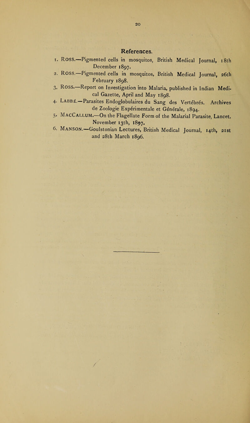 References. 1. ROSS.—Pigmented cells in mosquitos, British Medical Journal, 18th December 1897. 2. ROSS.—Pigmented cells in mosquitos, British Medical Journal, 26th February 1898. 3. Ross. Report on Investigation into Malaria, published in Indian Medi¬ cal Gazette, April and May 1898. 4. LabbiL Parasites Endoglobulaires du Sang des Vertebres, Archives de Zoologie Experimental et Generate, 1894. 5. MacCallum.—On the Flagellate Form of the Malarial Parasite, Lancet, November 13th, 1897. 6. Manson.—Goulstonian Lectures, British Medical Journal, 14th, 21st and 28th March 1896. /