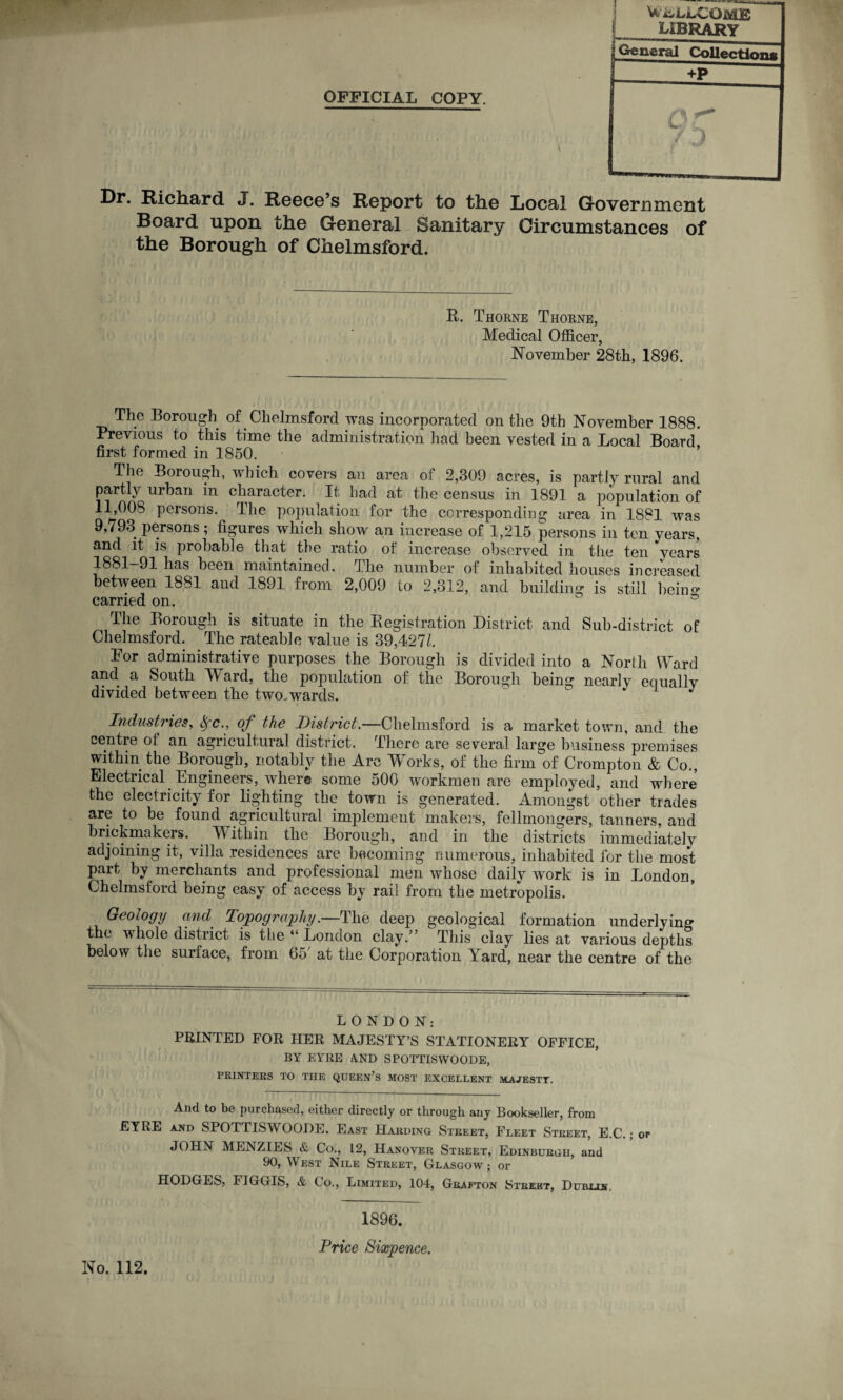 OFFICIAL COPY. Dr. Richard J. Reece’s Report to the Local Government Board upon the General Sanitary Circumstances of the Borough of Chelmsford. R. Thorne Thorne, Medical Officer, November 28th, 1896. The Borough of Chelmsford was incorporated on the 9th November 1888. Previous to this time the administration had been vested in a Local Board first formed in 1850. The Borough, which covers an area of 2,309 acres, is partly rural and partly urban in character. It had at the census in 1891 a population of 11,008 persons. The population for the corresponding area in 1881 was 9,793 persons; figures which show an increase of 1,215 persons in ten years, and it is probable that the ratio of increase observed in the ten years 1881-91 has been maintained. The number of inhabited houses increased between 1881 and 1891 from 2,009 to 2,312, and building is still beino carried on. - a The Borough is situate in the Registration District and Sub-district of Chelmsford. The rateable value is 39,427b For administrative purposes the Borough is divided into a North Ward and. a South Ward, the population of the Borough being ncarlv equally divided between the two.wards.  * J Industries, &fc., of the District.—Chelmsford is a market town, and the centre of an agricultural district. There are several large business premises within the Borough, notably the Arc Works, of the firm of Crompton & Co., Electrical Engineers, where some 500 workmen are employed, and where the electricity for lighting the town is generated. Amongst other trades are to be found agricultural implement makers, fellmongers, tanners, and brickmakers. Within the Borough, and in the districts immediately adjoining it, villa residences are becoming numerous, inhabited for the most part by merchants and professional men whose daily work is in London, Chelmsford being easy of access by rail from the metropolis. Geology and Topography .—The deep geological formation underlying the whole district is the “ London clay. ’ This clay lies at various depths below the surface, from bo at the Corporation Yard, near the centre of the LONDON: PRINTED FOR HER MAJESTY’S STATIONERY OFFICE, BY EYRE A.ND SPOTTISWOODE, PRINTERS TO THE QUEEN’S MOST EXCELLENT MAJESTT. And to be purchased, either directly or through any Bookseller, from EYRE and SPOTTISWOODE. East Harding Street, Fleet Street, E.C.; or JOHN MENZIES & Co., 12, Hanover Street, Edinburgh, and 90, West Nile Street, Glasgow; or HODGES, FIGGIS, & Co., Limited, 104, Grafton Street, Dublin, No. 112. 1896. Price Sixpence.