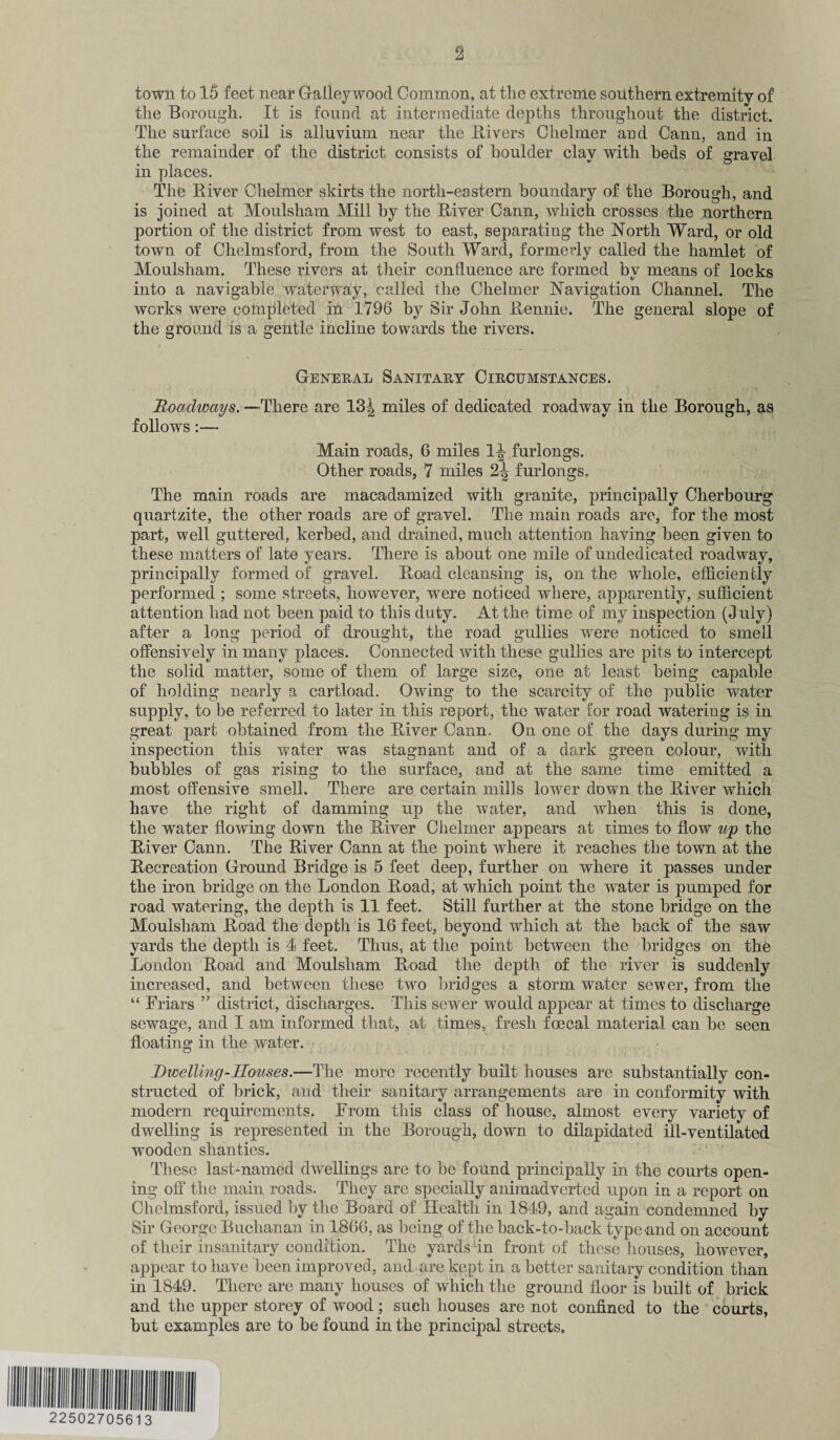 town to 15 feet near Galley wood Common, at tlie extreme southern extremity of the Borough. It is found at intermediate depths throughout the district. The surface soil is alluvium near the Pavers Chelmer and Cann, and in the remainder of the district consists of boulder clay with beds of gravel in places. The Biver Chelmer skirts the north-eastern boundary of the Borough, and is joined at Moulsham Mill by the Biver Cann, which crosses the northern portion of the district from west to east, separating the North Ward, or old town of Chelmsford, from the South Ward, formerly called the hamlet of Moulsham. These rivers at their confluence are formed by means of locks info a navigable waterway, called the Chelmer Navigation Channel. The works were completed in 1796 by Sir John Bennie. The general slope of the ground is a gentle incline towards the rivers. General Sanitary Circumstances. Doadways.—There are 13J miles of dedicated roadway in the Borough, as follows:— Main roads, 6 miles 1^ furlongs. Other roads, 7 miles 2^ furlongs. The main roads are macadamized with granite, principally Cherbourg quartzite, the other roads are of gravel. The main roads are, for the most part, well guttered, kerbed, and drained, much attention having been given to these matters of late years. There is about one mile of undedicated roadway, principally formed of gravel. Boad cleansing is, on the whole, efficiently performed ; some streets, however, were noticed where, apparently, sufficient attention had not been paid to this duty. At the time of my inspection (duly) after a long period of drought, the road gullies were noticed to smell offensively in many places. Connected with these gullies are pits to intercept the solid matter, some of them of large size, one at least being capable of holding nearly a cartload. Owing to the scarcity of the public water supply, to be referred to later in this report, the water for road watering is in great part obtained from the Biver Cann. On one of the days during my inspection this water was stagnant and of a dark green colour, with bubbles of gas rising to the surface, and at the same time emitted a most offensive smell. There are certain mills lower down the Biver which have the right of damming up the water, and when this is done, the water flowing down the Biver Chelmer appears at times to flow up the Biver Cann. The Biver Cann at the point where it reaches the town at the Becreation Ground Bridge is 5 feet deep, further on where it passes under the iron bridge on the London Boad, at which point the water is pumped for road watering, the depth is 11 feet. Still further at the stone bridge on the Moulsham Boad the depth is 16 feet, beyond wrhich at the back of the saw yards the depth is 4 feet. Thus, at the point between the bridges on the London Boad and Moulsham Boad the depth of the river is suddenly increased, and between these two bridges a storm water sewer, from the “ Friars ” district, discharges. This sewer would appear at times to discharge sewage, and I am informed that, at times, fresh foecal material can be seen floating in the water. Dwelling-Houses.—The more recently built houses are substantially con¬ structed of brick, and their sanitary arrangements are in conformity with modern requirements. From this class of house, almost every variety of dwelling is represented in the Borough, down to dilapidated ill-ventilated wooden shanties. These last-named dwellings are to be found principally in the courts open¬ ing off the main roads. They are specially animadverted upon in a report on Chelmsford, issued by the Board of Health in 1849, and again condemned by Sir George Buchanan in 1866, as being of the back-to-back type-and on account of their insanitary condition. The yards in front of these houses, however, appear to have been improved, and are kept in a better sanitary condition than in 1849. There arc many houses of which the ground floor is built of brick and the upper storey of wood; such houses are not confined to the courts, but examples are to be found in the principal streets.