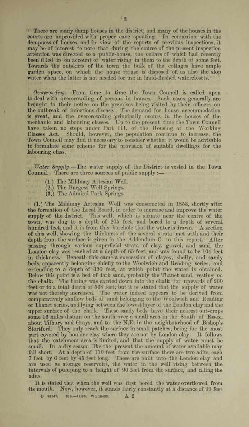 ’ There are many damp houses in the district, and many of the houses in the courts are unprovided with proper eave spouting. In connexion with the dampness of houses, and in view of the reports of previous inspections, it may he of interest to note that during the course of the present inspection attention was directed to a public-house, the cellars of which had recently been filled in on account of water rising in them to the depth of some feet. Towards the outskirts of the town the bulk of the cottages have ample garden space, on which the house refuse is disposed of, as also the slop water when the latter is not needed for use in hand-flu shed waterclosets. Overcrowding.—Prom time to time the Town Council is called upon to deal with overcrowding of persons in houses. Such cases generally are brought to their notice on the premises being visited by their officers on the outbreak of infectious disease. The demand for house accommodation is great, and the overcrowding principally occurs in the houses of the mechanic and labouring classes. Up to the present time the Town Council have taken no steps under Part III. of the Housing of the Working Classes Act. Should, however, the population continue to increase, the Town Council may find it necessary to consider whether it would be advisable to formulate some scheme for the provision of suitable dwellings for the labouring class. Water Supply.—The water supply of the District is vested in the Town Council. There are three sources of public supply :— (1.) The Mildmay Artesian Well. (2o) The Burgess Well Springs. (3.) The Admiral Park Springs. (1.) The Mildmay Artesian Well was constructed in 1853, shortly after the formation of the Local Board, in order to increase and improve the water supply of the district. This well, which is situate near the centre of the town, was dug to a depth of 205 feet, and bored to a depth of several hundred feet, and it is from this borehole that the water is drawn. A section of this well, showing the thickness of the several strata met with and their depth from the surface is given in the Addendum C. to this report. After passing through various superficial strata of clay, gravel, and sand, the London clay was reached at a depth of 65 feet, and was found to be 104 feet in thickness. Beneath this came a succession of clayey, shelly, and sandy beds, apparently belonging chiefly to the Woolwich and Beading series, and extending to a depth of 330 feet, at which point the water is obtained. Below this point is a bed of dark sand, probably the Thanet sand, resting on the chalk. The boring was carried down into the chalk for upwards of 200 feet or to a total depth of 568 feet, but it is stated that the supply of water was not thereby increased. The water indeed appears to be derived from comparatively shallow beds of sand belonging to the Woolwich and Beading or Thanet series, and lying between the lowest layer of the London clay and the upper surface of the chalk. These sandy beds have their nearest out-crops some 16 miles distant on the south over a small area in the South of Essex, about Tilbury and Grays, and to the N.E. in the neighbourhood of Bishop’s Stortford. They only reach the surface in small patches, being for the most part covered by boulder clay where they are not by London clay. It follows that the catchment area is limited, and that the supply of water must be small. In a dry season like the present the amount of water available may fall short. At a depth of 110 feet from the surface there are two adits, each 7 feet by 6 feet by 45 feet long. These are built into the London clay and are used as storage reservoirs, the water in the well rising between the intervals of pumping to a height of 90 feet from the surface, and filling the adits. It is stated that when the well was first bored the water overflowed from its mouth. Now, however, it stands fairly constantly at a distance of 90 feet O 93547. 375.~12/96i Wt. 10435. A 2