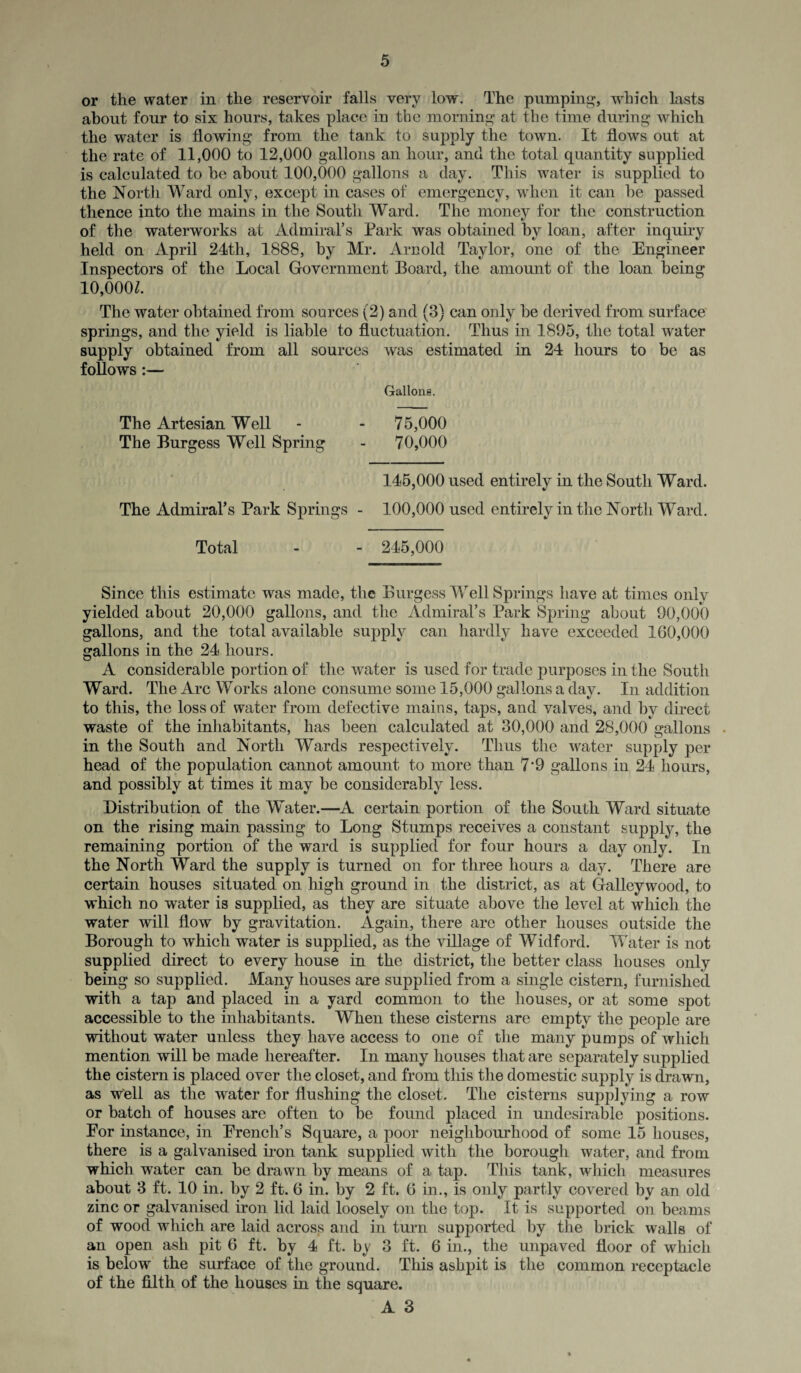 or the water in the reservoir falls very low. The pumping, which lasts about four to six hours, takes place in the morning at the time during which the water is flowing from the tank to supply the town. It flows out at the rate of 11,000 to 12,000 gallons an hour, and the total quantity supplied is calculated to be about 100,000 gallons a day. This water is supplied to the North Ward only, except in cases of emergency, when it can be passed thence into the mains in the South Ward. The money for the construction of the waterworks at Admiral’s Park was obtained by loan, after inquiry held on April 24th, 1888, by Mr. Arnold Taylor, one of the Engineer Inspectors of the Local Government Board, the amount of the loan being 10,000*. The water obtained from sources (2) and (3) can only be derived from surface springs, and the yield is liable to fluctuation. Thus in 1895, the total water supply obtained from all sources was estimated in 24 hours to be as follows:— Gallons. The Artesian Well - - 75,000 The Burgess Well Spring - 70,000 145,000 used entirely in the South Ward. The Admiral’s Park Springs - 100,000 used entirely in the North Ward. Total - - 245,000 Since this estimate was made, the Burgess Well Springs have at times only yielded about 20,000 gallons, and the Admiral’s Park Spring about 90,000 gallons, and the total available supply can hardly have exceeded 160,000 gallons in the 24 hours. A considerable portion of the water is used for trade purposes in the South Ward. The Arc Works alone consume some 15,000 gallons a day. In addition to this, the loss of water from defective mains, taps, and valves, and by direct waste of the inhabitants, has been calculated at 30,000 and 28,000 gallons • in the South and North Wards respectively. Thus the water supply per head of the population cannot amount to more than 7*9 gallons in 24 hours, and possibly at times it may be considerably less. Distribution of the Water.—A certain portion of the South Ward situate on the rising main passing to Long Stumps receives a constant supply, the remaining portion of the ward is supplied for four hours a day only. In the North Ward the supply is turned on for three hours a day. There are certain houses situated on high ground in the district, as at Galleywood, to which no water is supplied, as they are situate above the level at which the water will flow by gravitation. Again, there are other houses outside the Borough to which water is supplied, as the village of Widford. Water is not supplied direct to every house in the district, the better class houses only being so supplied. Many houses are supplied from a single cistern, furnished with a tap and placed in a yard common to the houses, or at some spot accessible to the inhabitants. When these cisterns are empty the people are without water unless they have access to one of the many pumps of which mention will be made hereafter. In many houses that are separately supplied the cistern is placed over the closet, and from this the domestic supply is drawn, as well as the water for flushing the closet. The cisterns supplying a row or batch of houses are often to be found placed in undesirable positions. For instance, in French’s Square, a poor neighbourhood of some 15 houses, there is a galvanised iron tank supplied with the borough water, and from which water can be drawn by means of a tap. This tank, which measures about 3 ft. 10 in. by 2 ft. 6 in. by 2 ft. 6 in., is only partly covered by an old zinc or galvanised iron lid laid loosely on the top. It is supported on beams of wood which are laid across and in turn supported by the brick walls of an open ash pit 6 ft. by 4 ft. by 3 ft. 6 in., the unpaved floor of which is below the surface of the ground. This ashpit is the common receptacle of the filth of the houses in the square.