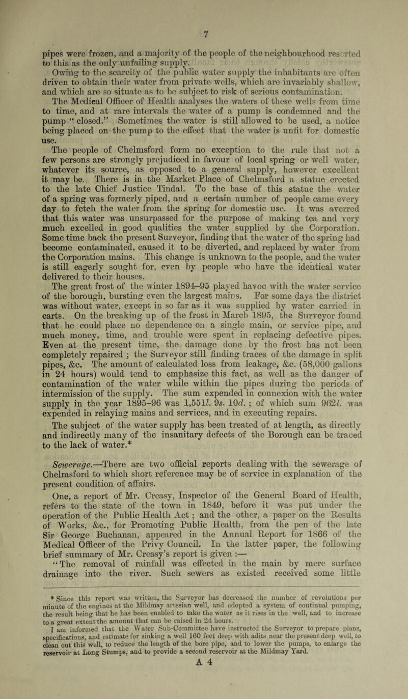 pipes were frozen, and a majority of tlie people of the neighbourhood res rted to this as the only unfailing supply. Owing to the scarcity of the public water supply the inhabitants are often driven to obtain their water from private wells, which are invariably shallow, and which are so situate as to be subject to risk of serious contamination. The Medical Officer of Health analyses the waters of these wells from time to time, and at rare intervals the water of a pump is condemned and the pump “ closed.” Sometimes the water is still allowed to be used, a notice being placed on the pump to the effect that the water is unfit for domestic use. The people of Chelmsford form no exception to the rule that not a few persons are strongly prejudiced in favour of local spring or well water, whatever its source, as opposed to a general supply, however excellent it may be. There is in the Market Place of Chelmsford a statue erected to the late Chief Justice Tindah To the base of this statue the water of a spring was formerly piped, and a certain number of people came every day to fetch the water from the spring for domestic use. It was averred that this water was unsurpassed for the purpose of making tea and very much excelled in good qualities the water supplied by the Corporation. Some time back the present Surveyor, finding that the water of the spring had become contaminated, caused it to be diverted, and replaced by water from the Corporation mains. This change is unknown to the people, and the water is still eagerly sought for, even by people who have the identical water delivered to their houses. The great frost of the winter 1894-95 played havoc with the water service of the borough, bursting even the largest mains. Por some clays the district was without water, except in so far as it was supplied by water carried in carts. On the breaking up of the frost in March 1895, the Surveyor found that he could place no dependence on a single main, or service pipe, and much money, time, and trouble were spent in replacing defective pipes. Even at the present time, the damage done by the frost has not been completely repaired ; the Surveyor still finding traces of the damage in split pipes, &c. The amount of calculated loss from leakage, &c. (58,000 gallons in 24 hours) would tend to emphasize this fact, as well as the danger of contamination of the water while within the pipes during the periods of intermission of the supply. The sum expended in connexion with the water supply in the year 1895-96 was 1,5511. 9s. lOd. ; of which sum 9621. was expended in relaying mains and services, and in executing repairs. The subject of the water supply has been treated of at length, as directly and indirectly many of the insanitary defects of the Borough can be traced to the lack of water.* Sewerage.—There are two official reports dealing with the sewerage of Chelmsford to which short reference may be of service in explanation of the present condition of affairs. One, a report of Mr. Creasy, Inspector of the General Board of Health, refers to the state of the town in 1849, before it was put under the operation of the Public Health Act; and the other, a paper on the Results of Works, &c., for Promoting Public Health, from the pen of the late Sir George Buchanan, appeared in the Annual Report for 1866 of the Medical Officer of the Privy Council. In the latter paper, the following brief summary of Mr. Creasy’s report is given :— “The removal of rainfall was effected in the main by mere surface drainage into the river. Such sewers as existed received some little * Since this report was written, the Surveyor has decreased the number of revolutions per minute of the engines at the Mildmay artesian well, and adopted a system of continual pumping, the result being that he has been enabled to take the water as it rises in the well, and to increase to a great extent the amount that can be raised in 24 hours. I am informed that the Water Sub-Committee have instructed the Surveyor to prepare plans, specifications, and estimate for sinking a well 160 feet deep with adits near the present deep well, to clean out this well, to reduce the length of the bore pipe, and to lower the pumps, to enlarge the reservoir at Long Stumps, and to provide a second reservoir at the Mildmay Yard.