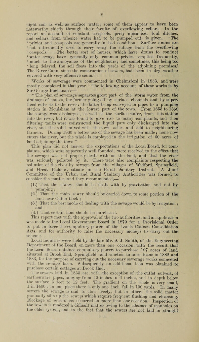 night soil as well as surface water; some of them appear to have been noteworthy chiefly through their faculty of overflowing cellars. In the report an account of constant cesspools, privy nuisances, foul ditches, and cellars from whence water had to be pumped out, is given. 4 The 4 privies and cesspools are generally in had condition. Surface drains are £ not infrequently used to carry away the sullage from the overflowing 4 cesspools.’ 4 The better sort of houses, which have drains to conduct 4 water away, have generally only common privies, emptied frequently, 4 much to the annoyance of the neighbours; and sometimes, this being too 4 long delayed, the soil floats into the yards of the adjoining premises.’ The River Cann, since the construction of sewers, had been in dry weather covered with very offensive scum.” Works of sewerage were commenced in Chelmsford in 1853, and were mostly completed in that year. The following account of these works is by Sir George Buchanan:— 44 The plan of sewerage separates great part of the storm water from the drainage of houses, the former going off by surface channels and by super¬ ficial culverts to the river: the latter being conveyed in pipes to a pumping station in Moulsham at the lowest part of the town. Jfrom 1853 to 1858 the sewage was discharged, as well as the surface water, from this station into xhe river, but it was found to give rise to many complaints, and then filtering tanks were constructed, the liquid part only discharged into the river, and the solid mixed with the town ashes and sold to neighbouring farmers. During 1866 a better use of the sewage has been made; none now enters the river, but the whole is employed in the irrigation of 60 acres of land adjoining the town.” This plan did not answer the expectations of the Local Board, for com¬ plaints, which were apparently well founded, were received to the effect that the sewage was not properly dealt with on the land, and that the river was seriously polluted by it. There were also complaints respecting the pollution of the river by sewage from the villages of Widford, Springfield, and Great Baddow, situate in the Rural Sanitary District. A Joint Committee of the Urban and Rural Sanitary Authorities was formed to consider the matter, and they recommended,— (1.) That the sewage should be dealt with by gravitation and not by pumping ; (2.) That the main sewer should be carried down to some portion of the land near Cuton Lock ; (3.) That the best mode of dealing with the sewage would be by irrigation; and (4.) That certain land should be purchased. This report met with the approval of the two authorities, and an application was made to the Local Government Board in 1879 for a Provisional Order to put in force the compulsory powers of the Lands Clauses Consolidation Acts, and for authority to raise the necessary moneys to carry out the scheme. Local inquiries were held by the late Mr. S. J. Smith, of the Engineering Department of the Board, on more than one occasion, with the result that the Local Board obtained compulsory powers to purchase 107 acres of land situated at Brook End, Springfield, and sanction to raise loans in 1882 and 1883, for the purpose of carrying out the necessary sewerage works connected with the sewage farm. Subsequently an additional loan was obtained to purchase certain cottages at Brook End. The sewers laid in 1863 are, with the exception of the outlet culvert, of earthenware pipes, ranging from 12 inches to 6 inches, and in depth below the surface 3 feet to 12 feet. The gradient on the whole is very small, 1 in 1400 ; in one place there is only one inch fall in 100 yards. In many sewers the sewage is said to flow freely, but in others the solid matter gradually silts up the sewers which require frequent flushing and cleansing. Blockage of sewers has occurred on more than one occasion. Inspection of the sewers is rendered a difficult matter owing to the absence of manholes on the older system, and to the fact that the sewers are not laid in straight