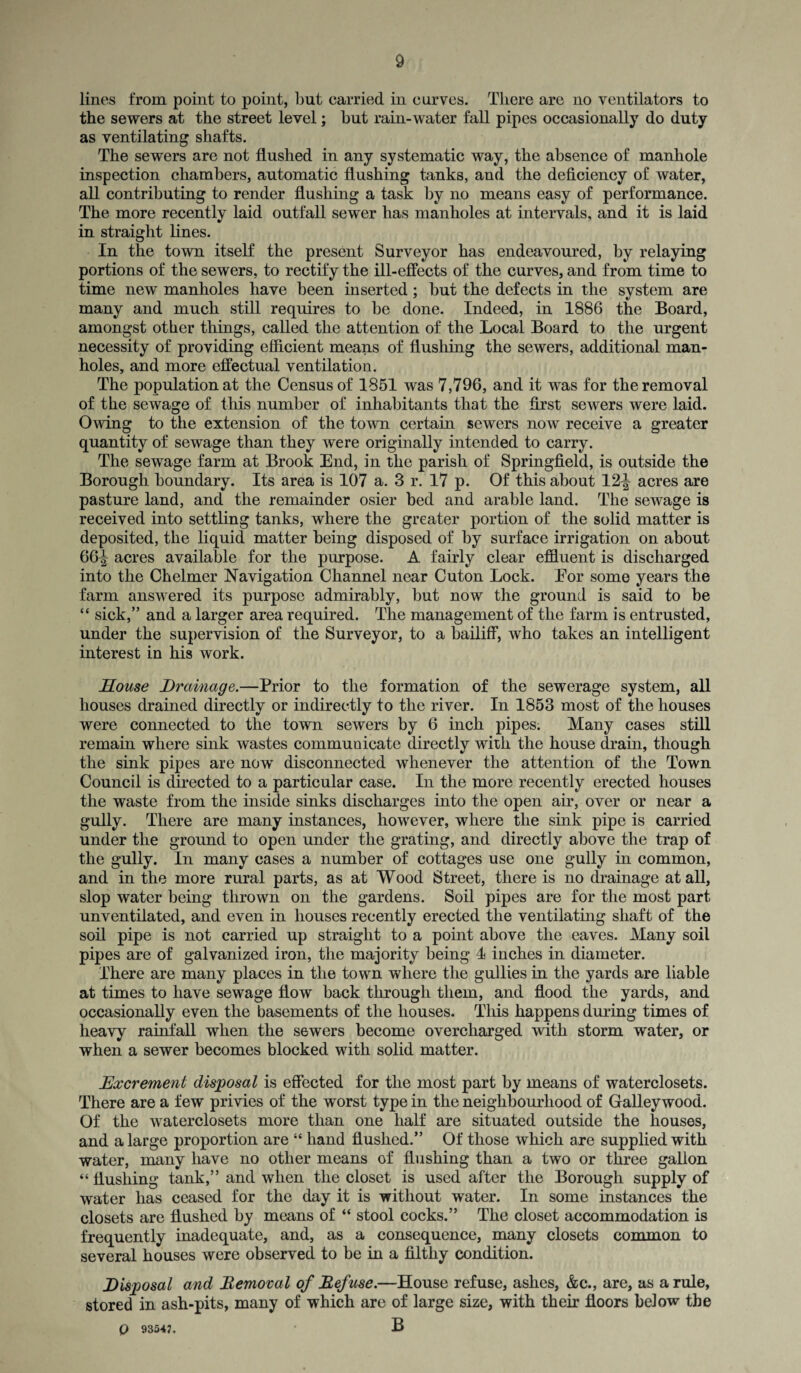 lines from point to point, but carried in curves. There are no ventilators to the sewers at the street level; hut rain-water fall pipes occasionally do duty as ventilating shafts. The sewers are not flushed in any systematic way, the absence of manhole inspection chambers, automatic flushing tanks, and the deficiency of water, all contributing to render flushing a task by no means easy of performance. The more recently laid outfall sewer has manholes at intervals, and it is laid in straight lines. In the town itself the present Surveyor has endeavoured, by relaying portions of the sewers, to rectify the ill-effects of the curves, and from time to time new manholes have been inserted; but the defects in the system are many and much still requires to be done. Indeed, in 1886 the Board, amongst other things, called the attention of the Local Board to the urgent necessity of providing efficient means of flushing the sewers, additional man¬ holes, and more effectual ventilation. The population at the Census of 1851 was 7,796, and it was for the removal of the sewage of this number of inhabitants that the first sewers were laid. Owing to the extension of the town certain sewers now receive a greater quantity of sewage than they were originally intended to carry. The sewage farm at Brook End, in the parish of Springfield, is outside the Borough boundary. Its area is 107 a. 3 r. 17 p. Of this about 12J acres are pasture land, and the remainder osier bed and arable land. The sewage is received into settling tanks, where the greater portion of the solid matter is deposited, the liquid matter being disposed of by surface irrigation on about 66^ acres available for the purpose. A fairly clear effluent is discharged into the Chelmer Navigation Channel near Cuton Lock. Eor some years the farm answered its purpose admirably, but now the ground is said to be “ sick,” and a larger area required. The management of the farm is entrusted, under the supervision of the Surveyor, to a bailiff, who takes an intelligent interest in his work. House Drainage.—Prior to the formation of the sewerage system, all houses drained directly or indirectly to the river. In 1853 most of the houses were connected to the town sewers by 6 inch pipes. Many cases still remain where sink wastes communicate directly with the house drain, though the sink pipes are now disconnected whenever the attention of the Town Council is directed to a particular case. In the more recently erected houses the waste from the inside sinks discharges into the open air, over or near a gully. There are many instances, however, where the sink pipe is carried under the ground to open under the grating, and directly above the trap of the gully. In many cases a number of cottages use one gully in common, and in the more rural parts, as at Wood Street, there is no drainage at all, slop water being thrown on the gardens. Soil pipes are for the most part unventilated, and even in houses recently erected the ventilating shaft of the soil pipe is not carried up straight to a point above the eaves. Many soil pipes are of galvanized iron, the majority being 4 inches in diameter. There are many places in the town where the gullies in the yards are liable at times to have sewage flow back through them, and flood the yards, and occasionally even the basements of the houses. This happens during times of heavy rainfall when the sewers become overcharged with storm water, or when a sewer becomes blocked with solid matter. Excrement disposal is effected for the most part by means of waterclosets. There are a few privies of the worst type in the neighbourhood of Galley wood. Of the waterclosets more than one half are situated outside the houses, and a large proportion are “ hand flushed.” Of those which are supplied with water, many have no other means of flushing than a two or three gallon “ flushing tank,” and when the closet is used after the Borough supply of water has ceased for the day it is without water. In some instances the closets are flushed by means of “ stool cocks.” The closet accommodation is frequently inadequate, and, as a consequence, many closets common to several houses were observed to be in a filthy condition. Disposal and Removal of Refuse.—House refuse, ashes, &c., are, as a rule, stored in ash-pits, many of which are of large size, with their floors below the Q 9354?. B