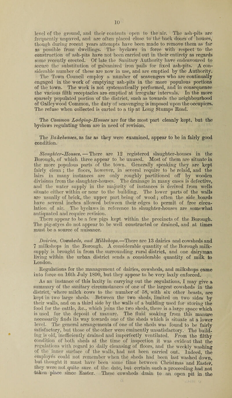 level of the ground, and their contents open to the air. The ash-pits are frequently unpaved, and are often placed close to the hack doors of houses, though during recent years attempts have been made to remove them as far as possible from dwellings. The byelaws in force with respect to the construction of ash-pits have not been carried out in their entirety as regards some recently erected. Of late the Sanitary Authority have endeavoured to secure the substitution of galvanized iron pails for fixed ash-pits. A con¬ siderable number of these are now in use, and are emptied by the Authority. The Town Council employ a number of scavengers who are continually engaged in the work of emptying ash-pits in the more populous portions of the town. The work is not systematically performed, and in consequence the various filth receptacles are emptied at irregular intervals. In the more sparsely populated portion of the district, such as towards the neighbourhood of Galley wood Common, the duty of scavenging is imposed upon the occupiers. The refuse when collected is carted to a tip at Long Stumps Load. The Common Lodging-Houses are for the most part cleanly kept, but the byelaws regulating them are in need of revision. The Bakehouses, as far as they were examined, appear to be in fairly good condition. Slaughter-Houses. —■ There are 12 registered slaughter-houses in the Borough, of which three appear to be unused. Most of them are situate in the more populous parts of the town. Generally speaking they are kept fairly clean ; the floors, however, in several require to be relaid, and the lairs in many instances are only roughly partitioned off by wooden divisions from the slaughter-houses. The drainage in many cases is defective, and the water supply in the majority of instances is derived from wells situate either within or near to the building. The lower parts of the walls are usually of brick, the upper part being of wood; often the side boards have several inches allowed between their edges to permit of free circu¬ lation of air. The byelaws in reference to slaughter-houses are somewhat antiquated and require revision. There appear to be a few pigs kept within the precincts of the Borough. The pig-styes do not appear to be well constructed or drained, and at times must be a source of nuisance. Dairies, Cowsheds, and Milkshops.—There are 13 dairies and cowsheds and 7 milkshops in the Borough. A considerable quantity of the Borough milk- supply is brought in from the surrounding rural district, and one dairyman living within the urban district sends a considerable quantity of milk to London. Regulations for the management of dairies, cowsheds, and milkshops came into force on 16th July 1890, but they appear to be very laxly enforced. As an instance of this laxity in carrying out the regulations, I may give a summary of the sanitary circumstances of one of the largest cowsheds in the district, where milch cows to the number of 58, with six other beasts, are kept in two large sheds. Between the two sheds, limited on two sides by their walls, and on a third side by the walls of a building used for storing the food for the cattle, &c., which joins the two sheds, there is a large space which is used for the deposit of manure. The fluid soaking from this manure necessarily finds its way towards one of the sheds which is situate at a lower level. The general arrangements of one of the sheds was found to be fairly satisfactory, but those of the other were eminently unsatisfactory. The build¬ ing is old, inefficiently drained and imperfectly ventilated. From the filthy condition of both sheds at the time of inspection it was e vide at that the regulations with regard to daily cleansing of floors, and the weekly washing of the inner surface of the walls, had not been carried out. Indeed, the employes could not remember when the sheds had been last washed down, but thought it must have been some time between Christmas and Easter, they were not quite sure of the date, but certain such a proceeding had not taken place since Easter. These cowsheds drain to an open pit in the