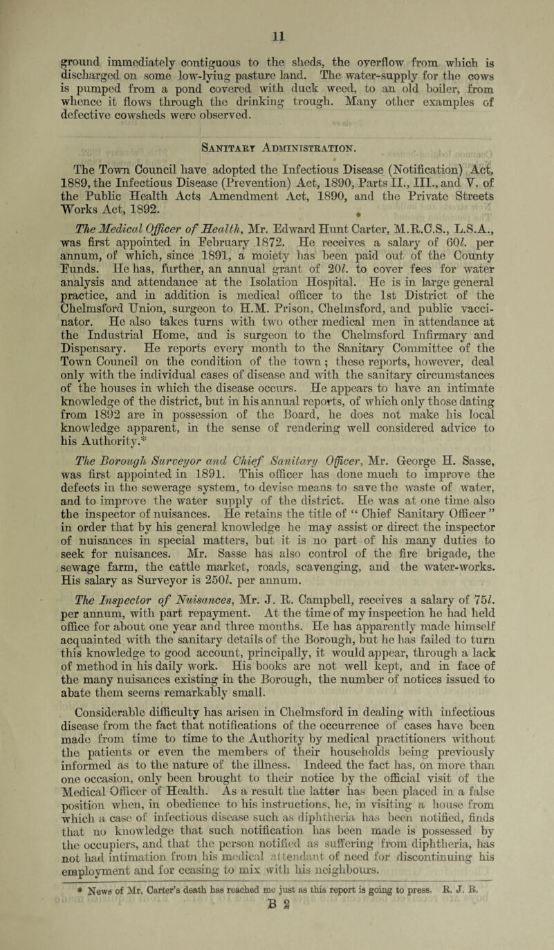 ground immediately contiguous to the sheds, the overflow from which is discharged on some low-lying pasture land. The water-supply for the cows is pumped from a pond covered with duck weed, to an old boiler, from whence it flows through the drinking trough. Many other examples of defective cowsheds were observed. Sanitary Administration. The Town Council have adopted the Infectious Disease (Notification) Act, 1889, the Infectious Disease (Prevention) Act, 1890, Parts II., III., and V. of the Public Health Acts Amendment Act, 1890, and the Private Streets Works Act, 1892. The Medical Officer of Health, Mr. Edward Hunt Carter, M.E.C.S., L.S.A., was first appointed in Eebruary .1872. He receives a salary of 60/. per annum, of which, since 1891, a moiety has been paid out of the County Eunds. He has, further, an annual grant of 20/. to cover fees for water analysis and attendance at the Isolation Hospital. He is in large general practice, and in addition is medical officer to the 1st District of the Chelmsford Union, surgeon to H.M. Prison, Chelmsford, and public vacci¬ nator. He also takes turns with two other medical men in attendance at the Industrial Home, and is surgeon to the Chelmsford Infirmary and Dispensary. He reports every month to the Sanitary Committee of the Town Council on the condition of the town; these reports, however, deal only with the individual cases of disease and with the sanitary circumstances of the houses in which the disease occurs. He appears to have an intimate knowledge of the district, hut in his annual reports, of which only those dating from 1892 are in possession of the Board, he does not make his local knowledge apparent, in the sense of rendering well considered advice to his Authority.* The Borough Surveyor and Chief Sanitary Officer, Mr. George H. Sasse, was first appointed in 1891. This officer has done much to improve the defects in the sewerage system, to devise means to save the waste of water, and to improve the water supply of the district. He was at one time also the inspector of nuisances. He retains the title of “ Chief Sanitary Officer ” in order that by his general knowledge he may assist or direct the inspector of nuisances in special matters, but it is no part of his many duties to seek for nuisances. Mr. Sasse has also control of the fire brigade, the sewage farm, the cattle market, roads, scavenging, and the water-works. His salary as Surveyor is 250/. per annum. The Inspector of Nuisances, Mr. J. B. Campbell, receives a salary of 75/. per annum, with part repayment. At the time of my inspection he had held office for about one year and three months. He has apparently made himself acquainted with the sanitary details of the Borough, but he has failed to turn this knowledge to good account, principally, it would appear, through a lack of method in his daily work. His books are not well kept, and in face of the many nuisances existing in the Borough, the number of notices issued to abate them seems remarkably small. Considerable difficulty has arisen in Chelmsford in dealing with infectious disease from the fact that notifications of the occurrence of cases have been made from time to time to the Authority by medical practitioners without the patients or even the members of their households being previously informed as to the nature of the illness. Indeed the fact has, on more than one occasion, only been brought to their notice by the official visit of the Medical Officer of Health. As a result the latter has been placed in a false position when, in obedience to his instructions, he, in visiting a house from which a case of infectious disease such as diphtheria has been notified, finds that no knowledge that such notification has been made is possessed by the occupiers, and that the person notified as suffering from diphtheria, has not had intimation from his medical attendant of need for discontinuing his employment and for ceasing to mix with his neighbours. * News of Mr. Carter’s death has reached mo just as this report is going to press. R, J. R,