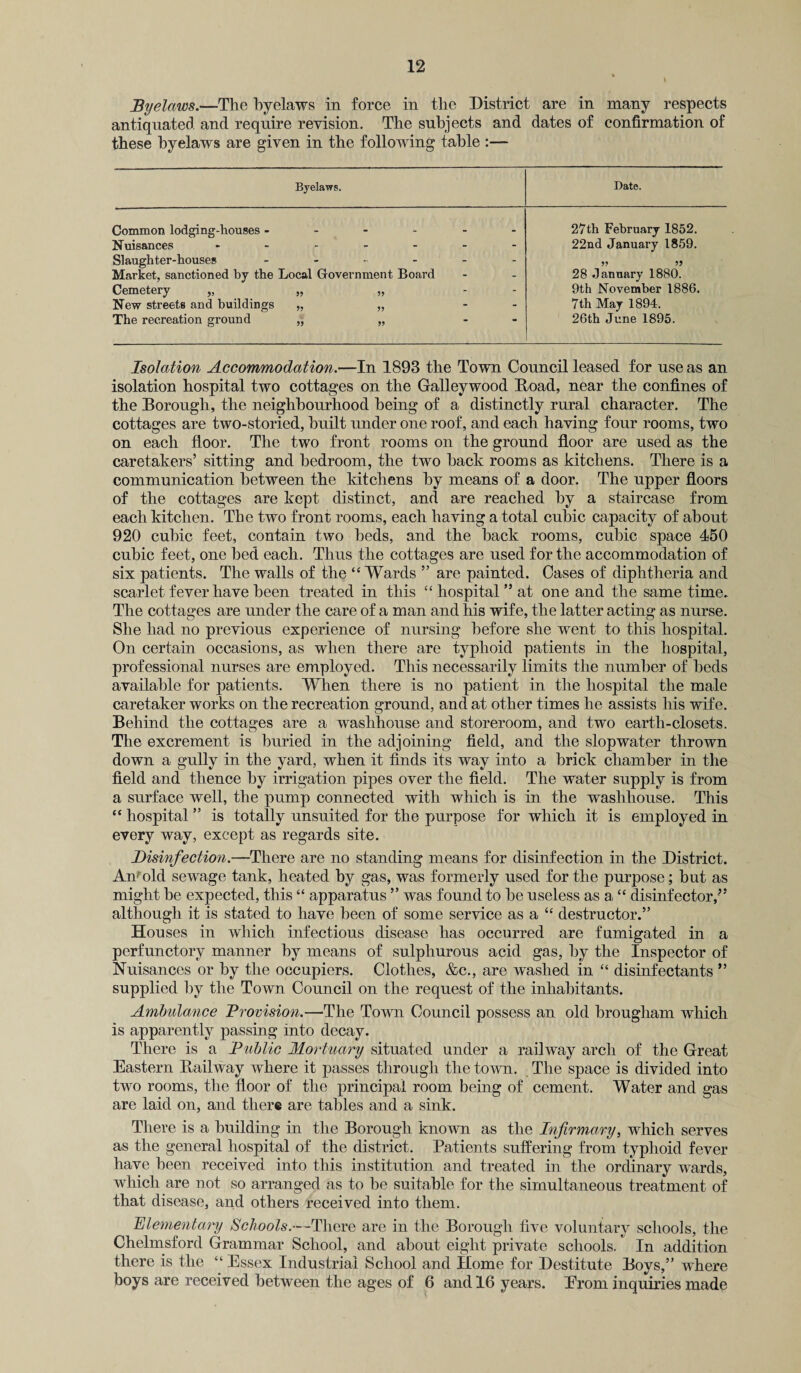 Byelaws.—The byelaws in force in the District are in many respects antiquated and require revision. The subjects and dates of confirmation of these byelaws are given in the following table Byelaws. Date. Common lodging-houses ------ Nuisances ------- Slaughter-houses ------ Market, sanctioned by the Local Government Board Cemetery „ „ „ - - New streets and buildings „ „ - - The recreation ground „ „ - 27th February 1852. 22nd January 1859. 28 January 1880. 9th November 1886. 7th May 1894. 26th June 1895. Isolation Accommodation.—In 1893 the Town Council leased for use as an isolation hospital two cottages on the Galleywood Road, near the confines of the Borough, the neighbourhood being of a distinctly rural character. The cottages are two-storied, built under one roof, and each having four rooms, two on each floor. The two front rooms on the ground floor are used as the caretakers’ sitting and bedroom, the two hack rooms as kitchens. There is a communication between the kitchens by means of a door. The upper floors of the cottages are kept distinct, and are reached by a staircase from each kitchen. The two front rooms, each having a total cubic capacity of about 920 cubic feet, contain two beds, and the hack rooms, cubic space 450 cubic feet, one bed each. Thus the cottages are used for the accommodation of six patients. The walls of the “Wards ” are painted. Cases of diphtheria and scarlet fever have been treated in this “ hospital ” at one and the same time. The cottages are under the care of a man and his wife, the latter acting as nurse. She had no previous experience of nursing before she went to this hospital. On certain occasions, as when there are typhoid patients in the hospital, professional nurses are employed. This necessarily limits the number of beds available for patients. When there is no patient in the hospital the male caretaker works on the recreation ground, and at other times he assists his wife. Behind the cottages are a washhouse and storeroom, and two earth-closets. The excrement is buried in the adjoining field, and the slopwater thrown down a gully in the yard, when it finds its way into a brick chamber in the field and thence by irrigation pipes over the field. The water supply is from a surface well, the pump connected with which is in the washhouse. This “ hospital ” is totally unsuited for the purpose for which it is employed in every way, except as regards site. Disinfection.—There are no standing means for disinfection in the District. An^old sewage tank, heated by gas, was formerly used for the purpose; but as might he expected, this “ apparatus ” was found to he useless as a, “ disinfector,” although it is stated to have been of some service as a “ destructor.” Houses in which infectious disease has occurred are fumigated in a perfunctory manner by means of sulphurous acid gas, by the Inspector of Nuisances or by the occupiers. Clothes, &c., are washed in “ disinfectants ” supplied by the Town Council on the request of the inhabitants. Ambulance Provision.—The Town Council possess an old brougham which is apparently passing into decay. There is a Public Mortuary situated under a railway arch of the Great Eastern Railway where it passes through the town. The space is divided into two rooms, the floor of the principal room being of cement. Water and gas are laid on, and there are tables and a sink. There is a building in the Borough known as the Infirmary, which serves as the general hospital of the district. Patients suffering from typhoid fever have been received into this institution and treated in the ordinary wards, which are not so arranged as to he suitable for the simultaneous treatment of that disease, and others received into them. Elementary Schools.-—There are in the Borough five voluntary schools, the Chelmsford Grammar School, and about eight private schools. In addition there is the “ Essex Industrial School and Home for Destitute Boys,” where boys are received between the ages of 6 and 16 years. Erorn inquiries made