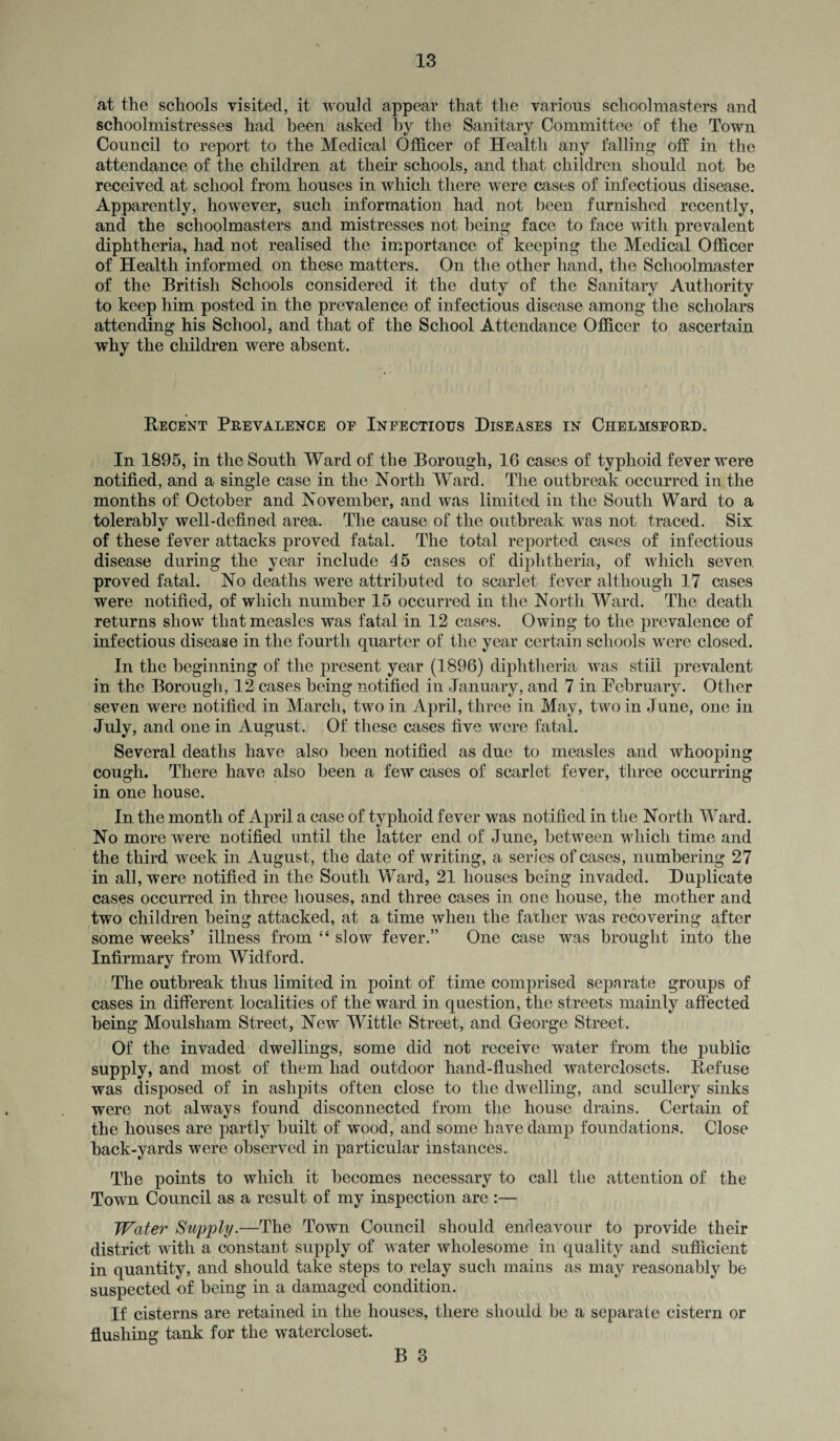 at the schools visited, it would appear that the various schoolmasters and schoolmistresses had been asked by the Sanitary Committee of the Town Council to report to the Medical Officer of Health any falling off in the attendance of the children at their schools, and that children should not he received at school from houses in which there were cases of infectious disease. Apparently, however, such information had not been furnished recently, and the schoolmasters and mistresses not being face to face with prevalent diphtheria, had not realised the importance of keeping the Medical Officer of Health informed on these matters. On the other hand, the Schoolmaster of the British Schools considered it the duty of the Sanitary Authority to keep him posted in the prevalence of infectious disease among the scholars attending his School, and that of the School Attendance Officer to ascertain why the children were absent. Recent Prevalence oe Infectious Diseases in Chelmsford. In 1895, in the South Ward of the Borough, 16 cases of typhoid fever were notified, and a single case in the North Ward. The outbreak occurred in the months of October and November, and was limited in the South Ward to a tolerably well-defined area. The cause of the outbreak was not traced. Six of these fever attacks proved fatal. The total reported cases of infectious disease during the year include 45 cases of diphtheria, of which seven proved fatal. No deaths were attributed to scarlet fever although 17 cases were notified, of which number 15 occurred in the North Ward. The death returns show that measles was fatal in 12 cases. Owing to the prevalence of infectious disease in the fourth quarter of the year certain schools were closed. In the beginning of the present year (1896) diphtheria was still prevalent in the Borough, 12 cases being notified in January, and 7 in February. Other seven were notified in March, two in April, three in May, two in June, one in July, and one in August. Of these cases five were fatal. Several deaths have also been notified as due to measles and whooping cough. There have also been a few cases of scarlet fever, three occurring in one house. In the month of April a case of typhoid fever was notified in the North Ward. No more were notified until the latter end of June, between which time and the third week in August, the date of writing, a series of cases, numbering 27 in all, were notified in the South Ward, 21 houses being invaded. Duplicate cases occurred in three houses, and three cases in one house, the mother and two children being attacked, at a time when the father was recovering after some weeks’ illness from “ slow fever.” One case wras brought into the Infirmary from Widford. The outbreak thus limited in point of time comprised separate groups of cases in different localities of the ward in question, the streets mainly affected being Moulsham Street, New Wittle Street, and George Street. Of the invaded dwellings, some did not receive water from the public supply, and most of them had outdoor hand-flushed waterclosets. Refuse was disposed of in ashpits often close to the dwelling, and scullery sinks were not always found disconnected from the house drains. Certain of the houses are partly built of wood, and some have damp foundations. Close back-yards were observed in particular instances. The points to which it becomes necessary to call the attention of the Town Council as a result of my inspection are :— Water Supply.—The Town Council should endeavour to provide their district with a constant supply of w ater wholesome in quality and sufficient in quantity, and should take steps to relay such mains as may reasonably be suspected -of being in a damaged condition. If cisterns are retained in the houses, there should be a separate cistern or flushing tank for the watercloset.