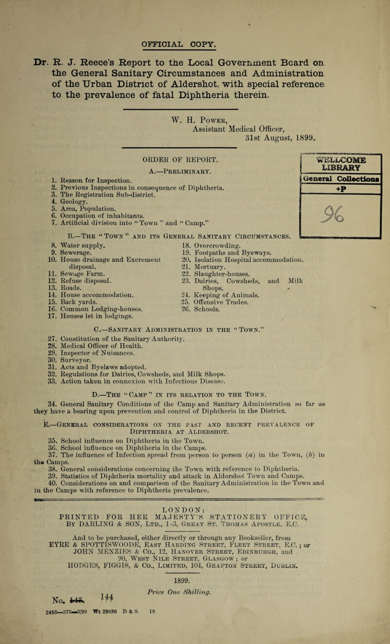 OFFICIAL COPY. Dr. R. J. Reece’s Report to the Local Government Beard on the General Sanitary Circumstances and Administration of the Urban District of Aldershot, with special reference to the prevalence of fatal Diphtheria therein. W. H. Power, Assistant Medical Officer, 31st August, 1899„ 1. 2. 3. 4. 5. 6. 7. 8. 9. 10. 11. 12. 13. 14. 15. 16. 17. ORDER OF REPORT. A.—Preliminary. Reason for Inspection. Previous Inspections in consequence of Diphtheria. The Registration Sub-district. Geology. Area, Population. Occupation of inhabitants. Artificial division into “ Town ” and “ Camp.” B.—The “ Town ” and its General Sanitary Circumstances. Water supply. Sewerage. House drainage and Excrement disposal. Sewage Farm. Refuse disposal. Roads. House accommodation. Back yards. Common Lodging-houses. Houses let in lodgings. 18. Overcrowding. 19. Footpaths and Byeways. 20. Isolation Hospital accommodation. 21. Mortuary. 22. Slaughter-houses. 23. Dairies, Cowsheds, and Milk Shops. 24. Keeping of Animals. 25. Offensive Trades. 26. Schools. C. —Sanitary Administration in the “Town.” 27. Constitution of the Sanitary Authority. 28. Medical Officer of Health. 29. Inspector of Nuisances. 30. Surveyor. 31. Acts and Byelaws adopted. 32. Regulations for Dairies, Cowsheds, and Milk Shops. 33. Action taken in connexion with Infectious Disease. D. —The “Camp” in its relation to the Town. 34. General Sanitary Conditions of the Camp and Sanitary Administration so far as they have a bearing upon prevention and control of Diphtheria in the District. E.—General considerations on the past and recent prevalence of Diphtheria at Aldershot. 35. School influence on Diphtheria in the Town. 36. School influence on Diphtheria in the Camps. 37. The influence of Infection spread from person to person (a) in the Town, (b) in the Camps. 38. General considerations concerning the Town with reference to Diphtheria. 39. Statistics of Diphtheria mortality and attack in Aldershot Town and Camps. 40. Considerations on and comparison of the Sanitary Administration in the Town and in the Camps with reference to Diphtheria prevalence. LONDON: PRINTED FOR HER MAJESTY’S STATIONERY OFFICE, By DARLING & SON, Ltd., 1-3, Great St. Thomas Apostle, E.C. And to be purchased, either directly or through any Bookseller, from EYRE & SPOTTISWOODE, East Harding Street, Fleet Street, E.C.; or JOHN MENZIES & Co., 12, Hanover Street, Edinburgh, and 90, West Nile Street, Glasgow'-; or HODGES, FIGGIS, & Co., Limited, 104, Grafton Street, Dublin. 1899. - Price One Shilling. No. fat*. 14t 2450—375—3/99 Wt 29830 D & S 19