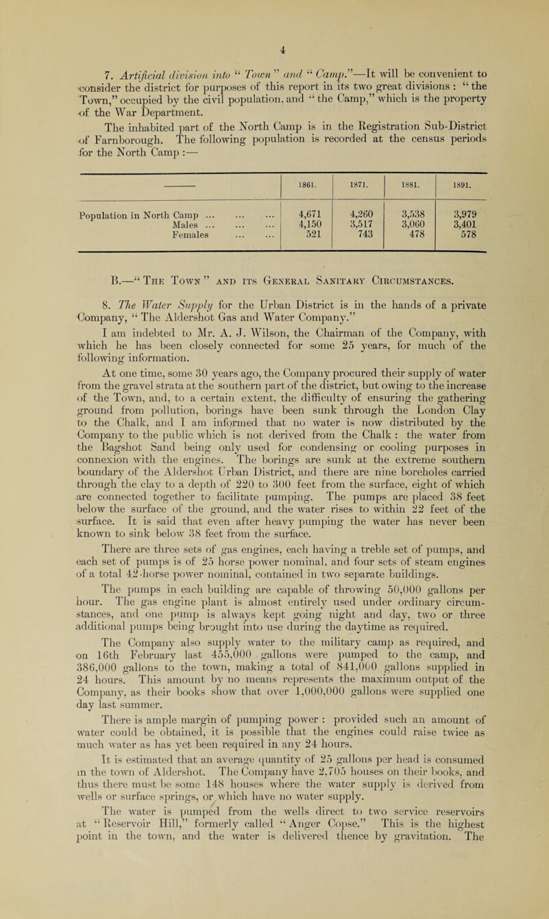 7. Artificial division into “ Town ” and “ Camp.”—It will be convenient to consider the district for purposes of this report in its two great divisions : “the Town,” occupied by the civil population, and “ the Camp,” which is the property of the War Department. The inhabited part of the North Camp is in the Registration Sub-District of Farnborough. The following population is recorded at the census periods for the North Camp :— 1861. 1871. 1881. 1891. Population in North Camp ... Males ... Females .. 4,671 4,150 521 4,260 3,517 743 3,538 3,060 478 3,979 3,401 578 B.—“ The Town ” and its General Sanitary Circumstances. 8. The Water Supply for the Urban District is in the hands of a private Company, “ The Aldershot Gas and Water Company.” I am indebted to Mr. A. J. Wilson, the Chairman of the Company, with which he has been closely connected for some 25 years, for much of the following information. At one time, some 30 years ago, the Company procured their supply of water from the gravel strata at the southern part of the district, but owing to the increase of the Town, and, to a certain extent, the difficulty of ensuring the gathering ground from pollution, borings have been sunk through the London Clay to the Chalk, and I am informed that no water is now distributed by the Company to the public which is not derived from the Chalk : the water from the Bagshot Sand being only used for condensing or cooling purposes in connexion with the engines. The borings are sunk at the extreme southern boundary of the Aldershot Urban District, and there are nine boreholes carried through the clay to a depth of 220 to 300 feet from the surface, eight of which are connected together to facilitate pumping. The pumps are placed 38 feet below the surface of the ground, and the water rises to within 22 feet of the surface. It is said that even after heavy pumping the water has never been known to sink below 38 feet from the surface. There are three sets of gas engines, each having a treble set of pumps, and each set of pumps is of 25 horse power nominal, and four sets of steam engines of a total 42 -horse power nominal, contained in two separate buildings. The pumps in each building are capable of throwing 50,000 gallons per hour. The gas engine plant is almost entirely used under ordinary circum¬ stances, and one pump is always kept going night and day, two or three additional pumps being brought into use during the daytime as required. The Company also supply water to the military camp as required, and on 16th February last 455,000 gallons were pumped to the camp, and 386,000 gallons to the town, making a total of 841,000 gallons supplied in 24 hours. This amount by no means represents the maximum output of the Company, as their books show that over 1,000,000 gallons were supplied one day last summer. There is ample margin of pumping power : provided such an amount of water could be obtained, it is possible that the engines could raise twice as much water as has yet been required in any 24 hours. It is estimated that an average quantity of 25 gallons per head is consumed m the town of Aldershot. The Company have 2,705 houses on their books, and thus there must be some 148 houses where the water supply is derived from wells or surface springs, or which have no water supply. The water is pumped from the wells direct to two service reservoirs at “ Reservoir Hill,” formerly called “ Anger Copse.” This is the highest point in the town, and the water is delivered thence by gravitation. The