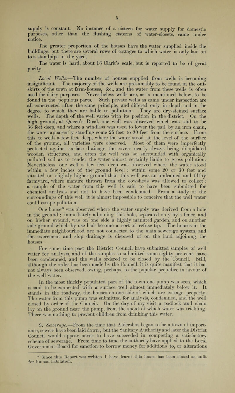 purposes, other than the flushing cisterns of water-closets, came under notice. The greater proportion of the houses have the water supplied inside the buildings, but there are several rows of cottages to which water is only laid on to a standpipe in the yard. The water is hard, about 16 Clark’s scale, but is reported to be of great purity. Local Wells.—The number of houses supplied from wells is becoming insignificant. The majority of the wells are presumably to be found in the out¬ skirts of the town at farm-houses, &c., and the water from these wells is often used for dairy purposes. Nevertheless wells are, as is mentioned below, to be found in the populous parts. Such private wells as came under inspection are all constructed after the same principle, and differed only in depth and in the degree to which they are liable to pollution. They are dry-steined surface wells. The depth of the well varies with its position in the district. On the high ground, at Queen’s Road, one well was observed which was said to be 36 feet deep, and where a windlass was used to lower the pail by an iron chain, the water apparently standing some 25 feet to 30 feet from the surface. From this to wells a few feet deep, where the water stood at the level of the surface of the ground, all varieties were observed. Most of them were imperfectly protected against surface drainage, the covers nearly always being dilapidated wooden structures, and often the well was so surrounded with organically polluted soil as to render the water almost certainly liable to gross pollution. Nevertheless, one well a few feet deep was observed where the water stood within a few inches of the ground level ; within some 20 or 30 feet and situated on slightly higher ground than this wel I was an undrained and filthy farmyard, where manure thrown from the cowsheds was allowed to collect: a sample of the water from this well is said to have been submitted for chemical analysis and not to have been condemned. From a study of the surroundings of this well it is almost impossible to conceive that the well water could escape pollution. One house* was observed where the water supply was derived from a hole in the ground ; immediately adjoining this hole, separated only by a fence, and on higher ground, was on one side a highly manured garden, and on another side ground which by use had become a sort of refuse tip. The houses in the immediate neighbourhood are not connected to the main sewerage system, and the excrement and slop drainage is disposed of on the land adjoining the houses. For some time past the District Council have submitted samples of well water for analysis, and of the samples so submitted some eighty per cent, have been condemned, and the wells ordered to be closed by the Council. Still, although the order has been made by the Council, it is quite manifest that it has not always been observed, owing, perhaps, to the popular prejudice in favour of the well water. In the most thickly populated part of the town one pump was seen, which is said to be connected with a surface well almost immediately below it. It stands in the roadway, the houses on one side of which are cottage property. The water from this pump was submitted for analysis, condemned, and the well closed by order of the Council. On the day of my visit a padlock and chain lay on the ground near the pump, from the spout of which water was trickling. There was nothing to prevent children from drinking this water. 9. Sewerage.—From the time that Aldershot began to be a town of import¬ ance, sewers have been laid down ; but the Sanitary Authority and later the District Council would appear never to have succeeded in completing a satisfactory scheme of sewerage. From time to time the authority have applied to the Local Government Board for sanction to borrow money for additions to, or alterations * Since this Report was written I have learnt this house has been closed as unfit for human habitation.