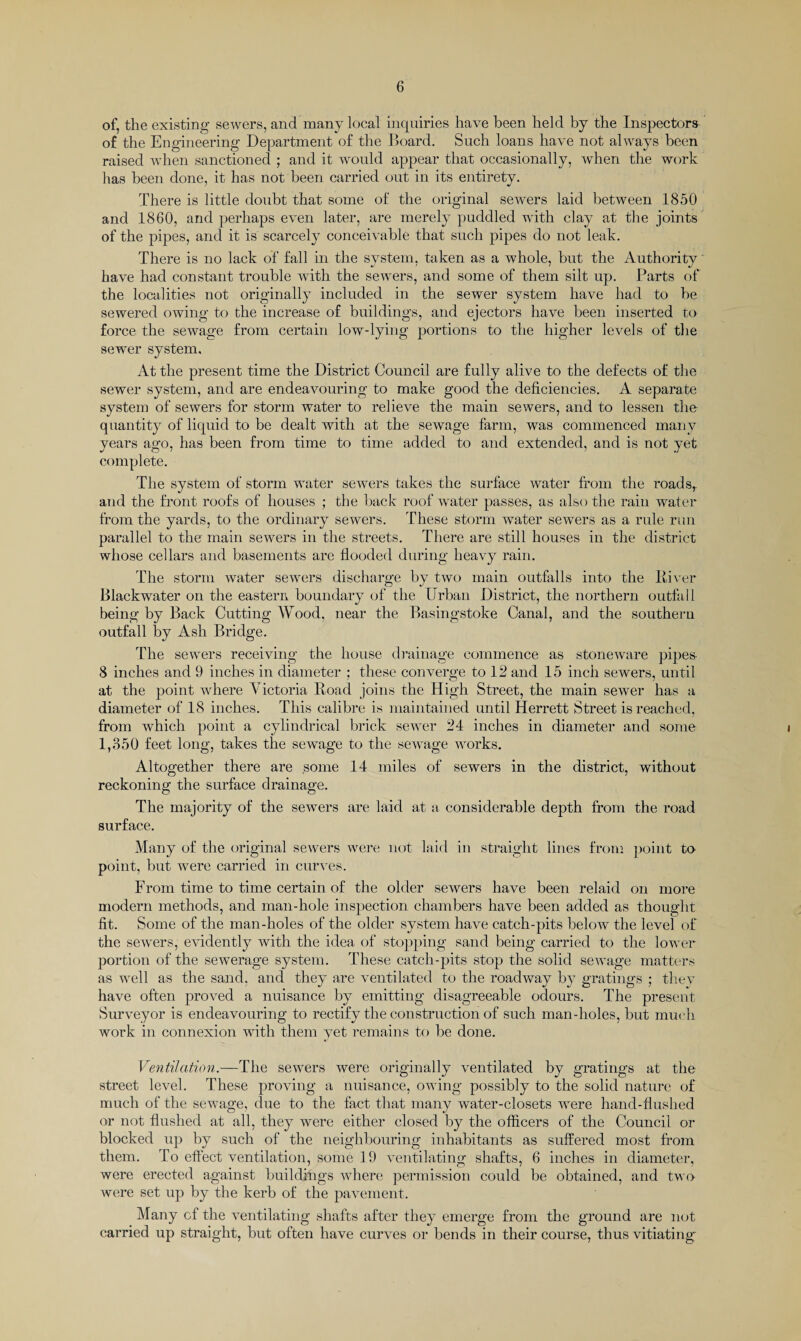 of, the existing sewers, and many local inquiries have been held by the Inspectors of the Engineering Department of the Board. Such loans have not always been raised when sanctioned ; and it would appear that occasionally, when the work has been done, it has not been carried out in its entirety. There is little doubt that some of the original sewers laid between 1850 and 1860, and perhaps even later, are merely puddled with clay at the joints of the pipes, and it is scarcely conceivable that such pipes do not leak. There is no lack of fall in the system, taken as a whole, but the Authority have had constant trouble with the sewers, and some of them silt up. Parts of the localities not originally included in the sewer system have had to be sewered owing to the increase of buildings, and ejectors have been inserted to force the sewage from certain low-lying portions to the higher levels of the sewer system. At the present time the District Council are fully alive to the defects of the sewer system, and are endeavouring to make good the deficiencies. A separate system of sewers for storm water to relieve the main sewers, and to lessen the- quantity of liquid to be dealt with at the sewage farm, was commenced many years ago, has been from time to time added to and extended, and is not yet complete. The system of storm water sewers takes the surface water from the roadsr and the front roofs of houses ; the back roof water passes, as also the rain water from the yards, to the ordinary sewers. These storm water sewers as a rule run parallel to the main sewers in the streets. There are still houses in the district whose cellars and basements are flooded during heavy rain. The storm water sewers discharge by two main outfalls into the River Blackwater on the eastern boundary of the Urban District, the northern outfall being by Back Cutting Wood, near the Basingstoke Canal, and the southern outfall by Ash Bridge. The sewers receiving the house drainage commence as stoneware pipe& 8 inches and 9 inches in diameter ; these converge to 12 and 15 inch sewers, until at the point where Victoria Road joins the High Street, the main sewer has a diameter of 18 inches. This calibre is maintained until Herrett Street is reached, from which point a cylindrical brick sewer 24 inches in diameter and some 1,850 feet long, takes the sewage to the sewage works. Altogether there are some 14 miles of sewers in the district, without reckoning the surface drainage. The majority of the sewers are laid at a considerable depth from the road surface. Many of the original sewers were not laid in straight lines from point to point, but were carried in curves. From time to time certain of the older sewers have been relaid on more modern methods, and man-hole inspection chambers have been added as thought fit. Some of the man-holes of the older system have catch-pits below the level of the sewers, evidently with the idea of stopping sand being carried to the lower portion of the sewerage system. These catch-pits stop the solid sewage matters as well as the sand, and they are ventilated to the roadway by gratings ; they have often proved a nuisance by emitting disagreeable odours. The present Surveyor is endeavouring to rectify the construction of such man-holes, but much work in connexion with them yet remains to be done. Ventilation.—The sewers were originally ventilated by gratings at the street level. These proving a nuisance, owing possibly to the solid nature of much of the sewage, due to the fact that many water-closets were hand-flushed or not flushed at all, they were either closed by the officers of the Council or blocked up by such of the neighbouring inhabitants as suffered most from them. To effect ventilation, some 19 ventilating shafts, 6 inches in diameter, were erected against buildings where permission could be obtained, and two were set up by the kerb of the pavement. Many cf the ventilating shafts after they emerge from the ground are not carried up straight, but often have curves or bends in their course, thus vitiating