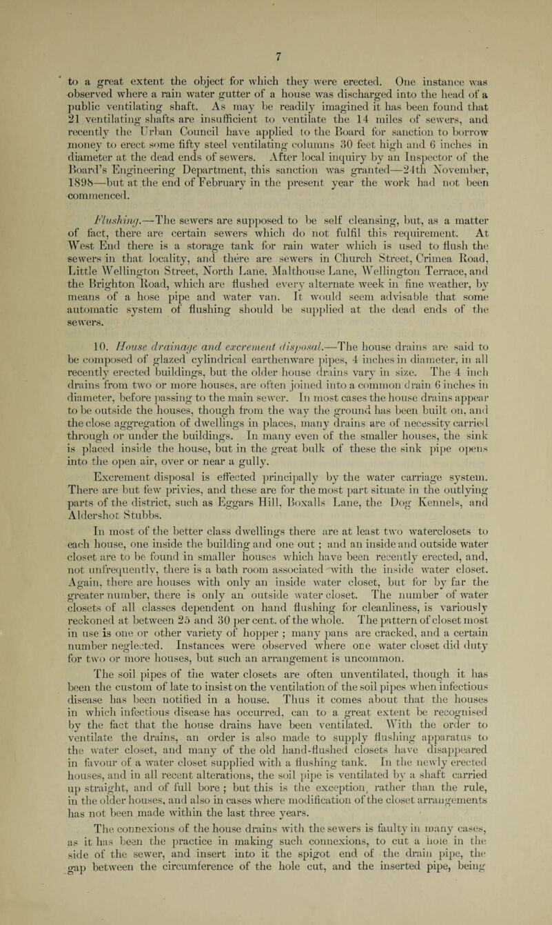 to a great extent the object for which they were erected. One instance was observed where a rain water gutter of a house was discharged into the head of a public ventilating shaft. As may be readily imagined it has been found that 21 ventilating shafts are insufficient to ventilate the 14 miles of sewers, and recently the Urban Council have applied to the Board for sanction to borrow money to erect some fifty steel ventilating columns 30 feet high and 6 inches in diameter at the dead ends of sewers. After local inquiry by an Inspector of the Board’s Engineering Department, this sanction was granted—24th November, 1898—but at the end of February in the present year the work had not been commenced. Flashing.—-The sewers are supposed to be self cleansing, but, as a matter of fact, there are certain sewers which do not fulfil this requirement. At West End there is a storage tank for rain water which is used to flush the sewers in that locality, and there are sewers in Church Street, Crimea Road, Little Wellington Street, North Lane, Malthouse Lane, Wellington Terrace, and the Brighton Road, which are Hushed every alternate week in fine weather, by means of a hose pipe and water van. It would seem advisable that some automatic system of flushing should be supplied at the dead ends of tin*, sewers. 10. House drainage and excrement disposal.—The house drains are said to be composed of glazed cylindrical earthenware pipes, 4 inches in diameter, in all recently erected buildings, but the older house drains vary in size. The 4 inch drains from two or more houses, are often joined into a common drain 6 inches in diameter, before passing to the main sewer. In most cases the house drains appear to be outside the houses, though from the way the ground has been built on, and the close aggregation of dwellings in places, many drains are of necessity carried through or under the buildings. In many even of the smaller houses, the sink is placed inside the house, but in the great bulk of these the sink pipe opens into the open air, over or near a gully. Excrement disposal is effected principally by the water carriage system. There are but few privies, and these are for the most part situate in the outlying parts of the district, such as Eggars Hill, Boxalls Lane, the Dog Kennels, and Aldershot Stubbs. In most of the better class dwellings there are at least two waterclosets to each house, one inside the building and one out ; and an inside and outside water closet are to be found in smaller houses which have been recently erected, and, not unfrequently, there is a bath room associated with the inside water closet. Again, there are houses with only an inside water closet, but for by far the greater number, there is only an outside water closet. The number of water closets of all classes dependent on hand flushing for cleanliness, is variously reckoned at between 25 and 30 per cent, of the whole. The pattern of closet most in use is one or other variety of hopper ; many pans are cracked, and a certain number neglected. Instances were observed where one water closet did duty for two or more houses, but such an arrangement is uncommon. The soil pipes of the water closets are often unventilated, though it has been the custom of late to insist on the ventilation of the soil pipes when infectious disease has been notified in a house. Thus it comes about that the houses in which infectious disease has occurred, can to a great extent be recognised by the fact that the house drains have been ventilated. With the order to ventilate the drains, an order is also made to supply flushing apparatus to the water closet, and many of the old hand-flushed closets have disappeared in favour of a water closet supplied with a flushing tank. In the newly erected houses, and in all recent alterations, the soil pipe is ventilated by a shaft carried up straight, and of full bore ; but this is the exception, rather than the rule, in the older houses, and also in cases where modification of the closet arrangements has not been made within the last three years. The connexions of the house drains with the sewers is faulty in many cases, as it has been the practice in making such connexions, to cut a hole in the side of the sewer, and insert into it the spigot end of the drain pipe, the gap between the circumference of the hole cut, and the inserted pipe, being