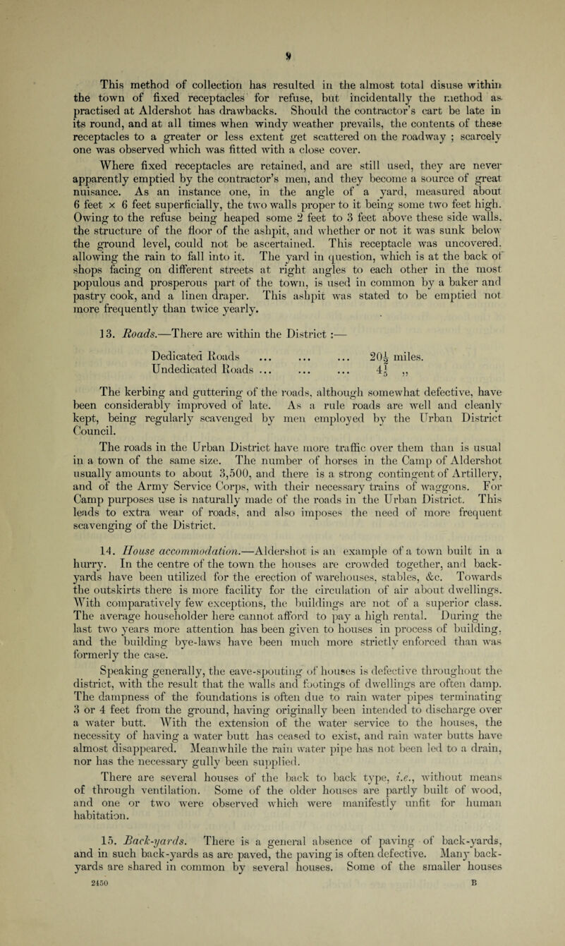 # This method of collection has resulted in the almost total disuse within the town of fixed receptacles for refuse, but incidentally the method as- practised at Aldershot has drawbacks. Should the contractor’s cart be late in its round, and at all times when windy weather prevails, the contents of these receptacles to a greater or less extent get scattered on the roadway ; scarcely one was observed which was fitted with a close cover. Where fixed receptacles are retained, and are still used, they are never apparently emptied by the contractor’s men, and they become a source of great nuisance. As an instance one, in the angle of a yard, measured about 6 feet x 6 feet superficially, the two walls proper to it being some two feet high. Owing to the refuse being heaped some 2 feet to 3 feet above these side walls, the structure of the floor of the ashpit, and whether or not it was sunk below the ground level, could not be ascertained. This receptacle was uncovered, allowing the rain to fall into it. The yard in question, which is at the back of shops facing on different streets at right angles to each other in the most populous and prosperous part of the town, is used in common by a baker and pastry cook, and a linen draper. This ashpit was stated to be emptied not more frequently than twrice yearly. 13. Roads.—There are within the District :— Dedicated Roads ... ... ... 20^ miles. Undedicated Roads ... ... ... 4^ ,, The kerbing and guttering of the roads, although somewhat defective, have been considerably improved of late. As a rule roads are well and cleanly kept, being regularly scavenged by men employed by the Urban District Council. The roads in the Urban District have more traffic over them than is usual in a town of the same size. The number of horses in the Camp of Aldershot usually amounts to about 3,500, and there is a strong contingent of Artillery, and of the Army Service Corps, with their necessary trains of waggons. For Camp purposes use is naturally made of the roads in the Urban District. This leads to extra wear of roads, and also imposes the need of more frequent scavenging of the District. 14. House accommodation.—Aldershot is an example of a town built in a hurry. In the centre of the town the houses are crowrded together, and back¬ yards have been utilized for the erection of warehouses, stables, &c. Towards the outskirts there is more facility for the circulation of air about dwellings. With comparatively few exceptions, the buildings are not of a superior class. The average householder here cannot afford to pay a high rental. During the last two years more attention has been given to houses in process of building, and the buildino’ O formerly the case. Speaking generally, the eave-spouting of houses is defective throughout the district, with the result that the walls and footings of dwellings are often damp. The dampness of the foundations is often due to rain water pipes terminating 3 or 4 feet from the ground, having originally been intended to discharge over a water butt. With the extension of the water service to the houses, the necessity of having a w7ater butt has ceased to exist, and rain water butts have almost disappeared. Meanwhile the rain water pipe has not been led to a drain, nor has the necessary gully been supplied. There are several houses of the back to back type, i.e., without means of through ventilation. Some of the older houses are partly built of wood, and one or two were observed which were manifestly unfit for human habitation. 15. Bacl'-yards. There is a general absence of paving of back-yards, and in such back-yards as are paved, the paving is often defective. Many back¬ yards are shared in common by several houses. Some of the smaller houses B bye-laws have been much more strictly enforced than was 2450