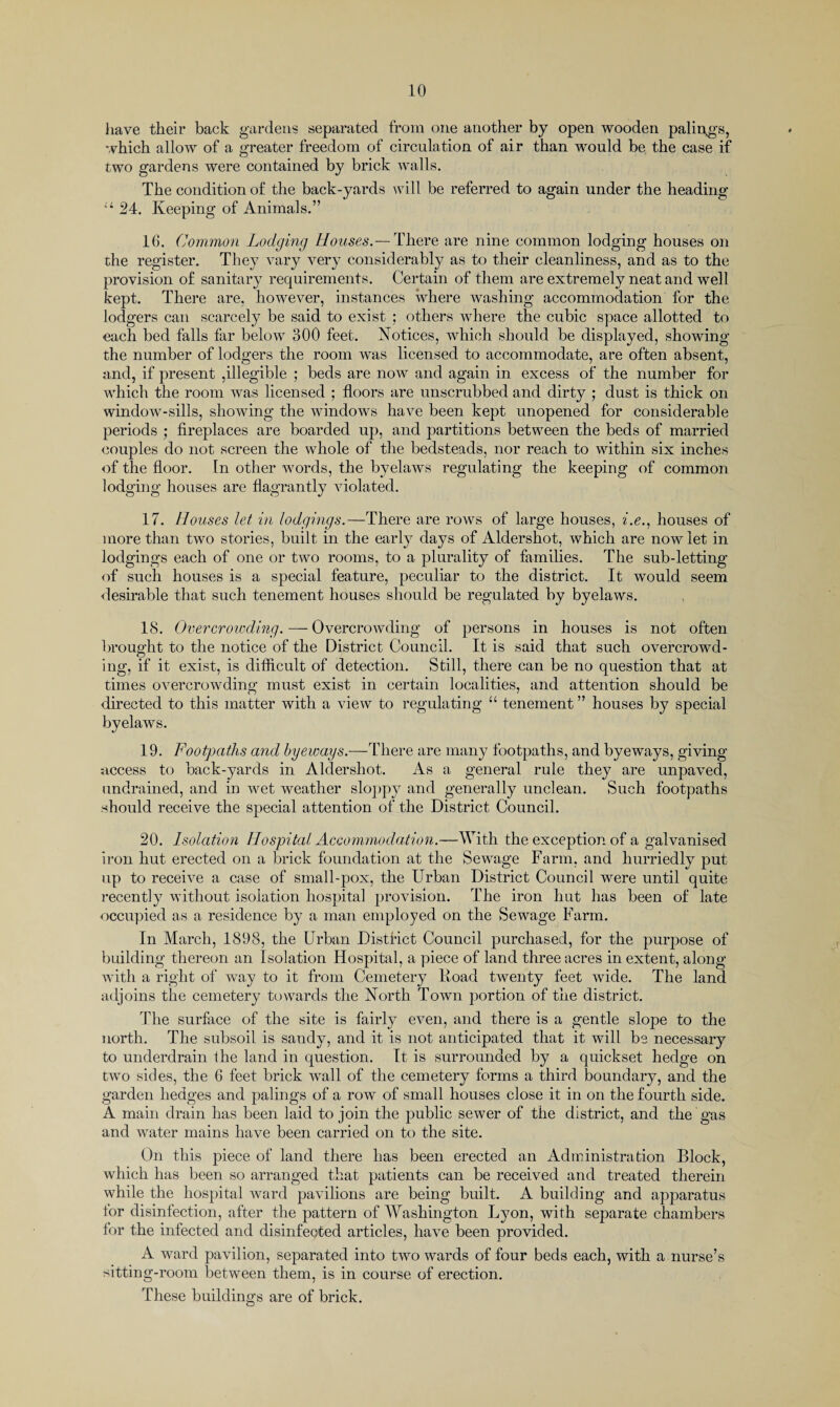 have their back gardens separated from one another by open wooden palings, which allow of a greater freedom of circulation of air than would be the case if two gardens were contained by brick walls. The condition of the back-yards will be referred to again under the heading 11 24. Keeping of Animals.” 16. Common Lodging Houses.— There are nine common lodging houses on the register. They vary very considerably as to their cleanliness, and as to the provision of sanitary requirements. Certain of them are extremely neat and well kept. There are, howrever, instances where washing accommodation for the lodgers can scarcely be said to exist ; others where the cubic space allotted to each bed falls far below 300 feet. Notices, which should be displayed, showing the number of lodgers the room was licensed to accommodate, are often absent, and, if present ,illegible ; beds are now and again in excess of the number for which the room was licensed ; floors are unscrubbed and dirty ; dust is thick on window-sills, showing the windows have been kept unopened for considerable periods ; fireplaces are boarded up, and partitions between the beds of married couples do not screen the whole of the bedsteads, nor reach to within six inches of the floor. In other words, the byelaws regulating the keeping of common lodging houses are flagrantly violated. 17. Houses let in lodgings.—There are rows of large houses, i.e., houses of more than two stories, built in the early days of Aldershot, which are now let in lodgings each of one or two rooms, to a plurality of families. The sub-letting of such houses is a special feature, peculiar to the district. It would seem desirable that such tenement houses should be regulated by byelaws. 18. Overcrowding. — Overcrowding of persons in houses is not often brought to the notice of the District Council. It is said that such overcrowd¬ ing, if it exist, is difficult of detection. Still, there can be no question that at times overcrowding must exist in certain localities, and attention should be directed to this matter with a view to regulating “ tenement ” houses by special byelaws. 19. Footpaths and byeways.—There are many footpaths, and byeways, giving access to back-yards in Aldershot. As a general rule they are unpaved, undrained, and in wret weather sloppy and generally unclean. Such footpaths should receive the special attention of the District Council. 20. Isolation Hospital Accommodation.—With the exception of a galvanised iron hut erected on a brick foundation at the Sewage Farm, and hurriedly put up to receive a case of small-pox, the Urban District Council were until quite recently without isolation hospital provision. The iron hut has been of late occupied as a residence by a man employed on the Sewage Farm. In March, 1898, the Urban District Council purchased, for the purpose of building thereon an Isolation Hospital, a piece of land three acres in extent, along with a right of way to it from Cemetery Road twenty feet wide. The land adjoins the cemetery towards the North Town portion of the district. The surface of the site is fairly even, and there is a gentle slope to the north. The subsoil is sandy, and it is not anticipated that it will be necessary to underdrain the land in question. It is surrounded by a quickset hedge on two sides, the 6 feet brick wall of the cemetery forms a third boundary, and the garden hedges and palings of a row of small houses close it in on the fourth side. A main drain has been laid to join the public sewer of the district, and the gas and water mains have been carried on to the site. On this piece of land there has been erected an Administration Block, which has been so arranged that patients can be received and treated therein while the hospital ward pavilions are being built. A building and apparatus lor disinfection, after the pattern of Washington Lyon, with separate chambers for the infected and disinfected articles, have been provided. A ward pavilion, separated into two wards of four beds each, with a nurse’s sitting-room between them, is in course of erection. These buildings are of brick.