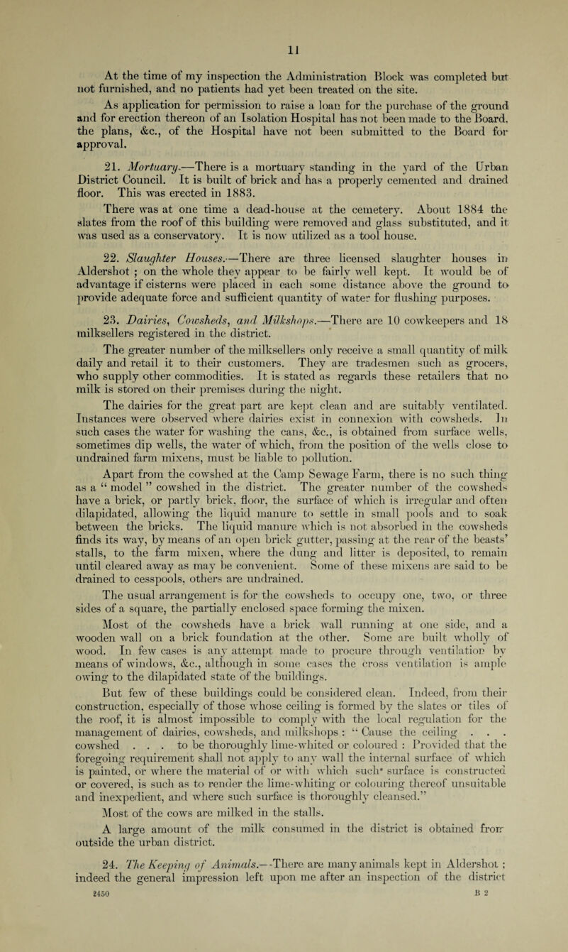 1J At the time of my inspection the Administration Block was completed but not furnished, and no patients had yet been treated on the site. As application for permission to raise a loan for the purchase of the ground and for erection thereon of an Isolation Hospital has not been made to the Board, the plans, &c., of the Hospital have not been submitted to the Board for approval. 21. Mortuary.—There is a mortuary standing in the yard of the Urban District Council. It is built of brick and has a properly cemented and drained floor. This was erected in 1883. There was at one time a dead-house at the cemetery. About 1884 the slates from the roof of this building were removed and glass substituted, and it was used as a conservatory. It is now utilized as a tool house. 22. Slaughter Houses.—There are three licensed slaughter houses in Aldershot ; on the whole they appear to be fairly well kept. It would be of advantage if cisterns were placed in each some distance above the ground to provide adequate force and sufficient quantity of water for flushing purposes. 23. Dairies, Cowsheds, and Milkshops.—There are 10 cowkeepers and 18 milksellers registered in the district. The greater number of the milksellers only receive a small quantity of milk daily and retail it to their customers. They are tradesmen such as grocers, who supply other commodities. It is stated as regards these retailers that no milk is stored on their premises during the night. The dairies for the great part are kept clean and are suitably ventilated. Instances were observed where dairies exist in connexion with cowsheds. In such cases the water for washing the cans, &c., is obtained from surface wells, sometimes dip wells, the water of which, from the position of the wells close to undrained farm mixens, must be liable to pollution. Apart from the cowshed at the Camp Sewage Farm, there is no such thing as a “ model ” cowshed in the district. The greater number of the cowsheds have a brick, or partly brick, floor, the surface of which is irregular and often dilapidated, allowing the liquid manure to settle in small pools and to soak between the bricks. The liquid manure which is not absorbed in the cowsheds finds its way, by means of an open brick gutter, passing at the rear of the beasts* stalls, to the farm mixen, where the dung and litter is deposited, to remain until cleared away as may be convenient. Some of these mixens are said to be drained to cesspools, others are undrained. The usual arrangement is for the cowsheds to occupy one, two, or three sides of a square, the partially enclosed space forming the mixen. Most of the cowsheds have a brick wall running at one side, and a wooden wall on a brick foundation at the other. Some are built wholly of wood. In few cases is any attempt made to procure through ventilation by means of windows, &c., although in some cases the cross ventilation is ample owing to the dilapidated state of the buildings. But few of these buildings could be considered clean. Indeed, from their construction, especially of those whose ceiling is formed by the slates or tiles of the roof, it is almost impossible to comply with the local regulation for the management of dairies, cowsheds, and milkshops : “ Cause the ceiling cowshed . . . to be thoroughly lime-wliited or coloured : Provided that the foregoing requirement shall not apply to any wall the internal surface of which is painted, or where the material of or with which such* surface is constructed or covered, is such as to render the lime-whiting or colouring thereof unsuitable and inexpedient, and where such surface is thoroughly cleansed.” Most of the cows are milked in the stalls. A large amount of the milk consumed in the district is obtained frorr outside the urban district. 24. The Keeping of Animals.— 'There are many animals kept in Aldershot ; indeed the general impression left upon me after an inspection of the district B 2 2450