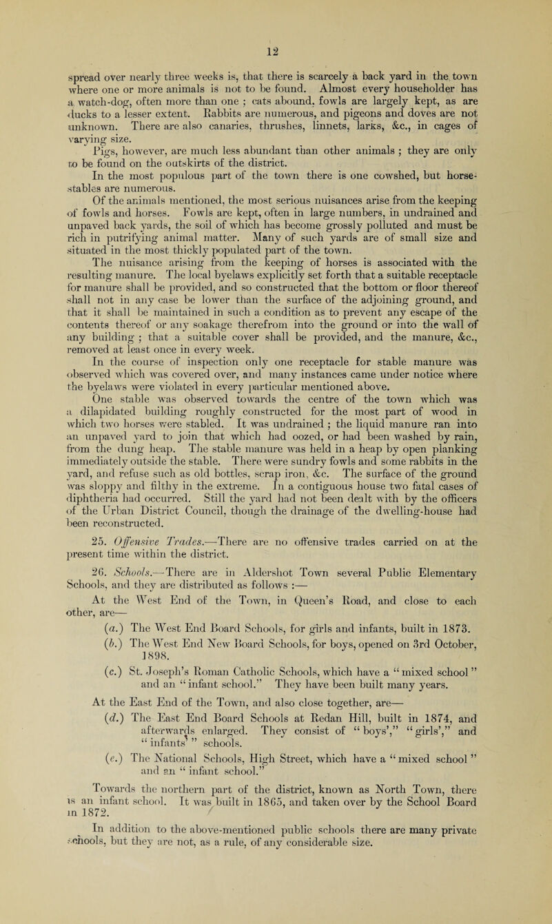 spread over nearly three weeks is, that there is scarcely a back yard in the town where one or more animals is not to be found. Almost every householder has watch-dog, often more than one ; cats abound, fowls are largely kept, as are ■ducks to a lesser extent. Rabbits are numerous, and pigeons and doves are not unknown. There are also canaries, thrushes, linnets, larks, &c., in cages of varying size. Rigs, however, are much less abundant than other animals ; they are only to be found on the outskirts of the district. In the most populous part of the town there is one cowshed, but horse- stables are numerous. Of the animals mentioned, the most serious nuisances arise from the keeping of fowls and horses. Fowls are kept, often in large numbers, in undrained and unpaved back yards, the soil of which has become grossly polluted and must be rich in putrifying animal matter. Many of such yards are of small size and situated in the most thickly populated part of the town. The nuisance arising from the keeping of horses is associated with the resulting manure. The local byelaws explicitly set forth that a suitable receptacle for manure shall be provided, and so constructed that the bottom or floor thereof shall not in any case be lower than the surface of the adjoining ground, and that it shall be maintained in such a condition as to prevent any escape of the contents thereof or any soakage therefrom into the ground or into the wall of any building ; that a suitable cover shall be provided, and the manure, &c., removed at least once in every week. In the course of inspection only one receptacle for stable manure was observed which was covered over, and many instances came under notice where the byelaws were violated in every particular mentioned above. One stable was observed towards the centre of the town which was a dilapidated building roughly constructed for the most part of wood in which two horses were stabled. It was undrained ; the liquid manure ran into an unpaved yard to join that which had oozed, or had been washed by rain, from the dung heap. The stable manure was held in a heap by open planking immediately outside the stable. There were sundry fowls and some rabbits in the yard, and refuse such as old bottles, scrap iron, &c. The surface of the ground was sloppy and filthy in the extreme. In a contiguous house two fatal cases of diphtheria had occurred. Still the yard had not been dealt with by the officers of the Urban District Council, though the drainage of the dwelling-house had been reconstructed. 25. Offensive Trades.—There are no offensive trades carried on at the present time within the district. 26. Schools.—-There are in Aldershot Town several Public Elementary Schools, and they are distributed as follows :— At the West End of the Town, in Queen’s Road, and close to each other, are— («.) The West End Board Schools, for girls and infants, built in 1873. (5.) The West End New Board Schools, for boys, opened on 3rd October, 1898. (c.) St. Joseph’s Roman Catholic Schools, which have a “ mixed school ” and an “ infant school.” They have been built many years. At the East End of the Town, and also close together, are— (■d.) The East End Board Schools at Redan Hill, built in 1874, and afterwards enlarged. They consist of “ boys’,” “ girls’,” and “ infants’ ” schools. (e.) The National Schools, High Street, which have a “mixed school ” and gn “ infant school.” Towards the northern part of the district, known as North Town, there is an infant school. It was built in 1865, and taken over by the School Board in 1872. In addition to the above-mentioned public schools there are many private schools, but they are not, as a rule, of any considerable size.