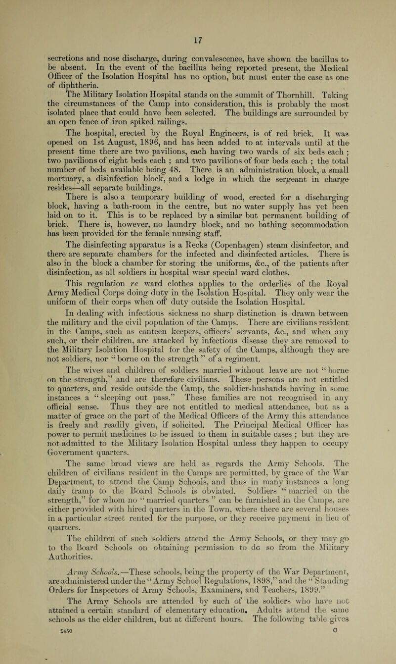 secretions and nose discharge, during convalescence, have shown the bacillus to- be absent. In the event of the bacillus being reported present, the Medical Officer of the Isolation Hospital has no option, but must enter the case as one of diphtheria. The Military Isolation Hospital stands on the summit of Thornhill. Taking the circumstances of the Camp into consideration, this is probably the most isolated place that could have been selected. The buildings are surrounded by an open fence of iron spiked railings. The hospital, erected by the Royal Engineers, is of red brick. It was opened on 1st August, 1896, and has been added to at intervals until at the present time there are two pavilions, each having two wards of six beds each ; two pavilions of eight beds each ; and two pavilions of four beds each ; the total number of beds available being 48. There is an administration block, a small mortuary, a disinfection block, and a lodge in which the sergeant in charge resides—all separate buildings. There is also a temporary building of wood, erected for a discharging block, having a bath-room in the centre, but no water supply has yet been laid on to it. This is to be replaced by a similar but permanent building of brick. There is, however, no laundry block, and no bathing accommodation has been provided for the female nursing staff. The disinfecting apparatus is a Recks (Copenhagen) steam disinfector, and there are separate chambers for the infected and disinfected articles. There is also in the block a chamber for storing the uniforms, &c., of the patients after disinfection, as all soldiers in hospital wear special ward clothes. This regulation re ward clothes applies to the orderlies of the Royal Army Medical Corps doing duty in the Isolation Hospital. They only wear the uniform of their corps when off duty outside the Isolation Hospital. In dealing with infectious sickness no sharp distinction is drawn between the military and the civil population of the Camps. There are civilians resident in the Camps, such as canteen keepers, officers’ servants, &c., and when any such, or their children, are attacked by infectious disease they are removed to the Military Isolation Hospital for the safety of the Camps, although they are not soldiers, nor “ borne on the strength ” of a regiment. The wives and children of soldiers married without leave are not “ borne on the strength,” and are therefore civilians. These persons are not entitled to quarters, and reside outside the Camp, the soldier-husbands having in some instances a “ sleeping out pass.” These families are not recognised in any official sense. Thus they are not entitled to medical attendance, but as a matter of grace on the part of the Medical Officers of the Army this attendance is freely and readily given, if solicited. The Principal Medical Officer has power to permit medicines to be issued to them in suitable cases ; but they are not admitted to the Military Isolation Hospital unless they happen to occupy Government quarters. The same broad views are held as regards the Army Schools. The children of civilians resident in the Camps are permitted, by grace of the War Department, to attend the Camp Schools, and thus in many instances a long daily tramp to ihe Board Schools is obviated. Soldiers “ married on the strength,” for whom no “married quarters ” can be furnished in the Camps, are either provided with hired quarters in the Town, where there are several houses in a particular street rented for the purpose, or they receive payment in lieu of quarters. The children of such soldiers attend the Army Schools, or they may go to the Board Schools on obtaining permission to do so from the Military Authorities. Army Schools.—These schools, being the property of the War Department, are administered under the “ Army School Regulations, 1898,” and the “ Standing Orders for Inspectors of Army Schools, Examiners, and Teachers, 1899.” The Army Schools are attended by such of the soldiers who have not attained a certain standard of elementary education. Adults attend the same schools as the elder children, but at different hours. The following table gives c '450