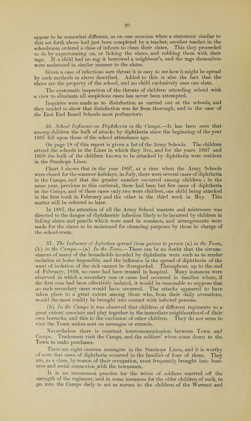 that set forth above had just been completed by a teacher, another teacher in the schoolroom ordered a class of infants to clean their slates. This they proceeded to do by expectorating on, or licking the slates, and rubbing them with their rags. If a child had no rag it borrowed a neighbour’s, and the rags themselves were moistened in similar manner to the slates. Given a case of infectious sore throat it is easy to see how it might be spread by such methods as above described. Added to this is also the fact that the slates are the property of the school, and no child exclusively uses one slate. The systematic inspection of the throats of children attending school with a view to eliminate all suspicious cases has never been attempted. Inquiries were made as to disinfection as carried out at the schools, and they tended to show that disinfection was far from thorough, and in the case of the East End Board Schools most perfunctory. 36. School Influence on Diphtheria in the Camps.—It has been seen that among children the bulk of attacks by diphtheria since the beginning of the year 1897 fell upon those of the school attendance age. On page 18 of this report is given a list of the Army Schools. The children attend the schools in the Lines in which they live, and for the years 1897 and 1898 the bulk of the children known to be attacked by diphtheria were resident in the Stanhope Lines. Chart 5 shows that in the year 1897, at a time when the Army Schools were closed for the summer holidays, in July, there were several cases of diphtheria in the Camps, and that the greater number occurred among children ; in the same year, previous to this outbreak, there had been but few cases of diphtheria in the Camps, and of these cases only two were children, one child being attacked in the first week in February and the other in the third week in May. This matter will be referred to later. In 1897, the attention of all the Army School masters and mistresses was directed to the danger of diphtheritic infection likely to be incurred by children in licking slates and pencils which were used in common, and arrangements were made for the slates to be moistened for cleansing purposes by those in charge of the school-room. 37. The Influence of Infection spread from person to person (a) in the Town, (b) in the Camps.—(a) In the Town.— There can be no doubt that the circum¬ stances of many of the households invaded by diphtheria were such as to render isolation at home impossible, and the influence in the spread of diphtheria of the want of isolation of the sick cannot be disregarded. Throughout, up to the end of February, 1899, no cases had been treated in hospital. Many instances were observed in which a secondary case or cases had occurred in families where, if the first case had been effectively isolated, it would be reasonable to suppose that no such secondary cases would have occurred. The attacks appeared to have taken place to a great extent among those who, from their daily avocations, would the most readily be brought into contact with infected persons. (b) In the Camps it was observed that children of different regiments to a great extent associate and play together in the immediate neighbourhood of their own barracks, and this to the exclusion of other children. They do not seem to visit the Town unless sent on messages or errands. Nevertheless there is constant intercommunication between Town and Camps. Tradesmen visit the Camps, and the soldiers’ wives come down to the Town to make purchases. There are eight canteen managers in the Stanhope Lines, and it is worthy of note that cases of diphtheria occurred in the families of four of them. They are, as a class, by reason of their occupation, most frequently brought into busi¬ ness and social connexion xwith the townsmen. It is no uncommon practice for the wives of soldiers married off the strength of the regiment, and in some instances for the elder children of such, to go into the Camps daily to act as nurses to the children of the Warrant and