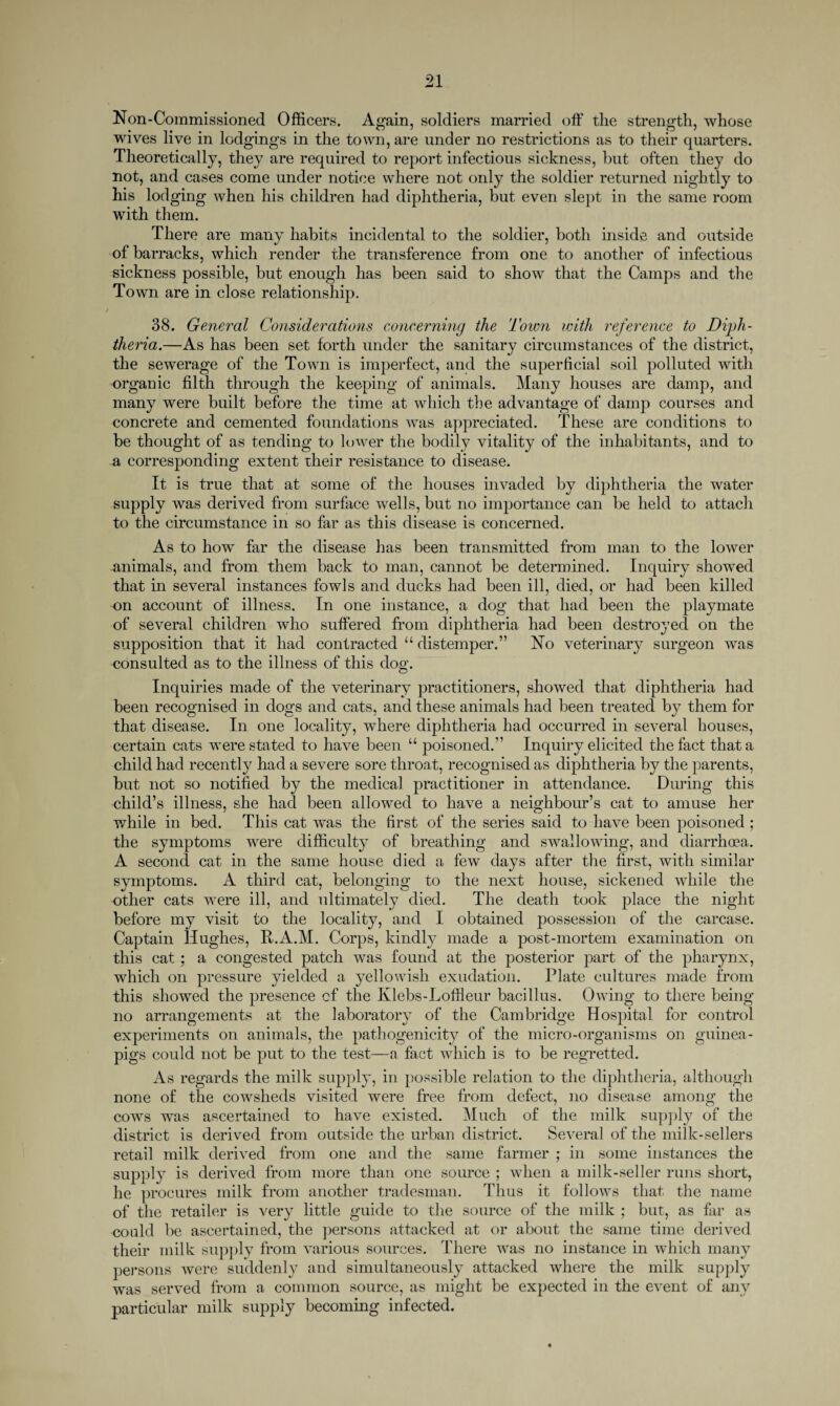 Non-Commissioned Officers. Again, soldiers married off the strength, whose wives live in lodgings in the town, are under no restrictions as to their quarters. Theoretically, they are required to report infectious sickness, but often they do not, and cases come under notice where not only the soldier returned nightly to his lodging when his children had diphtheria, but even slept in the same room with them. There are many habits incidental to the soldier, both inside and outside of barracks, which render the transference from one to another of infectious sickness possible, but enough has been said to show that the Camps and the Town are in close relationship. 38. General Considerations concerning the Town with reference to Diph¬ theria.—As has been set forth under the sanitary circumstances of the district, the sewerage of the Town is imperfect, and the superficial soil polluted with organic filth through the keeping of animals. Many houses are damp, and many were built before the time at which the advantage of damp courses and concrete and cemented foundations was appreciated. These are conditions to be thought of as tending to lower the bodily vitality of the inhabitants, and to a corresponding extent xheir resistance to disease. It is true that at some of the houses invaded by diphtheria the water supply was derived from surface wells, but no importance can be held to attach to the circumstance in so far as this disease is concerned. As to how far the disease has been transmitted from man to the lower animals, and from them back to man, cannot be determined. Inquiry showed that in several instances fowls and ducks had been ill, died, or had been killed on account of illness. In one instance, a dog that had been the playmate of several children who suffered from diphtheria had been destroyed on the supposition that it had contracted “ distemper.” No veterinary surgeon was consulted as to the illness of this dog. Inquiries made of the veterinary practitioners, showed that diphtheria had been recognised in dogs and cats, and these animals had been treated by them for that disease. In one locality, where diphtheria had occurred in several houses, certain cats were stated to have been u poisoned.” Inquiry elicited the fact that a child had recently had a severe sore throat, recognised as diphtheria by the parents, but not so notified by the medical practitioner in attendance. During this child’s illness, she hacl been allowed to have a neighbour’s cat to amuse her while in bed. This cat was the first of the series said to have been poisoned; the symptoms were difficulty of breathing and swallowing, and diarrhoea. A second cat in the same house died a few days after the first, with similar symptoms. A third cat, belonging to the next house, sickened while the other cats were ill, and ultimately died. The death took place the night before my visit to the locality, and I obtained possession of the carcase. Captain Hughes, R.A.M. Corps, kindly made a post-mortem examination on this cat ; a congested patch was found at the posterior part of the pharynx, which on pressure yielded a yellowish exudation. Plate cultures made from this showed the presence cf the Klebs-Loftleur bacillus. Owing to there being no arrangements at the laboratory of the Cambridge Hospital for control experiments on animals, the pathogenicity of the micro-organisms on guinea- pigs could not be put to the test—a fact which is to be regretted. As regards the milk supply, in possible relation to the diphtheria, although none of the cowsheds visited were free from defect, no disease among the cows was ascertained to have existed. Much of the milk supply of the district is derived from outside the urban district. Several of the milk-sellers retail milk derived from one and the same farmer ; in some instances the supply is derived from more than one source ; when a milk-seller runs short, he procures milk from another tradesman. Thus it follows that the name of the retailer is very little guide to the source of the milk ; but, as far as could be ascertained, the persons attacked at or about the same time derived their milk supply from various sources. There was no instance in which many persons were suddenly and simultaneously attacked where the milk supply was served from a common source, as might be expected in the event of any particular milk supply becoming infected.