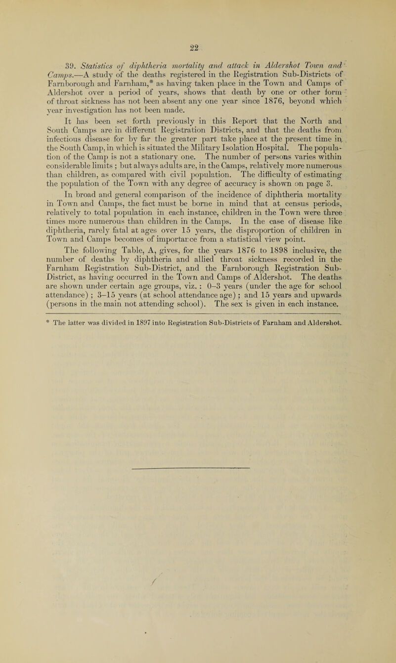 39. Statistics of diphtheria mortality and attach in Aldershot Town and ‘ Camps.—A study of the deaths registered in the Registration Sub-Districts of Farnborough and Farnham, * as having taken place in the Town and Camps of Aldershot over a period of years, shows that death by one or other form ■' of throat sickness has not been absent any one year since 1876, beyond which year investigation has not been made. It has been set forth previously in this Report that the North and South Camps are in different Registration Districts, and that the deaths from infectious disease for by far the greater part take place at the present time in, the South Camp, in which is situated the Military Isolation Hospital. The popula¬ tion of the Camp is not a stationary one. The number of persons varies within considerable limits ; but always adults are, in the Camps, relatively more numerous than children, as compared with civil population. The difficulty of estimating the population of the Town with any degree of accuracy is shown on page 3. In broad and general comparison of the incidence of diphtheria mortality in Town and Camps, the fact must be borne in mind that at census periods, relatively to total population in each instance, children in the Town were three times more numerous than children in the Camps. In the case of disease like diphtheria, rarely fatal at ages over 15 years, the disproportion of children in Town and Camps becomes of importance from a statistical view point. The following Table, A, gives, for the years 1876 to 1898 inclusive, the number of deaths by diphtheria and allied throat sickness recorded in the Farnham Registration Sub-District, and the Farnborough Registration Sub- District, as having occurred in the Town and Camps of Aldershot. The deaths are shown under certain age groups, viz. : 0-3 years (under the age for school attendance) ; 3-15 years (at school attendance age) ; and 15 years and upwards (persons in the main not attending school). The sex is given in each instance. * The latter was divided in 1897 into Registration Sub-Districts of Farnham and Aldershot. /
