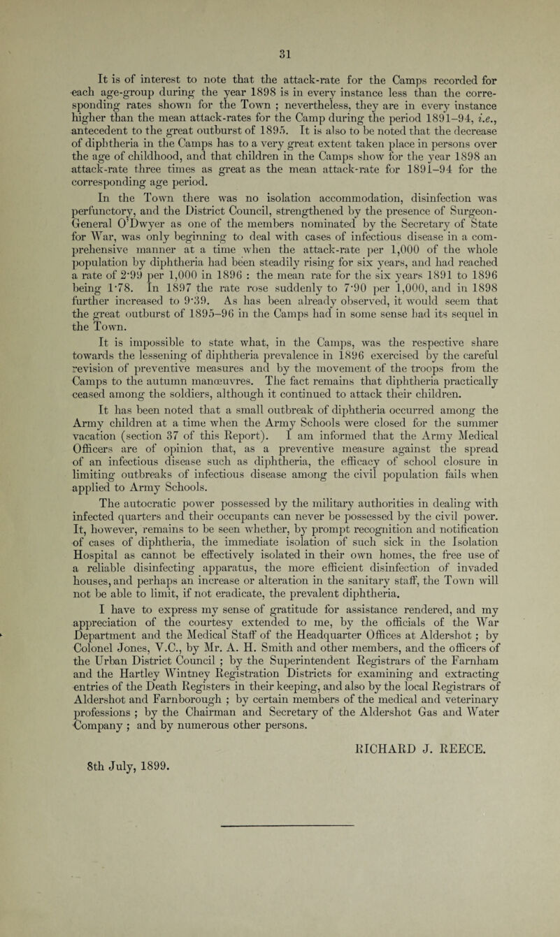 It is of interest to note that the attack-rate for the Camps recorded for each age-group during the year 1898 is in every instance less than the corre¬ sponding rates shown for the Town ; nevertheless, they are in every instance higher than the mean attack-rates for the Camp during the period 1891-94, i.e., antecedent to the great outburst of 1895. It is also to be noted that the decrease of diphtheria in the Camps has to a very great extent taken place in persons over the age of childhood, and that children in the Camps show for the year 1898 an attack-rate three times as great as the mean attack-rate for 1891-94 for the corresponding age period. In the Town there was no isolation accommodation, disinfection was perfunctory, and the District Council, strengthened by the presence of Surgeon- General O’Dwyer as one of the members nominated by the Secretary of State for War, was only beginning to deal with cases of infectious disease in a com¬ prehensive manner at a time when the attack-rate per 1,000 of the whole population by diphtheria had been steadily rising for six years, and had reached a rate of 2‘99 per 1,000 in 1896 : the mean rate for the six years 1891 to 1896 being 1*78. In 1897 the rate rose suddenly to 7*90 per 1,000, and in 1898 further increased to 9'39. As has been already observed, it would seem that the great outburst of 1895-96 in the Camps had in some sense had its sequel in the Town. It is impossible to state what, in the Camps, was the respective share towards the lessening of diphtheria prevalence in 1896 exercised by the careful revision of preventive measures and by the movement of the troops from the Camps to the autumn manoeuvres. The fact remains that diphtheria practically ceased among the soldiers, although it continued to attack their children. It has been noted that a small outbreak of diphtheria occurred among the Army children at a time when the Army Schools were closed for the summer vacation (section 37 of this Report). I am informed that the Army Medical Officers are of opinion that, as a preventive measure against the spread of an infectious disease such as diphtheria, the efficacy of school closure in limiting outbreaks of infectious disease among the civil population fails when applied to Army Schools. The autocratic power possessed by the military authorities in dealing with infected quarters and their occupants can never be possessed by the civil power. It, however, remains to be seen whether, by prompt recognition and notification of cases of diphtheria, the immediate isolation of such sick in the Isolation Hospital as cannot be effectively isolated in their own homes, the free use of a reliable disinfecting apparatus, the more efficient disinfection of invaded houses, and perhaps an increase or alteration in the sanitary staff, the Town will not be able to limit, if not eradicate, the prevalent diphtheria. I have to express my sense of gratitude for assistance rendered, and my appreciation of the courtesy extended to me, by the officials of the War Department and the Medical Staff of the Headquarter Offices at Aldershot; by Colonel Jones, Y.C., by Mr. A. H. Smith and other members, and the officers of the Urban District Council ; by the Superintendent Registrars of the Farnham and the Hartley Wintney Registration Districts for examining and extracting entries of the Death Registers in their keeping, and also by the local Registrars of Aldershot and Farnborough ; by certain members of the medical and veterinary professions ; by the Chairman and Secretary of the Aldershot Gas and Water ■Company ; and by numerous other persons. 8th July, 1899. RICHARD J. REECE.