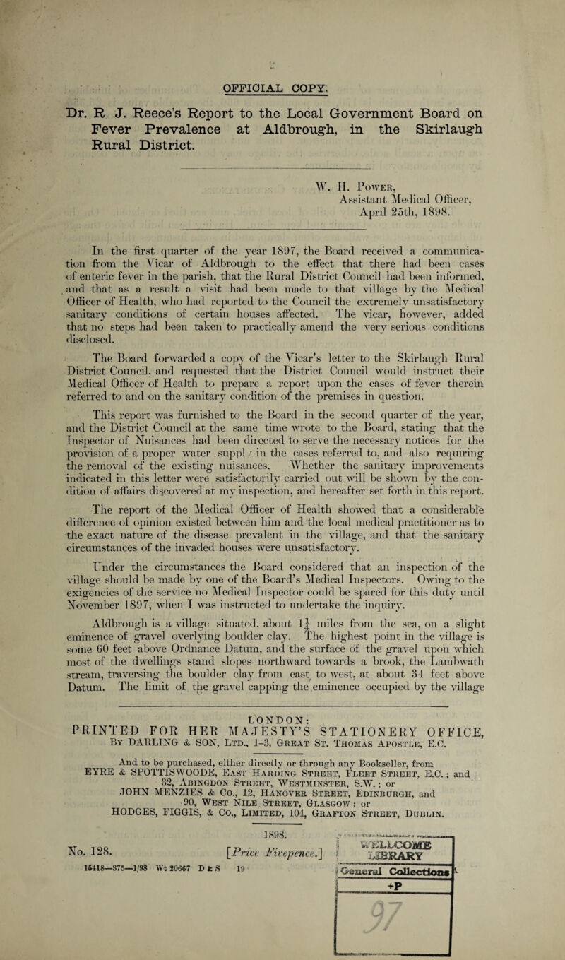 OFFICIAL COPY. . * ' • • I v. ■ * Dr. R, J. Reece’s Report to the Local Government Board on Fever Prevalence at Aldbrough, in the Skirlaugh Rural District. W. H. Power, Assistant Medical Officer, April 25th, 1898. In the first quarter of the year 1897, the Board received a communica¬ tion from the Vicar of Aldbrough to the effect that there had been cases of enteric fever in the parish, that the Rural District Council had been informed, and that as a result a visit had been made to that village by the Medical Officer of Health, who had reported to the Council the extremely unsatisfactory sanitary conditions of certain houses affected. The vicar, however, added that no steps had been taken to practically amend the very serious conditions disclosed. The Board forwarded a copy of the Vicar’s letter to the Skirlaugh Rural District Council, and requested that the District Council would instruct their Medical Officer of Health to prepare a report upon the cases of fever therein referred to and on the sanitary condition of the premises in question. This report was furnished to the Board in the second quarter of the year, and the District Council at the same time wrote to the Board, stating that the Inspector of Nuisances had been directed to serve the necessary notices for the provision of a proper water suppl ,r in the cases referred to, and also requiring the removal of the existing nuisances. Whether the sanitary improvements indicated in this letter were satisfactorily carried out will be shown by the con¬ dition of affairs discovered at my inspection, and hereafter set forth in this report. The report of the Medical Officer of Health showed that a considerable difference of opinion existed between him and the local medical practitioner as to the exact nature of the disease prevalent in the village, and that the sanitary circumstances of the invaded houses were unsatisfactory. Under the circumstances the Board considered that an inspection of the village should be made by one of the Board’s Medical Inspectors. Owing to the exigencies of the service no Medical Inspector could he spared for this duty until November 1897, when I was instructed to undertake the inquiry. Aldbrough is a village situated, about 1^ miles from the sea, on a slight eminence of gravel overlying boulder clay. The highest point in the village is some 60 feet above Ordnance Datum, and the surface of the gravel upon which most of the dwellings stand slopes northward towards a brook, the Lambwath stream, traversing the boulder clay from east to west, at about 34 feet above Datum. The limit of the gravel capping the.eminence occupied by the village LONDON: PRINTED FOR HER MAJESTY’S ST AT ION ERY OFFICE, By DARLING & SON, Ltd., 1-3, Great St. Thomas Apostle, E.C. And to be purchased, either directly or through any Bookseller, from EYRE & SPOTTISWOODE, East Harding Street, Fleet Street, E.C.; and 32, Abingdon Street, Westminster, S.W.; or JOHN MENZIES & Co., 12, Hanover Street, Edinburgh, and 90, West Nile Street, Glasgow; qr HODGES, FIGGIS, & Co., Limited, 104, Grafton Street, Dublin. 1898. No. 128. 15418—375—1/98 Wt 20667 [Price. Fivepence.] D fc S 19 i V . J .1 WELLCOME library 'General Collection* +P