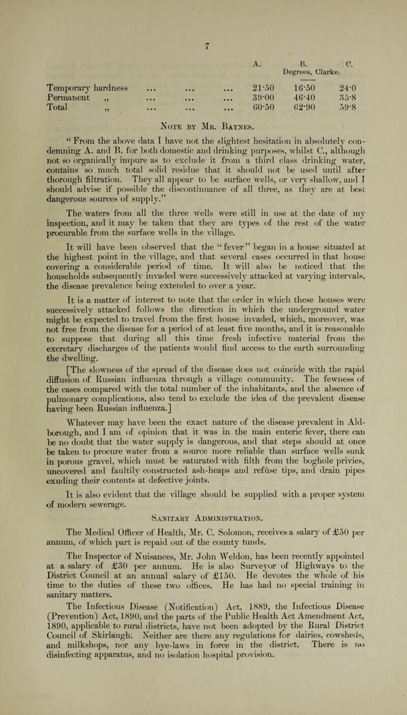 Temporary hardness Permanent „ Total ,, ••• ••• ••• A. B. C. Degrees, < Ularke. 21-50 16-50 24-0 39-00 46-40 35*8 (30*50 62-90 59*8 Note by Mr. Baynes. “ From the above data I have not the slightest hesitation in absolutely con- demning A. and B. for both domestic and drinking purposes, whilst C., although not so organically impure as to exclude it from a third class drinking water, contains so much total solid residue that it should not be used until after thorough filtration. They all appear to be surface wells, or very shallow, and I should advise if possible the discontinuance of all three, as they are at best dangerous sources of supply.” The waters from all the three wells were still in use at the date of my inspection, and it may be taken that they are types of the rest of the water procurable from the surface wells in the village. It will have been observed that the “ fever ” began in a house situated at the highest point in the village, and that several cases occurred in that house covering a considerable period of time. It will also be noticed that the households subsequently invaded were successively attacked at varying intervals, the disease prevalence being extended to over a year. It is a matter of interest to note that the order in which these houses were successively attacked follows the direction in which the underground water might be expected to travel from the first house invaded, which, moreover, was not free from the disease for a period of at least five months, and it is reasonable to suppose that during all this time fresh infective material from the excretary discharges of the patients would find access to the earth surrounding the dwelling. [The slowness of the spread of the disease does not coincide with the rapid diffusion of Russian influenza through a village community. The fewness of the cases compared with the total number of the inhabitants, and the absence of pulmonary complications, also tend to exclude the idea of the prevalent disease having been Russian influenza.] Whatever may have been the exact nature of the disease prevalent in Aid- borough, and I am of opinion that it was in the main enteric fever, there can be no doubt that the water supply is dangerous, and that steps should at once be taken to procure water from a source more reliable than surface wells sunk in porous gravel, which must be saturated with filth from the boghole privies, uncovered and faultily constructed ash-heaps and refuse tips, and drain pipes exuding their contents at defective joints. It is also evident that the village should be supplied with a proper system of modern sewerage. Sanitary Administration. The Medical Officer of Health, Mr. C. Solomon, receives a salary of £50 per annum, of which part is repaid out of the county lunds. The Inspector of Nuisances, Mr. John Weldon, has been recently appointed at a salary of £30 per annum. He is also Surveyor of Highways to the District Council at an annual salary of £150. He devotes the whole of his time to the duties of these two offices. He has had no special training in sanitary matters. The Infectious Disease (Notification) Act, 1<S8(J, the Infectious Disease (Prevention) Act, 1890, and the parts of the Public Health Act Amendment Act, 1890, applicable to rural districts, have not been adopted by the Rural District Council of Skirlaugh. Neither are there any regulations for dairies, cowsheds, and milkshops, nor any bye-laws in force in the district. There is no disinfecting apparatus, and no isolation hospital provision.